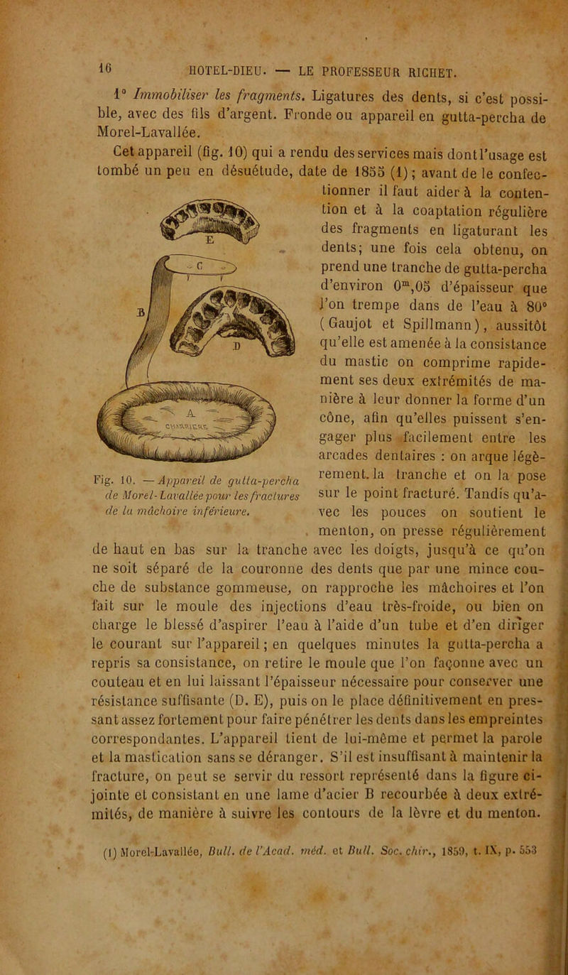 1° Immobiliser les fragments. Ligatures des dents, si c’est possi- ble, avec des fils d’argent. Fronde ou appareil en gutta-percha de Morel-Lavallée. Cet appareil (fig. 10) qui a rendu des services mais dont l'usage est tombé un peu en désuétude, date de 1855 (1) ; avant de le confec- tionner il faut aider à la conten- tion et à la coaptation régulière des fragments en ligaturant les dents; une fois cela obtenu, on prend une tranche de gutta-percha d’environ 0m,05 d’épaisseur que J’on trempe dans de l’eau à 80° ( Gaujot et Spillmann), aussitôt qu’elle est amenée à la consistance du mastic on comprime rapide- ment ses deux extrémités de ma- nière à leur donner la forme d’un cône, afin qu’elles puissent s’en- gager plus facilement entre les arcades dentaires : on arque légè- rement, la tranche et on la pose sur le point fracturé. Tandis qu’a- vec les pouces on soutient le menton, on presse régulièrement de haut en bas sur la tranche avec les doigts, jusqu’à ce qu’on ne soit séparé de la couronne des dents que par une mince cou- che de substance gommeuse, on rapproche les mâchoires et l’on fait sur le moule des injections d’eau très-froide, ou bien on charge le blessé d’aspirer l’eau à l’aide d’un tube et d’en diriger le courant sur l’appareil ; en quelques minutes la gutta-percha a repris sa consistance, on retire le moule que l’on façonne avec un couteau et en lui laissant l’épaisseur nécessaire pour conserver une résistance suffisante (D. E), puis on le place définitivement en pres- sant assez fortement pour faire pénétrer les dents dans les empreintes correspondantes. L’appareil Lient de lui-même et permet la parole et la mastication sans se déranger. S’il est insuffisant à maintenir la fracture, on peut se servir du ressort représenté dans la figure ci- jointe et consistant en une lame d'acier B recourbée à deux exlré- Fig. 10. —Appareil de gutta-percha de Morel- Lavallée pour les fractures de la mâchoire inférieure. mités, de manière à suivre les contours de la lèvre et du menton. (I) Morel-Lavallée, Bull, de l’Acad. tnéd. et Bull. Soc. chir., 1859, t. IX, p. 553