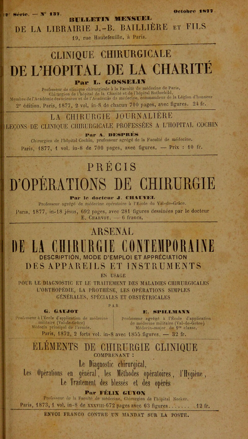 Octobre tSîî Série. — I%'° *3Ï. DIUliliETIH' MENSUEL DE LA LIBRAIRIE J.-B. BAILLIÈRE et EÏLS 19, rue Hautefeuille, à Paris. CLINIQUE CHIRURGICALE DE L’HOPITAL DE LA CHARITÉ Par L. GOSSELIN Professeur de clinique chirurgicale à la Faculté de médecine de Paris, Chirurgien de l hôpital de la Charité et de 1 hôpital Rothschild, Membre de l’Académie des sciences et de l’Académie de médecine, commandeur de la Légion d honneur 2 édition. Paris, 1877, 2 vol. in-8 de chacun 700 pages, avec figures. 24 fr. LA CHIRURGIE JOURNALIÈRE LEÇONS DE CLINIQUE CHIRURGICALE PROFESSÉES A L’HOPITAL COCH1N I*nr A. IIIÎSPBÉS Chirurgien de l’hôpital Cocliin, professeur agrégé de la Faculté de médecine. Paris, 1877, 1 vol. iu-8 de 700 pages, avec figures. — Prix : 10 fr. PRÉCIS D’OPÉRATIONS DE CHIRURGIE Par le docteur 4. flltlfUt Professeur agrégé de médecine opératoire à l'Ecole du Val-de-Grâce. Pans, 1877, in-18 jésus, 692 pages, avec 281 figures dessinées par le docteur E. Ciiarvot. — 6 francs. ARSENAL DE LA CHIRURGIE CONTEMPORAINE DESCRIPTION, MODE D’EMPLOI ET APPRÉCIATION DES APPAREILS ET INSTRUMENTS EN USAGE POUR LE DIAGNOSTIC ET LE TRAITEMENT DES MALADIES CHIRURGICALES L’ORTHOPÉDIE, LA PROTHÈSE, LES OPÉRATIONS SIMPLES GÉNÉRALES, SPÉCIALES ET ORSTÉTRICALES PAR Ci. tatJAT R. SPUOIAHS Professeur 4 l’École d’application do médecino militaire (Val-de-Grflce) Médecin principal de T’armée. Professeur agrégé fi l’Ecole d’application do médecine militaire (Val-de-Gréen) Médecin-major do Ire classe. Paris, 1872, 2 forts vol. in-8 avec 1855 figures. — 32 fr. ÉLÉMENTS DE CHIRURGIE CLINIQUE COMPRENANT : Le Diagnostic chirurgical, Les Opérations en général, les Méthodes opératoires, l’Hygiène, Le Traitement des blessés et des opérés Pur FÉLIX GUYON Professeur île la Faculté de médecine, Chirurgien do l’hôpital Nocher. Paris, 1873, 1 vol. in-8 de xxxvm-672 pages avec 63 figures 12 fr.
