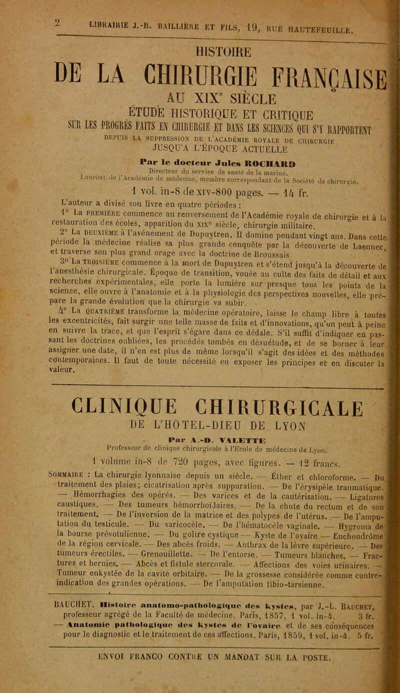 LIBKAIIUE J.-b. BAILLIÈIIË ET FILS, 19, HUE HAUTEFEUILLË. HISTOIRE DE LA CHIRURGIE FRANÇAISE AU XIXe SIÈCLE ÉTUDE HISTORIQUE ET CRITIQUE SUR LES PROGRÈS FAITS EN CHIRURGIE ET DANS LES SCIENCES QUI S'Y RAPPORTENT depuis la suppression de l’académie royale de chirurgie JUSQU’A L’ÉPOQUE ACTUELLE Par le docteur Jules ROCIIAKU Directeur du service do santé de la marine. Laurent de 1 Académie de médecine, membre correspondant de la Société de chirurgie, 1 vol. in-8 de xiv-800 pages. — \k fr. L’auteur a divisé son livre en quatre périodes : 1° La première commence au renversement de l’Académie royale de chirurgie et à la i estauration des écoles, apparition du xix° siècle, chirurgie militaire. 2° La deuxième à l’avénement de Dupuytren. 11 domine pendant vingt ans. Dans cette période la medecine réalise sa plus grande conquête par la découverte de Laennec et traverse son plus grand orage avec la doctrine de Broussais 3 La troisième commence à la mort de Dupuytren et s’étend jusqu’à la découverte de 1 anesthesie chirurgicale. Époque de transition, vouée au culte des faits de détail et aux recherches expérimentales, elle porte la lumière sur presque tous les points de la science, elle ouvre à l’anatomie et à la physiologie des perspectives nouvelles, elle pré- pare la grande évolution que la chirurgie va subir. Zl° La quatrième transforme la médecine opératoire, laisse le champ libre à toutes les excentricités, fait surgir une telle masse de faits et d’innovations, qu’on peut à peine en suivre la trace, et que l’esprit s’égare dans ce dédale. S’il suffît d’indiquer en pas- sant les doctrines oubliées, les procédés tombés en désuétude, et de se borner à leur assigner une date, il n’en est plus de même lorsqu’il s’agit des idées et des méthodes contemporaines. Il laut de toute nécessité en exposer les principes et en discuter la valeur. CLINIQUE CHIRURGICALE DE L’HOTEL-DIEU DE LYON Par A.-». VALETTE Professeur de clinique chirurgicale à l’Ecole de médecine de Lyon. 1 volume in-8 de 720 pages, avec ligures. — 12 francs. Sommaire : La chirurgie lyonnaise depuis un siècle. —- Éther et chloroforme. — Du traitement des plaies ; cicatrisation après suppuration. — De l’érysipèle traumatique. Hémorrhagies des opérés. — Des varices et de la cautérisation. — Ligatures caustiques. — Des tumeurs hémorrhoïdaires. — De la chute du rectum et de son traitement. — De l’inversion de la matrice et des polypes de l’utérus. De l’ampu- tation du testicule. — Du varicocèle. — De l’hématocèle vaginale. — Hygroma de la bourse prevolulienne. — Du goitre cystique — Kyste de l’oyaire — Enchondrôme de la région cervicale. — Des abcès froids. — Anthrax de la lèvre supérieure. — Des tumeurs érectiles. — Grenouilletle. — De l’entorse. — Tumeurs blanches. Frac- tures et hernies. — Abcès et fistule stercorale. — Affections des voies urinaires. — Tumeur enkystée de la cavité orbitaire. — De la grossesse considérée comme contre- indication des grandes opérations. — De l’amputation tibio-tarsieune. BAUCHET. Histoire anatomo-pathologique «les kystes, par J.-L. BAUCHET, professeur agrégé de la Faculté de médecine. Paris, 1857, 1 vol. iu-4. 3 fr. — Anatomie pathologique «les kystes «le l'ovaire et de ses conséquences pour le diagnostic et le traitement de ces affections. Paris, 1859, 1 vol. in-à. 5 fr.