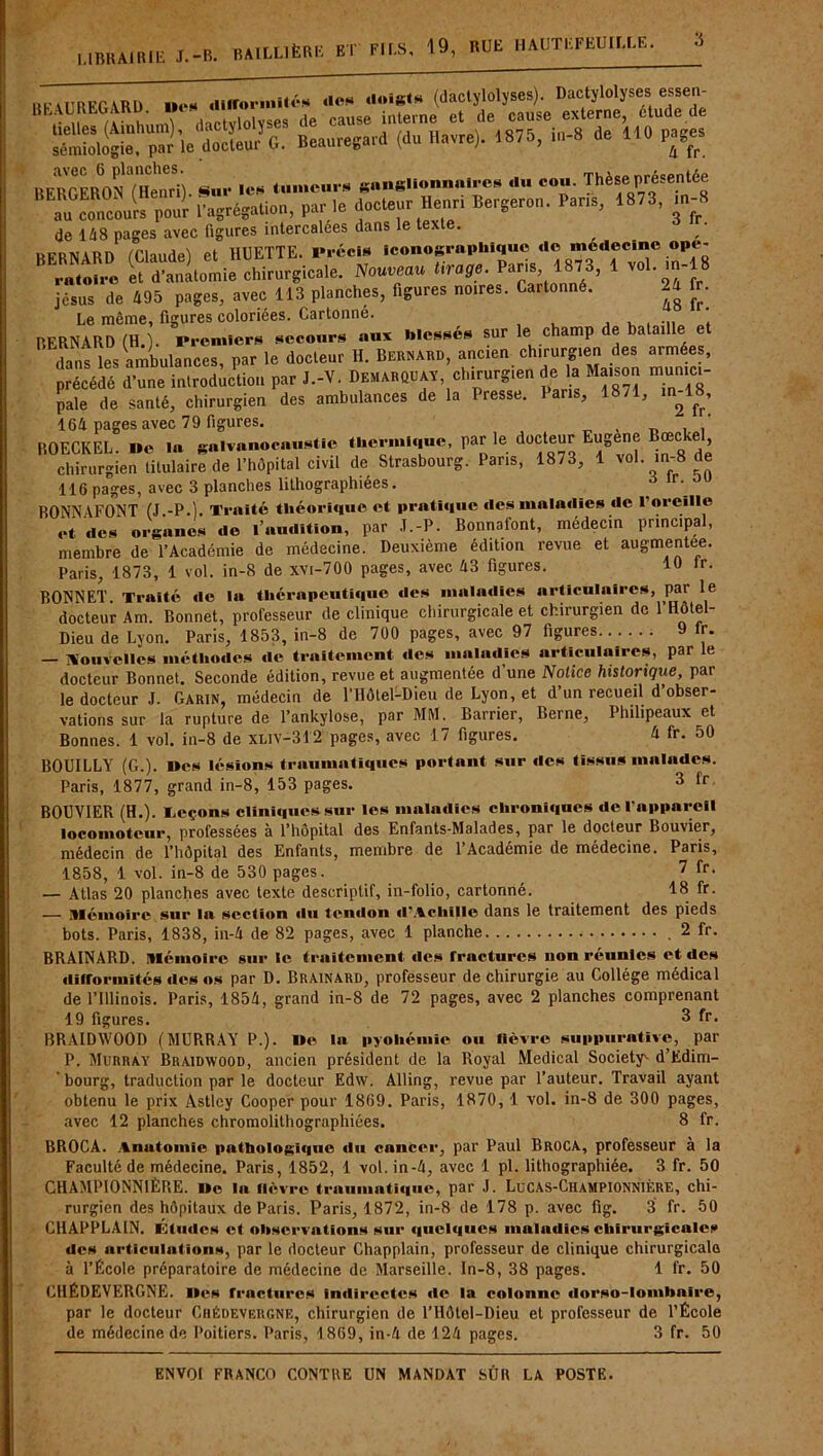 LIBRAIRIE J.-B. BAILLIÈRE ET FILS, 19, RUE HAUTEFEUILLE. ur v rnKP ,\RD «es difformités des doiRts (dactylolyses). Dactylolyses essen- BEALREGARD. De ■ «lle cause interne et de cause externe, etude.de Ss?pÏÏ’.eloi.u.’c.: Beauregard (d„ Havre). .875, in-8 de HO page. BERGERONnienri) Sur 1er linuciire «niisliunnulrcs «lu cou. Thèse présentée au concours pour l'agrégation, par te docteur Henri Bergeron. Pans, 1873, m-8 de 1/18 pages avec figures intercalées dans le texte. / RFRNARD fClaudel et HUETTE. Précis iconographique «le médecine opé- ratoire et d’anatomie chirurgicale. Nouveau tirage.^par.s 1873, 1 vol.m-18 jésus de 495 pages, avec 113 planches, figures noires. Cartonne. 2a fr. Le môme, figures coloriées. Cartonne. , , . , ... ! BERNARD (H.). Premiers secours aux blesses sur e c amp e a î dans les ambulances, par le docteur H. Bernard, ancien chirurgien des armees, précédé’d’une introduction pur ..-V. B„.nou« chirurgien de la Ma,son munun- pale de santé, chirurgien des ambulances de la Presse. Pans, 1871, in-18, 164 pages avec 79 figures. _ . BOECKEL. De la galvanocaustie thermique, par le docteur Eugène Bœckel chirurgien titulaire de l’hôpital civil de Strasbourg. Pans, 1873, 1 vol. in-8 de 116 pages, avec 3 planches lithographiées. BONNAFONT (J.-P.). Traité théorique et pratique des maladies de l’oreille et des organes de l’audition, par J.-P. Bonnafont, médecin principal, membre de l’Académie de médecine. Deuxième édition revue et augmentée. Paris, 1873, 1 vol. in-8 de xvi-700 pages, avec 43 figures. 19 <r. BONNET. Traité de la thérapeutique des maladies articulaires, par le docteur Am. Bonnet, professeur de clinique chirurgicale et chirurgien de 1 Hôtel- Dieu de Lyon. Paris, 1853, in-8 de 700 pages, avec 97 figures 9 lr. — Nouvelles méthodes de traitement des maladies articulaires, par le docteur Bonnet. Seconde édition, revue et augmentée d’une Notice historique, par le docteur J. Garin, médecin de l’Hôtel-Dieu de Lyon, et d’un recueil d obser- vations sur la rupture de l’ankylose, par MM. Barrier, Berne, Philipeaux et Bonnes. 1 vol. in-8 de xliv-312 pages, avec 17 figures. 4 fr. 50 BOUILLY (G.). Des lésions traumatiques portant sur des tissus malades. Paris, 1877, grand in-8, 153 pages. 3 fr BOUVIER (H.). Leçons clïnïquessur les maladies chroniques de l’appareil locomoteur, professées à l’hôpital des Enfants-Malades, par le docteur Bouvier, médecin de l’hôpital des Enfants, membre de l’Académie de médecine. Paris, 1858, 1 vol. in-8 de 530 pages. 7 fr- — Atlas 20 planches avec texte descriptif, in-folio, cartonné. 18 fr. — Mémoire sur lu section du tendon d’Achille dans le traitement des pieds bots. Paris, 1838, in-4 de 82 pages, avec 1 planche 2 fr. BRAINARD. Mémoire sur le traitement des frnetures non réunies et des difformités des os par D. Brainard, professeur de chirurgie au Collège médical de l’Illinois. Paris, 1854, grand in-8 de 72 pages, avec 2 planches comprenant 19 figures. 3 fr• BRAIDWOOD (MURRAY P.). lie la pyohémie ou lièvre suppurative, par P. Murray Braidwood, ancien président de la Royal Medical Society1* d’Edim- ‘ bourg, traduction par le docteur Edw. Alling, revue par l’auteur. Travail ayant obtenu le prix Astley Cooper pour 1869. Paris, 1870, 1 vol. in-8 de 300 pages, avec 12 planches chromolithographiées. 8 fr. BROCA. Anutomie pathologique «lu cancer, par Paul Broca, professeur à la Faculté de médecine. Paris, 1852, 1 vol. in-4, avec 1 pl. lithographiée. 3 fr. 50 CHAMPIONNIÈRE. lie la fièvre traumatique, par J. LuCAS-Championnière, chi- rurgien des hôpitaux de Paris. Paris, 1872, in-8 de 178 p. avec fig. 3 fr. 50 C11APPLAIN. Études et observations sur quelques maladies chirurgicales des articulations, par le docteur Chapplain, professeur de clinique chirurgicale à l’École préparatoire de médecine de Marseille. In-8, 38 pages. 1 fr. 50 GHÉDEVERGNE. lies fractures indirectes «le la colonne «lorso-lombulre, par le docteur Crédevergne, chirurgien de l’Hôtel-Dieu et professeur de l’École de médecine de Poitiers. Paris, 1869, in-4 de 124 pages. 3 fr. 50