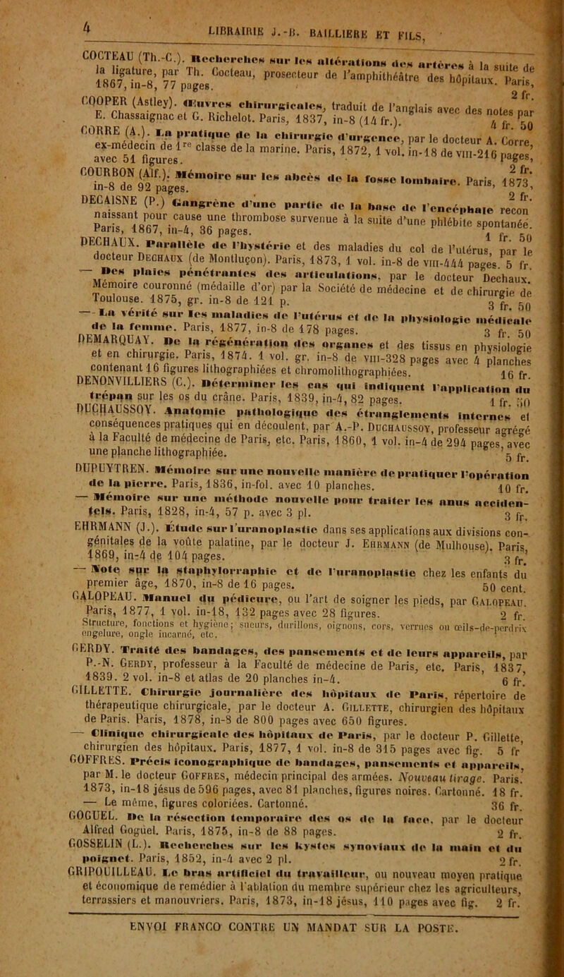 LIBRAIRIE J.-II. BAILLIERE ET FILS, COCTEAU (Th.-C.). nechercl.es nu. les altérations ,1e* «rtères àTaTuïtë,t» 1867^; 77 piges pr°Sefiteur de ^amphithéâtre des hôpitaux. Paris, CQOPER (Astley). (lluvres chirurgicales, traduit de l’arurlais avpe Hp« n„f„ ^ * E. Chassaignac etc. Richelot. Paris, 1837, in-8 (14 fr.). * ' ' Afr 50 CORRE (A.), l it prati«|uc il« In chirurgie d’nrcrnce nar le rlm-tonr a r sxstsî:classe de ia marii,e-i>aris* 1872 r'7nR8Br92fpages,é,“0l''° “bCè* '* fowc Paris, 1873*, DEC AISNE (P.) Gangrène d’une partie de la base de l’cneéphaie recon p^is^i^Tsri^^survenue à la suite d’une pl,lébile sp;ni;néc- DECHAUX Parallèle de l’hystérie et des maladies du col de l’utérus, par ole docteur Dechaux (de Montluçon). Paris, 1873, 1 vol. in-8 de vm-4A4 pages 5 fr  p,niOM ,»fné‘,anlcs ,ÎOfi «iticulationN, par le docteur Dechaux' Mémoire couronne (médaille d’or) par la Société de médecine et de chirurgie de Toulouse. 1875, gr. in-8 de 121 p. 3 ” iMi“ vé, Ué M,rT‘s de l’utérus et de la physiologie médicale de la femme. Pans, 1877, in-8 de 178 pages. a fr Sfl REMARQUA Y. I»e lu régénération des organes et des tissus en physiologie rL'tënaÎJTrT' nV u1 V0K sr' in'8 de VI11-328 pages avec 4 planches contenant 16 figures lithographiées et chromolithographiées. i a rr D EN ON VIL LIE RS (C.) Déterminer les cas oui .mil.,..ont l’application du trepon sur les os du crâne. Paris, 1839, jn-4, 82 pages. i fr. DUCHAUSSOy. Anatomie pathologique des étranglements internes el conséquences pratiques qui en découlent, par A.-P. Duchaussoy, professeur agré-é a la Faculté de médecine de Paris, etc. Paris, 1860, 1 vol. in-4 de 294 pages avec une planche lithographiée. 8 ’5 DUPUYTREN. mémoire sur une nouvelle manière de pratiquer l’opération de la pierre. Paris, 1836, in-fol. avec 10 planches. 10 fr. — mémoire sur une méthode nouvelle pour traiter les anus acciden- tels. Paris, 1828, in-4, 57 p. avec 3 pi. 3 fr EH RM ANN (J.). Étude sur 1’uranoplastic dans ses applications aux divisions con- génitales de la voûte palatine, par le docteur J. Ehrmann (de Mulhouse). Paris 1869, inr4 de 104 pages. * 3 fr’ Note sqr la staphylorrapliie et de l’uranoplastie chez les enfants du premier âge, 1870, in-8 de 16 pages. 50 cent GALOPEAU. manuel du pédicure, ou l’art de soigner les pieds, par Gai.opf.au. Paris, 1877, 1 vol. in-18, 132 pages avec 28 figures. 2 fr Structure, fonctions et hygiène; sueurs, durillons, oignons, cors, verrues ou œils-de-ncrdriv engelure, ongle incarne, etc. 1 GE RD Y. Traité des bandages, des pansements et de leurs appareils, par P.-N. Gerdy, professeur à la Faculté de médecine de Paris, etc. Paris 1837 1839. 2 vol. in-8 et atlas de 20 planches in-4. ’ 6 fr’ GILLETTE. Chirurgie journalière des hôpitaux de Paris, répertoire de thérapeutique chirurgicale, par le docteur A. Gillette, chirurgien des hôpitaux de Paris. Paris, 1878, in-8 de 800 pages avec 650 figures. — Clinique chirurgicale des hôpitaux de Paris, par le docteur P. Gillette chirurgien des hôpitaux. Paris, 187 7, 1 vol. in-8 de 315 pages avec fig. 5 fr’ GOFFRKS. Précis iconographique de bandages, pansements et appareils par M. le docteur Coffres, médecin principal des armées. Nouveau tirage. Paris.’ 1873, in-18 jésus de596 pages, avec 81 planches, figures noires. Cartonné. 18 fr. — Le même, figures coloriées. Cartonné. 36 fr GOGUEL. De la résection temporaire «les os de la face, par le docteur Alfred Goguel. Paris, 1875, in-8 de 88 pages. 2 fr. GOSSELIN (L.). Recherches sur les kystes synoviaux de la main el «lu poignet. Paris, 1852, in-4 avec 2 pl. 2 fr. GR1PÜU1LLEAU. I,e brus artificiel «lu travailleur, ou nouveau moyen pratique et économique de remédier à Palliation du membre supérieur chez les agriculteurs terrassiers et manouvriers. Paris, 1873, in-18 jésus, MO pages avec fig. 2 fr.’