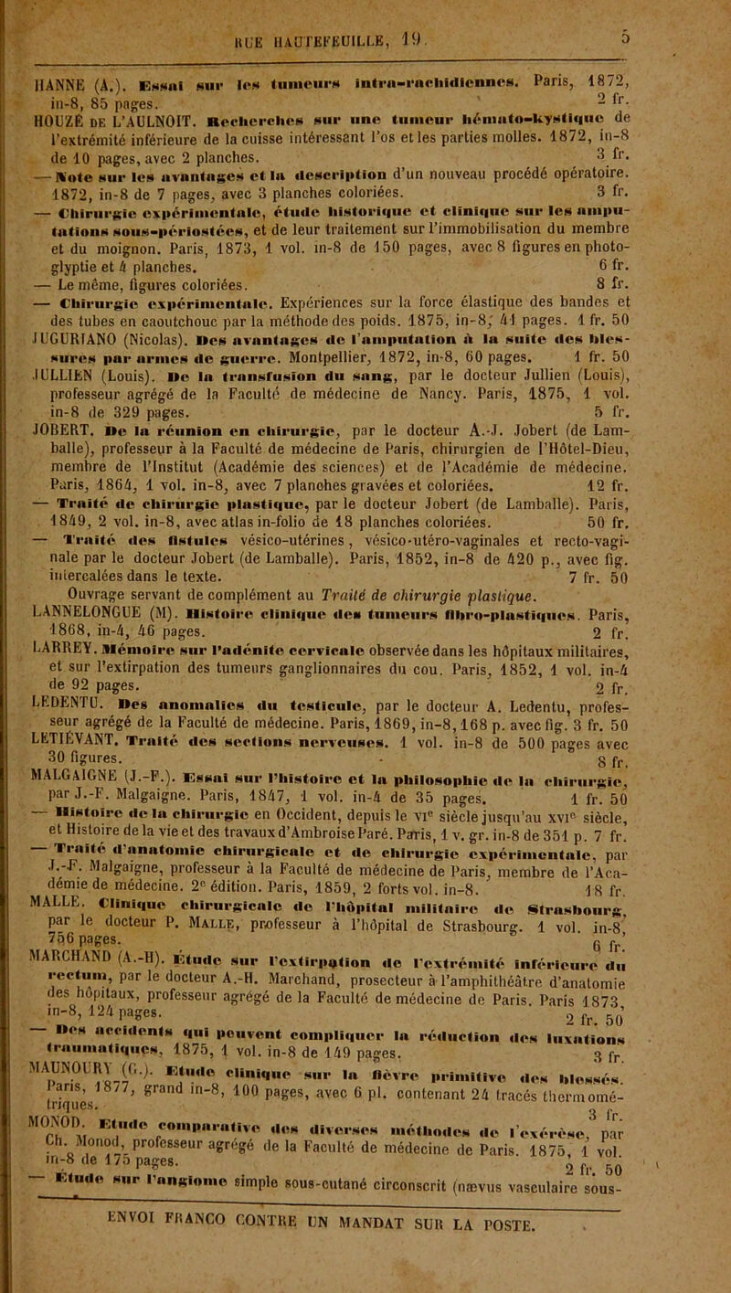 JlANNE (A.). Essai sur 1rs tumeurs intra-rachidlenncs. Paris, 1872, in-8, 85 pages. 2 fr- HOliZÉ DE L’AULNOIT. Recherches sur une tumeur hémato-kystiques de l’extrémité inférieure de la cuisse intéressant l’os et les parties molles. 1872, in-8 de 10 pages, avec 2 planches. 3 fr. — &ote sur les avantages et la «lescripfion d’un nouveau procédé opératoire. 1872, in-8 de 7 pages, avec 3 planches coloriées. 3 fr. — Chirurgie expérimentale, étude historique et clinique sur les ampu- tations sous-périostées, et de leur traitement sur l’immobilisation du membre et du moignon. Paris, 1873, 1 vol. in-8 de 150 pages, avec 8 figures en photo- glyptie et 4 planches. 6 fr* — Le même, figures coloriées. 8 fr. — Chirurgie expérimentale. Expériences sur la force élastique des bandes et des tubes en caoutchouc par la méthode des poids. 1875, in-8; Al pages. 1 fr. 50 JUGUR1AN0 (Nicolas). »es avantages de l’amputation iV la suite des bles- sures par armes «le guerre. Montpellier, 1872, in-8, 60 pages. 1 fr. 50 IULL1EN (Louis). Oe la transfusion du sang, par le docteur Jullien (Louis), professeur agrégé de la Faculté de médecine de Nancy. Paris, 1875, 1 vol. in-8 de 329 pages. 5 fr. JOBERT. i»e lu réunion en chirurgie, par le docteur A.-.I. Jobert (de Lam- balle), professeur à la Faculté de médecine de Paris, chirurgien de l’Hôtel-Dieu, membre de l’Institut (Académie des sciences) et de l’Académie de médecine. Paris, 1864, 1 vol. in-8, avec 7 planohes gravées et coloriées. 12 fr. — Traité «le chirurgie plast««iue, par le docteur Jobert (de Lamballe). Paris, 1849, 2 vol. in-8, avec atlas in-folio de 18 planches coloriées. 50 fr, — Traité «les fistules vésico-utérines, vésico-utéro-vaginales et recto-vagi- nale par le docteur Jobert (de Lamballe). Paris, 1852, in-8 de 420 p., avec fig. intercalées dans le texte. 7 fr. 50 Ouvrage servant de complément au Traité de chirurgie plastique. LANNELONGUE (M). Histoire clini«|ue «le» tumeurs flbro-plusti<|iie». Paris, 1868, in-4, 46 pages. 2 fr. LARREY, mémoire sur l’adénite cervicale observée dans les hôpitaux militaires, et sur l’extirpation des tumeurs ganglionnaires du cou. Paris, 1852, 1 vol. in-4 de 92 pages. 2 fr. LEDENTU. Oes anomalies «lu testicule, par le docteur A. Ledentu, profes- seur agrégé de la Faculté de médecine. Paris, 1869, in-8,168 p. avec fig. 3 fr. 50 LETIÉVANT. Traité des sections nerveuses. 1 vol. in-8 de 500 pages avec 30 figures. - g pr MALGAIGNE (J.-F.). Essai sur l’histoire et la philosophie de la chirurgie, par J.-F. Malgaigne. Paris, 1847, 1 vol. in-4 de 35 pages. 1 fr. 50 — Histoire de la chirurgie en Occident, depuis le vie siècle jusqu’au xvi° siècle, et Histoire de la vie et des travaux d’Ambroise Paré. Paris, 1 v. gr. in-8 de 351 p. 7 fr. — Traité d’anatomie chirurgicale et de chirurgie expérimentale, par J.-E. Malgaigne, professeur à la Faculté de médecine de Paris, membre de l’Aca- démie de médecine. 2e édition. Paris, 1859, 2 forts vol. in-8. 18 fr. MALLE. Clini«|uc chirurgicale de l’hôpital militaire de Strasbourg, par le docteur P. Malle, professeur à l’hôpital de Strasbourg. 1 vol in-8 756 pages. 6 fp’ MARCHAND (A.-H). Étude sur l’extirpation «1e l’extrémité inférieure du rectum, par le docteur A.-H. Marchand, prosecteur à l’amphithéâtre d’anatomie des hôpitaux, professeur agrégé de la Faculté de médecine de Paris. Paris 1873 in-8, 124 pages. 2 fr. 50 «es accidents qui peuvent compliquer la réduction des luxations traumatiques, 1875, 1 vol. in-8 de 149 pages. g fr MAUNOURA ((,.). Etude clinique sur la fièvre primitive «les blessés. ans, 18/7, grand in-8, 100 pages, avec 6 pl. contenant 24 tracés thermomé- triques. 3 fr .COin|,l,,1,,Uve ,,‘>H diverses méthodes de l’exérèse, par ylonod, professeur agrégé de la Faculté de médecine de Paris. 1875, 1 vol 2 fr. 50 in-8 de 175 pages. — Etude sur l’angiome simple sous-cutané circonscrit (nævus vasculaire sous-