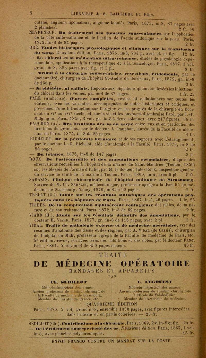 cutané, angiome lipomateux, angiome lobulé). Paris, 1873, in-8, 87 pages avec 2 planches. > 2 fr r)(J NEYRENEUF. Du traitement «ion tumeurs sous-cutanées par l’application de la pâle sulfo-safranée et de l’action de l’acide sulfurique sur la peau Paris 1872. ln-8 de 84 pages. 2 fr! ORÉ. Etudes historiques physiologiques et cliniques sur lu transfusion «lu sang. Deuxième édition. Paris, 1876, in-8, 704 p. avec pl. et fig. 12 fr. — Ce chloral et la médication intra-veineuse, études de physiologie expé- rimentale, applications à la thérapeutique et à la toxicologie. Paris, 1877, 1 vol. grand in-8, 383 pages avec fig. et 3 pl. ’ 9 fr — Tribut à la chirurgie conservatrice, résections, évidements par le docteur Oré, chirurgien de l’hôpital St-André de Bordeaux, Paris, 1872, gr. in-8 de 136 p. 3 pr_ — Ai phlébite, ni caillots. Réponse aux objections qu’ont soulevées les injections, du chloral dans les veines, gr. in-8 de 37 pages. 1 fr. 25 PARÉ (Ambroise). Œuvres complètes, revues et collationnées sur toutes les éditions, avec les variantes; accompagnées de notes historiques et critiques, et précédées d’une Introduction sur l’origine et les progrès de la chirurgie en Occi- dent du vie au xvi° siècle, et sur la vie et les ouvrages d’Ambroise Paré, par J.-F. Malgaigne. Paris, 1840, 3 vol. gr. in-8 à deux colonnes, avec 217 figures. 36 fr. FAUCHON (A.). Des luxations «les os du carpe entre eux et en particulier des luxations du grand os, par le docteur A. Pauchon, lauréatde la Faculté de méde- cine de Paris. 1874, in-8 de 23 pages. 1 fr. RICHELOT. De la péritonite herniaire et de ses rapports avec l’étranglement, par le docteur L.-G. Richelot, aide d’anatomie à la Faculté. Paris, 1873, in-8 de 88 pages. 2 fr. — Du tétanos, 1875, in-8 de 147 pages, 3 fr ROUX. De l’ostéomyélite et «les amputations secondaires, d’après des observations recueillies à l’hôpital de la marine de Saint-Mandrier (Toulon, 1859) sur les blessés de l’année d’Italie, par M. le docteur Jules Roux, inspecteur général du service de santé de là marine à Toulon. Paris, 1860, in-4, avec 6 pl. 5 fr. SARAZ1N. Clinique chirurgicale «le l’hôpital militaire de Strasbourg. Service de M. Ch. Sarazin, médecin-major, professeur agrégé à la Faculté de mé- decine de Strasbourg. Nancy, 1870, in-8 de 92 pages. 2 fr. TRÉLAT (U.). Etude sur les résultats statistïiiues «les opérations pra- tiquées dans les hôpitaux de Puris. Paris, 1867, in-4, 20 pages. 1 fr. 25 TR1BES. De la complication diphthéroïde contagieuse des plaies, de sa na- ture et de son traitement. Paris, 1872, in-8 de 62 pages. 2 fr. V1ARD (H.). Étude sur les résultats définitifs des amputations, par le docteur H. Yiard. Paris. 1877, gr. in-8 de 116 pages, avec 2 pl. 3 fr. VIDAL. Traité «le pathologie externe et de médecine «>pératoire, avec des résumés d’anatomie des tissus et des régions, par A. Vidal (de Cassis), chirurgien de l’hôpital du Midi, professeur agrégé de la Faculté de médecine de Paris, etc. 5e édition, revue, corrigée, avec des additions et des notes, par le docteur Fano. Paris, 1861. 5 vol. in—8 de 850 pages chacun. 40 fr. DE TRAITÉ MÉDECINE OPÉRATOIRE BANDAGES ET APPAREILS PA H Ch. §EDIUiflT Médecin-inspecteur îles armées, Ancien professeur de clinique chirurgicale à I» Faculté de médecine de Strasbourg, Membre de l’Institut de France, etc. QUATRIÈME !.. LEEOVE§T Médecin-inspecteur des années. Ancien professeur de clinique, chirurgicale à l'Ecole du Val-dc-Grâce, • Membre de l’Académie de médecine. ÉDITION Paris, 1870, 2 vol, grand in-8, ensemble 1430 pages, avec figures intercalées dans le texte et en partie coloriées. — 20 fr. SEDILLOT (Cli.). Contribution» ai lu chirurgie. Paris, 1869. 2v. in-8 et fig. 24 fr. — De l’évid«Mnent »ou»-pério»f é «le» «»». Deuxième édition. Paris, 1867, 1 vol. in-8, avec planches polyebromiques. 15 fr.