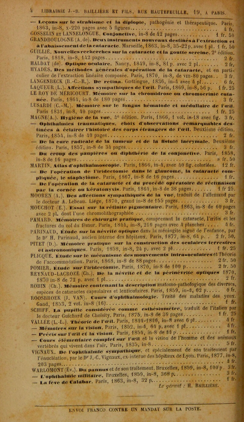 — l.eçons hui* le Hti'iiUiHinc et lu diplopie, pathogénie et thérapeutique, Paris. 1863, in-8, X-220 pages avec 5 ligures 4 f,/ GOSSELIN et LANNELONGUE. Conjonctive, in-8 de 42 pages 1 fr. 50 GRAND130UL0GNE (A. de), lieuxinstruments nouveaux destinés à l'extraction et at rahaisseinentdeln cataracte. Marseille, 1863, in-8, 35-22 p. avec 1 pl. 1 fr. 50 GUILL1É. Notivelles recherches sur la cataracte et la goutte sereine. 2e édition. Paris, 1818, in-8, 142 pages * 2 fr. HALDAT (de). Optique oculaire. Nancy, 1849, in-8, 81 p. avec 2 pl 2 fr. HYADÈS. Iles méthodes générales d'opéra lion de la» caitoraicte, et en parti- culier de l’extraction linéaire composée. Paris, 1870, in-8, de vm-80 pages. . 3 fr. LANGENBECK (B.-C.-R.). lie relinai. Gœttingue, 1836, in-4 avec 4 pl 6 fr. LAQUEUR (L.). Affections sympathiques ale l’œil. Paris, 1869, in-8, 56 p. 1 fr. 25 LE ROY DE MÉR1C0URT. Mémoire sur la» cliromiilrosc ou chromocrinie cuta- née. Paris, 1864, in-8 de 180 pages 3 fr. LIJSARDI (C.-M.). Mémoire sur le fongus hémaitoale et médullaire de l’œil. Paris 1831, in-8, 40 pages 1 fr. 25 MAGNE(A.). Hygiène de la» vue, 4° édition. Paris, 1866, 1 vol. in-18 avec fig. 3 fr. — Ophtlialntics traumatiques, choix il'observations remarquables des- tinées à éclairer l’histoire des corps étrangers ale l’œil. Deuxième édition. Paris, 1854, in-8 de 40 pages 2 fr. — Ile la» c»»rc raialicale de la tumeur et ale la fistule lacrymale. Deuxième édition- Paris, 1857, in-8 de 34 pages 3 fr. — On cro»ip aies paupières ou aliphthérie ale la conjonctive. Paris, 1858, in-8 de 16 pages » fr. 50 MARTIN. Atlasd’ophthalmoseopic. Paris, 1866, in-4, avec 40 fig. coloriées. 12 fr. — Oe l’opération ale l'iridectomie alains le glaïucomc, la cataracte com- pliquée, le staphylôme. Paris, 1867, in-8 de 16 pages 1 fr. — Oe l'opéraition ale la» caitairacte et alu procéalé opérattoire ale réclinaison pur la» coi-néc ou kérntonyxis. Paris, 1864, in-8 de 38 pages 1 fr 25. MOOREN (A.). Iles aiftcctîons synipaithiaiucs ale la vue, traduit de l’allemand par le docteur A. Lebeau. Liège, 1870, grand in-8 de 155 pages 3 fr. MOÜCHOT (E.). Essai sur la rétinite pigmentaire. Paris, 1863, in-8 de 60 pages avec 2 pl. dont l’une chromolithographiée 3 fr. PAMAI1D. mémoires de chirurgie pratique, comprenant la cataracte, l’iritis et les fractures du col du fémur. Paris, 1844, in-8, 216 pages avec 4 planches 4 fr. PARINAUD, Étude sur la névrite optique dans la méningite aiguë de l’enfance, par le Dr H. Parinaud, ancien interne des hôpitaux. Paris, 1877, in-8, 64 p. . 2 fr. 50. PITET (D.). Mémoire pratique sur la construction des oculaires terrestres et astronomiques. Paris, 1858, in-8, 24 p. avec 2 pl. 1 fr. 25 PLICQUE. Étude sur le mécanisme des mouvements intra-oculnires et Théorie de l’accommodation. Paris, 1868, in-8 de 88 pages 2 fr. 50 POMIER. Étude sur l’iridectomie. Paris, 1870, in-8 de 100 p 2 Ir. 50 REYNAGD-LACROZE (Ch.). Ile la névrite et de la pérlnévritc optiques 1870, 1870 in-8 de 72 p. avec 1 pl 2 fr ROBIN (Ch.). Mémoire contenant la description anatomo-pathologique des diverses, espèces de cataractes capsulaires et lenticulaires. Paris, 1859, in-4, 62 p 0 fr. ROOSBROEK (J. VAN). Co»»rs d'ophthaimologïe. Traité des maladies des yeux. Gand, 1853, 2 vol. in-8 (16) • y ; ; • • ■ 1 fr' SCIIIFF. La pupille considéré© connue esthésiomètre, traduit de l’italien par le docteur Guichard de Choisity. Paris, 1875, in-8 de 06 pages 1 fi. _5 VALLÉE (L.-L.). Théorie de l’œil. Paris, 1844-1846, in-8 avec 6 pl 4 fr — Mémoires sur la vision. Paris, 1852, in-4, 64 p. avec 1 pl 4 fi. — Précis sur l’œil et la vision. Paris, 1854, in-8 de 44 p 1 fr. — Cours élémentaire complet sur l’œil et la vision de 1 homme et des animaux vertébrés qui vivent dans l’air. Paris, 1835, in-8. . . , • • • • 0 ^r' V1GNAUX. lie l’oplithnlinle sympathique, et spécialement de son traitement par l’énucléation, par le Dr J.-C. Vignaux, ex-interne des hôpitaux de Lyon. Pans, 1877. in-8, WAULOMÔNT(Év.)'/o»i pa.»n»is et de son traitement. Bruxelles, 1859, in-8,100 p. 3 fr. — ï/o p lit li al «nie militaire. Bruxelles, 1850, in-8, 368 p 4 r,f — l a fève de Calabar. Paris, 1863, in-8, 32 p r' Le gère ni : II. Bailliere. )