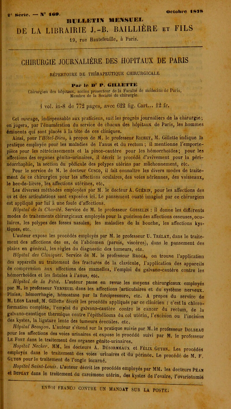 t* Néric. — H° 40®. BULLETIN MENSUEL DE LA LIBRAIRIE J.-B. BAILLIÈRE et FILS 19, rue Hautefeuille, à Paris. CHIRURGIE JOURNALIÈRE DES HOPITAUX DE PARIS RÉPERTOIRE DE THÉRAPEUTIQUE CHIRURGICALE Par le Dr P. «ILIÆ’ÏTE Chirurgien des hôpitaux, ancien prosecteur de la l’acuité de médecine de Paris, Membre de la Société de chirurgie. 1 vol. ia-8 do 772 pages, avec 622 lig. Cart... 12 fr. Cet ouvrage, indispensable aux praticiens, suit les progrès journaliers de la chirurgie; on jugera, par l’énumération du service de chacun des hôpitaux de Paris, les hommes éminents qui sont placés à la tète de ces cliniques. Ainsi, pour Y Hôtel-Dieu, à propos de M. le professeur Richet, M. Gillette indique la pratique employée pour les maladies de l’anus et du rectum ; il mentionne Temporte- pièce pour les rétrécissements et la pince-cautère pour les hémorrhoïdes ; pour les affections des organes génito-urinaires, il décrit le procédé d’avivement pour la péri- néorrhaphie, la section du pédicule des polypes utérins par mâchonnement, etc. Pour le service de M, le docteur Cusco, il fait connaître les divers modes de traite- ment de ce chirurgien pour les affections oculaires, des voies aériennes, des vaisseaux, le bec-de-lièvre, les affections utérines, etc. Les diverses méthodes employées par M, le docteur A. Guérin, pour les affections des os et des articulations sont exposées ici. Le pansement ouaté imaginé par ce chirurgien est appliqué par lui à une foule d’affections. Hôpital de la Charité. Service de M. le professeur Gosselin : il donne les différents modes de traitements chirurgicaux employés pour la guérison des affections osseuses, ocu- laires, les polypes des fosses nasales, les maladies de la bouche, les affections kys- tiques, etc. L’auteur expose les procédés employés par M. le professeur U. Trélat, dans le traite- ment des affections des os, de l’abdomen (parois, viscères), dans le pansement des plaies en général, les règles du diagnostic des tumeurs, etc. Hôpital des Cliniques. Service de M. le professeur Broca, on trouve l’application des appareils au traitement des fractures de la clavicule, l’application des appareils de compression aux affections des mamelles, l’emploi du galvano-cautère contre les hémorrhoïdes et les fistules à l’anus, etc. Hôpital de la Pitié, L’auteur passe en revue les moyens chirurgicaux employés par M. le professeur Verneuil dans les affections [articulaires et du système nerveux. Plaies, hémorrhagie, hémostase par la forcipressure, etc. A propos du service de M.LÉon Labbé, M. Gillette décrit les procédés appliqués par ce clinicien : c’est la chloro- formatiou complète, l’emploi du galvano-cautère contre le cancer du rectum, de la galvano-caustique thermique contre l’épithélioma du col utérin, l’excision ou l’incision des kystes, la ligature lente des tumeurs érectiles, etc. Hôpital Beaujon. L’auteur s’étend sur la pratique suivie par M. le professeur Dolbeao pour les affections des voies urinaires et expose le procédé suivi par M. le professeur Le Fort dans le traitement des organes génito-urinaires. Hôpital Necker. MM. les docteurs A. Désormeaux et Félix Guïon. Les procédés employés dans le traitement des voies urinaires et du périnée. Le procédé de M F Guyon pour le traitement de l’ongle incarné. Hôpital Saint-Louis. L’auteur décrit les procédés employés par MM. les docteurs Péan et Duplat dans le traitement du carcimone utérin, des kystes de l’ovaire, l’ovariotomiè