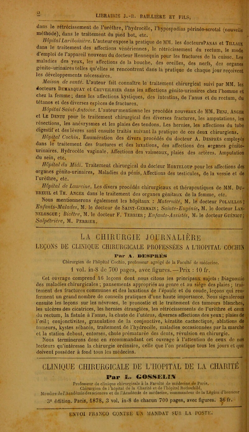 dans le rétrécissement de l’urèthre, l’hydrocèle, l’hypospadias périnéo-scrotal (nouvelle méthode), dans le traitement du pied bot, etc. Hôpital Lariboisière. L’auteur expose la pratique de MM. les doclcursPANAS et Tillaux dans le traitement des affections vénériennes, le rétrécissement du rectum, le mode d’emploi de l’appareil nouveau du docteur Hennequin pour les fractures de la cuisse. Les maladies des yeux, les affections de la bouche, des oreilles, des nerfs, des organes génito-urinaires telles qu’elles se rencontrent dans la pratique de chaque jour reçoivent les développements nécessaires. Maison de santé. L’auteur fait connaître le traitement chirurgical suivi par MM. les docteurs Demarquay et Cruveilhier dans les affections génito-urinaires chez l’homme et chez la femme; dans les affections kystiques, des intestins, de l’anus et du rectum, du tétanos et des diverses espèces de fractures. Hôpital Saint-Antoine. L auteur mentionne les procédés nouveaux de MM. Benj. Axger et Le Dentu pour le traitement chirurgical des diverses fractures, les amputations, les îésections, les anévrysmes et les plaies des tendons. Les hernies, les affections du tube digestif et des lèvres sont ensuite traités suivant la pratique de ces deux chirurgiens. . Hôpital Coc/nn. Énumération des divers procédés du docteur A. Després employés dans le traitement des fractures et des luxations, des affections des organes génito- urinaires. Hydrocèle vaginale. Affections des vaisseaux, plaies des artères. Amputation du sein, etc. Hôpital du Midi. Traitement chirurgical du docteur Horteloup pour les affections des oiganes génito-urinaires. Maladies du pénis, Affections des testicules, delà vessie et de l’urèthre, etc. Hôpital de Lourcine. Les divers procédés chirurgicaux et thérapeutiques de MM. Du- breuil et Th. Anger dans le traitement des organes génitaux de la femme, etc. Nous mentionnerons également les hôpitaux : Maternité, M. le docteur Polaillox; Enfants-Malades, M. le docteur de Saint-Germain; Sainte-Eugénie, M. le docteur Lvx- kelongue; Bicêtre, M. le docteur F. Terrier; Enfants-Assistés, M: le docteur Guéniot; Salpétrière, M. Perrier. LA CHIRURGIE JOURNALIÈRE LEÇONS DE CLINIQUE CHIRURGICALE PROFESSÉES a L’HOPITAL COGHIN . Par A. DESPRES Chirurgien de l’hôpital Cochin, professeur agrégé de la Faculté de médecine. I vol. in-S de 700 pages, avec figures.—Prix : 10 fr. Get ouvrage comprend A6 leçons dont nous citons les principaux sujets : Diagnostic des maladies chirurgicales ; pansements appropriés au genre et au siège des plaies ; trai- tement des fractures communes et des luxations de l’épaule et du coude, leçons qui ren- ferment un grand nombre de conseils pratiques d’une haute importance. Nous signalerons ensuite les leçons sur les névroses, le pronostic et le traitement des tumeurs blanches, les ulcères des cicatrices, les hernies étranglées, les rétrécissements de l’urèthre et ceux du rectum, la fistule à l’anus, la chute de l’utérus, diverses affections des yeux; plaies de l’œil; conjonctivites, granulation de la conjonctive, kératite cachectique, ablations de tumeurs, kystes sébacés, traitement de l’hydrocèle, maladies occasionnées par la marche et la station debout, entorses, chute prématurée des dents, révulsion en chirurgie. Nous terminerons donc en recommandant cet ouvrage à l’attention de ceux de nos lecteurs qu’intéresse la chirurgie ordinaire, celle que l’on pratique tous les jours et qi doivent posséder à fond tous les médecins. CLINIQUE CHIRURGICALE DE L’HOPITAL DE LA CHARITE l'ur JL. COSSIHjEN ProfoBsour do clinique chirurgicale à la Faculté île médecine de Paris, Chirurgien de rhôpitnl de la Charité et do l’hôpital Rothschild, g Membre del’Académiodesscionces et do l’Académie de médecine, commandeur de la Légion d'honneur ■ 3° édition. Paris, 1878, 3 vol. in-8 de chacun 700 pages, avec figures. 36 fr.