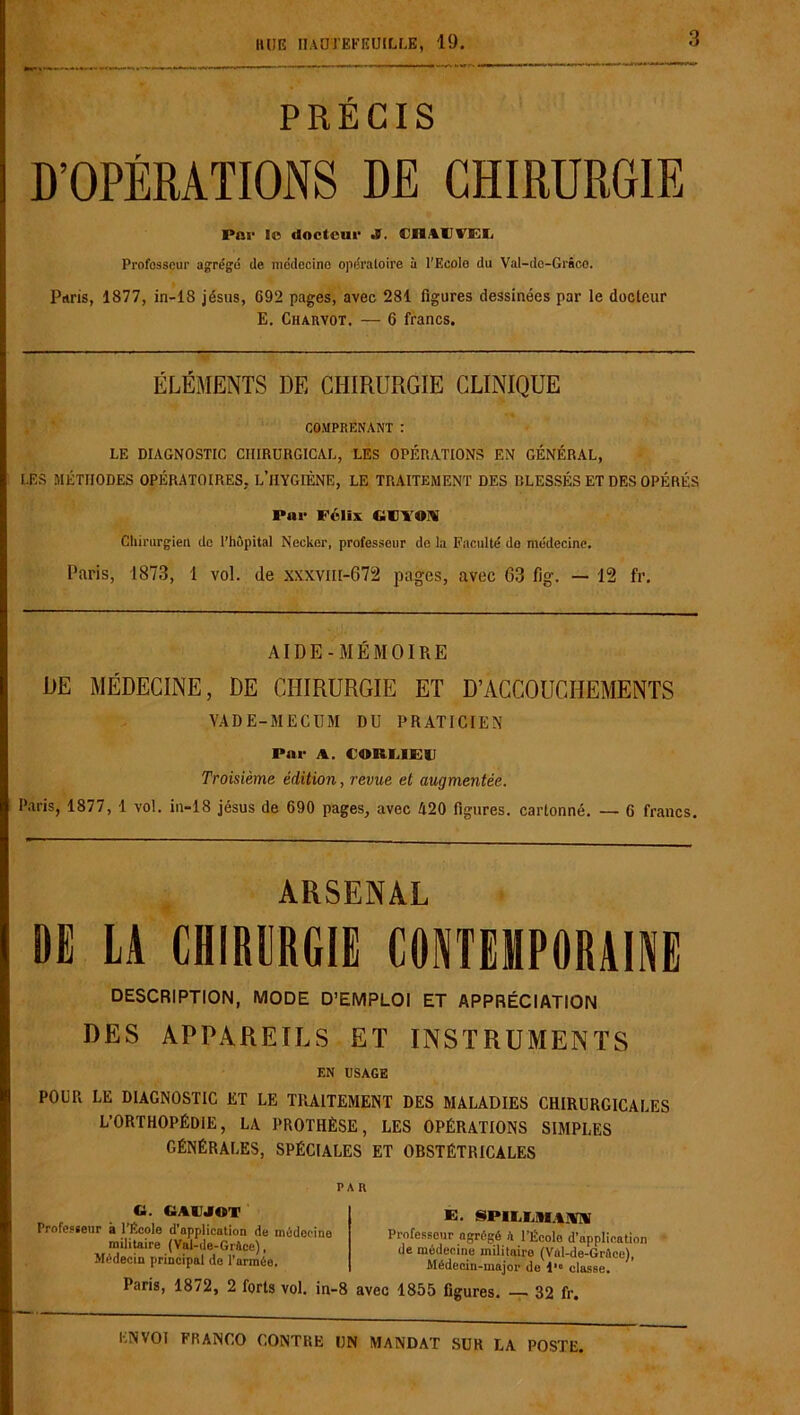 HUE IUDTEFKUILLE, 19. 3 PRÉCIS D’OPÉRATIONS DE CHIRURGIE Par le docteur JS. CHACVEL rrofosseur agrégé de médecine opératoire à l'Ecolo du Val-do-Grâco. Paris, 1877, in-18 jésus, 692 pages, avec 281 figures dessinées par le docteur E. Charvot. — 6 francs. ÉLÉMENTS DE CHIRURGIE CLINIQUE COMPRENANT : LE DIAGNOSTIC CHIRURGICAL, LES OPÉRATIONS EN GÉNÉRAL, LES MÉTHODES OPÉRATOIRES. L’HYGIÈNE, LE TRAITEMENT DES BLESSÉS ET DES OPÉRÉS Par Félix GDYOM Chirurgien de l’hôpital Necker, professeur de la Faculté do médecine. Paris, 1873, 1 vol. de xxxvm-672 pages, avec 63 fig. — 12 fr. AIDE-MÉMOIRE DE MÉDECINE, DE CHIRURGIE ET D’ACCOUCHEMENTS VADE-MECUM DU PRATICIEN Par A. CORUE11 Troisième édition, revue et augmentée. Paris, 1877, 1 vol. in-18 jésus de 690 pages, avec 420 figures, cartonné. — 6 francs. ARSENAL DE LA CHIRURGIE CONTEMPORAINE DESCRIPTION, MODE D’EMPLOI ET APPRÉCIATION DES APPAREILS ET INSTRUMENTS EN USAGE POUR LE DIAGNOSTIC ET LE TRAITEMENT DES MALADIES CHIRURGICALES L’ORTHOPÉDIE, LA PROTHÈSE, LES OPÉRATIONS SIMPLES GÉNÉRALES, SPÉCIALES ET OBSTÉTRICALES PA R G. CiAtlJOT Professeur à l’École d’application de médecine militaire (Val-de-GrAee), Médecin principal do l’armée. E. NPII.I.mw Professeur agrégé il l’Écolo d’application de médecine militaire (Val-de-Grûee), Médecin-major de 1 classe. Paris, 1872, 2 forts vol. in-8 avec 1855 figures. — 32 fr.