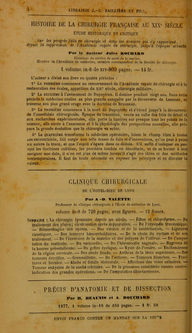 HISTOIRE DE LA CHIRURGIE FRANÇAISE AU XIXe SIÈCLE ÉTUDE HISTORIQUE ET CRITIQUE Sur les progrès faits en chirurgie et dans les sciences qui s'q rapportent, depuis la suppression de l'Académie royale de chirurgie, jusqu’à l'époque actuelle Par le docteur J nie* ROCIIARD Directeur du service de santé de la marine, Membre de l’Académie de médecino, membre correspondant de la Société île chirurgie. 1 volume in-8 de xiv-800 pages. — 14 fr. L’auteur a divisé son livre en quatre périodes : 1° La première commence au renversement de l’Académie royale de chirurgie et à la restauration des écoles, apparition du xix° siècle, chirurgie militaire. 2° La deuxième à l’avénement de Dupuytren. Il domine pendant vingt ans. Dans cette période la médecine réalise sa plus grande conquête par la découverte de Laennec, et traverse son plus grand orage avec la doctrine de Broussais. 3° La troisième commence à la mort de Dupuytren et s’étend jusqu’à la découverte de l’anesthésie chirurgicale. Époque de transition, vouée au culte des faits de détail et aux recherches expérimentales, elle porte la lumière sur presque tous les points de la science, elle ouvre à l’anatomie et à la physiologie des perspectives nouvelles, elle pré- pare la grande évolution que la chirurgie va subir. 4° La quatrième transforme la médecine opératoire, laisse le champ libre à toutes Aes excentricités, fait surgir une telle masse de faits et d’innovations, qu’on peut à peine nn suivre la trace, et que.l’esprit s’égare dans ce dédale. S’il suffit d'indiquer en pas- epnt les doctrines oubliées, les procédés tombés en désuétude, et de se borner à leur sasigner une date, il n’en est plus de môme lorsqu’il s’agit des idées et des méthodes sontemporaines. Il faut de toute nécessité en exposer les principes et en discuter la caleur. CLINIQUE CHIRURGICALE DE L’HOTEL-DIEU DE LYON Par A VALETTE Professeur de clinique chirurgicale à l’Écolo do médecine de Lyon, volume in-8 de 720 pages, avec figures. — 12 francs. Sommaire : La chirurgie lyonnaise depuis un siècle. — Éther et chloroforme. — Du traitement des plaies; cicatrisation après suppuration. — De l’érysipèle traumatique. Hémorrhagies des opérés. — Des varices et de la cautérisation. — Ligatures caustiques. — Des tumeurs hémorrhoïdaires. — De la chute du rectum et de son traitement. — De l’inversion de la matrice et des polypes de l’utérus. — De l’ampu- tation du testicule. — Du varicocèle. — De l’hématocèle vaginale. — Hygroma de la bourse prévotulienne. —Du goitre cystique. —Kyste de.l’ovaire. — Enchondrome de la région cervicale.— Des abcès froids. — Anthrax delà lèvre supérieure. — Des ; tumeurs érectiles. —Grenouillette. — De l’entorse. —Tumeurs blanches. — Frac- tures et hernies. —Abcès et fistule stercorale.— Affections des voies urinaires. — Tumeur enkystée de la cavité orbitaire. — De la grossesse, considérée comme contre- ’ indication des grandes opérationsi — De l’amputation tibio-tarsienne. PRÉCIS D’ANATOMIE ET DE DISSECTION Par U. BEAUNIS et A. BOUCHARD 4877. 1 volume in-18 de 450 pages. — 4 fr. 50