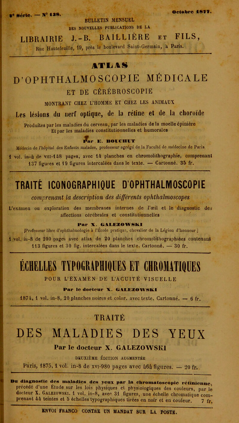 #« Série. — W° BULLETIN MENSUEL DES NOUVELLES PUBLICATIONS DE LA LIBRAIRIE J.-B. BAILLIÈRE et FILS, Rue Hautefeuille, 19, près le boulevard Saint-Germain, a Paris. ATLAS D’OPHTHALMOSCOPIE MÉDICALE ET DE CÉRÉBROSCOPIE MONTRANT CHEZ L’HOMME ET CHEZ LES ANIMAUX Les lésions du nerf optique, de la rétine et de la choroïde Produites par les maladies du cerveau, par les maladies de la moelle épinière Et par les maladies constitutionnelles et humorales /nr E. BOUCHUT Médecin de l’hôpital des Enfants malades, professeur agrégé de la Faculté de médecine de Paris 1 vol. in-4 de vin-148 pages, avec 14 planches en chromolithographie, comprenant 137 figures et 19 figures intercalées dans le texte. — Cartonné. 35 fr. TRAITÉ ICONOGRAPHIQUE D’OPHTHALMOSCOPIE comprenant la description des différents ophthalmoscopes L’examen ou exploration des membranes internes de l’œil et le diagnostic des affections cérébrales et constitutionnelles Par X. C1ALEZOW8KI |Professeur libre d’ophthalmologie à l’École pratique, chevalier de la Légion d’honneur j 1 vol. in-8 de 200 pages avec atlas de 20 planches chromolithographiées contenant 113 figures et 30 fig. intercalées dans le texte. Cartonné. — 30 fr. ÉCHELLES TYPOGRAPHIQUES ET CHROMATIQUES POUR L’EXAMEN DE L’ACUITÉ VISUELLE Par le docteur X. GlLEZOU siKl 1874, 1 vol. in-8, 20 planches noires et color. avec texte. Cartonné. — 6 fr. TRAITÉ DES MALADIES DES YEUX Par le docteur X. GALEZOWSKI DEUXIÈME ÉDITION AUGMENTÉE Paris, 1875,1 vol. in-8 de xvi-980 pages avec Ix6ti figures. — 20 fr. Du diagnostic des maladies des yeux par la chromatoscopié rétinienne, précédé d’une Étude sur les lois physiques et physiologiques des couleurs, par le docteur X. Galezowski. 1 vol. in-8, avec 31 figures, une échelle chromatique com- prenant 44 teintes et 5 échelles typographiques tirées en noir et en couleur. 7 fr.
