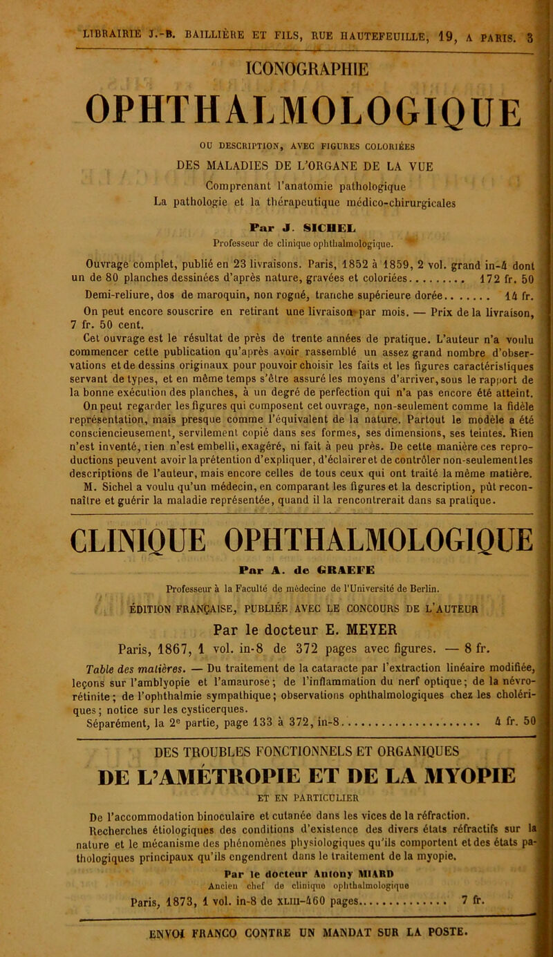 ICONOGRAPHIE OPHTHALMOLOGIQUE OU DESCRIPTION, AVEC FIGURES COLORIÉES DES MALADIES DE L’ORGANE DE LA VUE Comprenant l’anatomie pathologique La pathologie et la thérapeutique médico-chirurgicales Pur J. SICI1EL Professeur de clinique ophthalmologique. *■ Ouvrage complet, publié en 23 livraisons. Paris, 1852 à 1859, 2 vol. grand in-4 dont un de 80 planches dessinées d’après nature, gravées et coloriées 172 fr. 50 Demi-reliure, dos de maroquin, non rogné, tranche supérieure dorée 14 fr. On peut encore souscrire en retirant une livraison*par mois. — Prix delà livraison, 7 fr. 50 cent. Cet ouvrage est le résultat de près de trente années de pratique. L’auteur n’a voulu commencer cette publication qu’après avoir rassemblé un assez grand nombre d’obser- vations et de dessins originaux pour pouvoir choisir les faits et les figures caractéristiques servant de types, et en même temps s’être assuré les moyens d’arriver, sous le rapport de la bonne exécution des planches, à un degré de perfection qui n’a pas encore été atteint. On peut regarder les figures qui composent cet ouvrage, non-seulement comme la fidèle représentation, mais presque comme l’équivalent de la nature. Partout le modèle a été consciencieusement, servilement copié dans ses formes, ses dimensions, ses teintes. Rien n’est inventé, lien n’est embelli, exagéré, ni fait à peu près. De cette manière ces repro- ductions peuvent avoir la prétention d’expliquer, d’éclaireret de contrôler non-seulementles descriptions de l’auteur, mais encore celles de tous ceux qui ont traité la même matière. M. Sichel a voulu qu’un médecin, en comparant les figures et la description, pùt recon- naître et guérir la maladie représentée, quand il la rencontrerait dans sa pratique. CLINIQUE OPHTHALMOLOGIQUE Par A. de GRAEFE Professeur à la Faculté de médecine de l'Université de Berlin. ÉDITION FRANÇAISE, PUBLIÉE AVEC LE CONCOURS DE L’AUTEUR Par le docteur E. MEYER Paris, 1867, 1 vol. in-8 de 372 pages avec figures. — 8 fr. Table des matières. — Du traitement de la cataracte par l’extraction linéaire modifiée, I leçons sur l’amblyopie et l’amaurose; de l’inflammation du nerf optique; de la névro- j rétinile; de l’ophthalmie sympathique; observations ophthalmologiques chez les choléri- i ques; notice sur les cysticerques. Séparément, la 2e partie, page 133 à 372, in-8 4 fr. 50 j DES TROUBLES FONCTIONNELS ET ORGANIQUES DE L’AMÉTKOPIE ET DE LA MYOPIE : ET EN PARTICULIER De l’accommodation binoculaire et cutanée dans les vices de la réfraction. Recherches étiologiques des conditions d’existence des divers états réfractifs sur la nature et le mécanisme des phénomènes physiologiques qu’ils comportent et des états pa-j thologiques principaux qu’ils engendrent dans le traitement de la myopie. Par le docteur Anlony MIARD Ancien chef de clinique ophthalmologique Paris, 1873, 1 vol. in-8 de xliii-460 pages 7 fr.