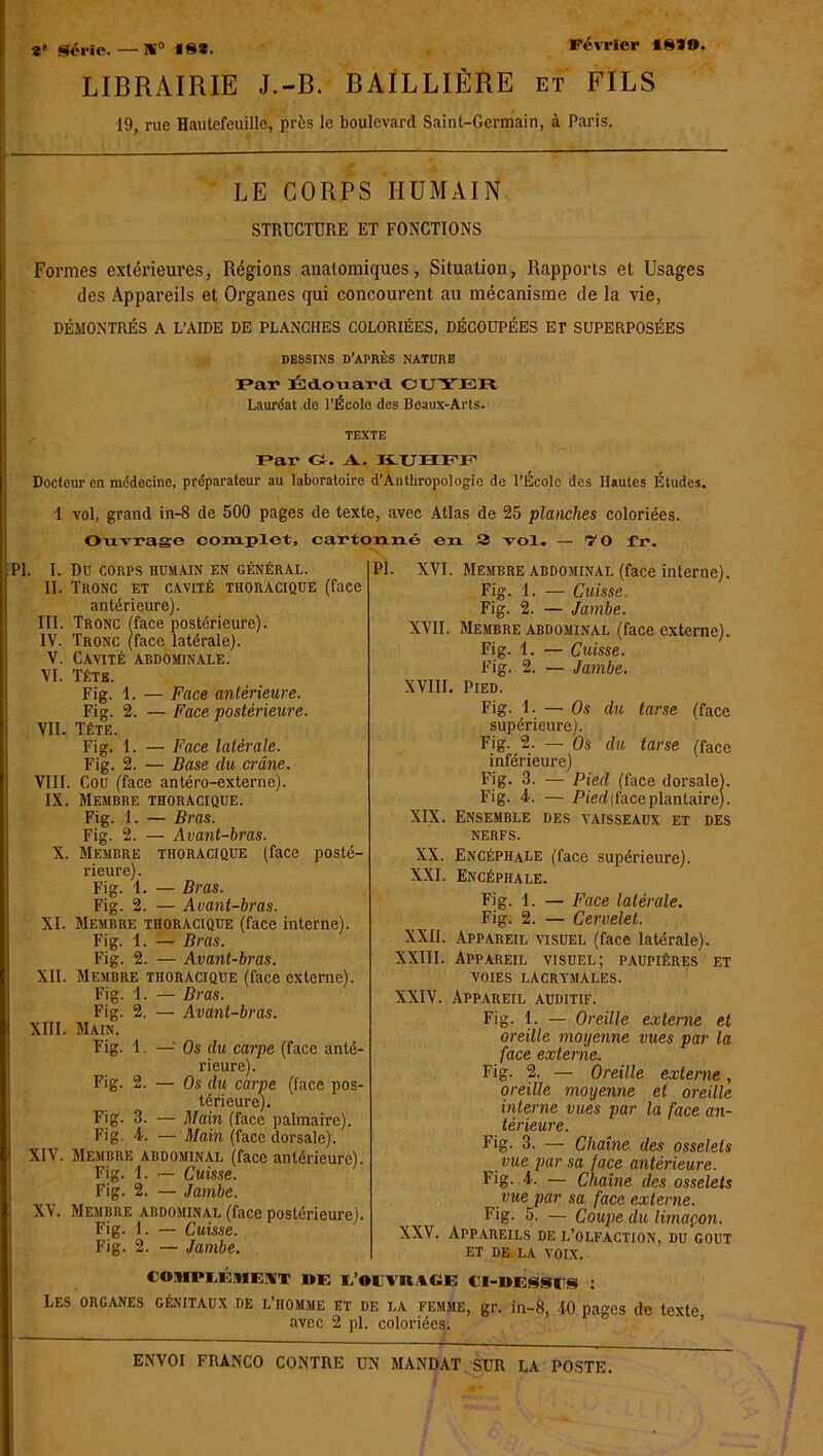 Février 18*9. *' Série. — N0 18*. LIBRAIRIE J.-B. BAILLIÈRE et FILS 19, rue Hautefeuille, près le boulevard Saint-Germain, à Paris. LE CORPS HUMAIN STRUCTURE ET FONCTIONS Formes extérieures, Régions anatomiques, Situation, Rapports et Usages des Appareils et Organes qui concourent au mécanisme de la vie, DÉMONTRÉS A L’AIDE DE PLANCHES COLORIÉES, DÉCOUPÉES ET SUPERPOSÉES DESSINS D’APRÈS NATURE Par Édouard CUYIOU Lauréat de l’École des Beaux-Arts. TEXTE Par G. A.. H.UHPP Docteur en médecine, préparateur au laboratoire d’Anthropologie de l’École des Hautes Études. 1 vol, grand in-8 de 500 pages de texte, avec Allas de 25 planches coloriées. Ouvrage complet, cartonné en 2 vol. — 70 fr. Pî. XVI. Membre abdominal (face interne) Fig. 1. — Cuisse. Fig. 2. — Jambe {PI. I. II. III. IV. V. VI. VII. VIII IX, XI. XII. XIII. XIV. XV. Du CORPS HUMAIN EN GÉNÉRAL. Tronc et cavité thoracique (face antérieure). Tronc (face postérieure). Tronc (face latérale). Cavité abdominale. Têtb. Fig. 1. — Face antérieure. Fig. 2. —• Face postérieure. Tète. Fig. 1. — Face latérale. Fig. 2. — Base du crâne. , Cou (face antéro-externe). Membre thoracique. Fig. 1. — Bras. Fig. 2. — Avant-bras. Membre thoracique (face posté- rieure). Fig. 1. — Bras. Fig. 2. — Avant-bras. Membre thoracique (face interne). Fig. 1. — Bras. Fig. 2. — Avant-bras. Membre thoracique (face externe). Fig. 1. — Bras. Fig. 2. — Avant-bras. Main. Fig. I. —■ Os du carpe (face anté- rieure). Fig. 2. — Os du carpe (face pos- térieure). Fig. 3. — Main (face palmaire). Fig. 4. — Main (face dorsale). Membre abdominal (face antérieure). Fig. 1. — Cuisse. Fig. 2. — Jambe. Membre abdominal (face postérieure). Fig. 1. — Cuisse. Fig. 2. — Jambe. XVII. Membre abdominal (face externe). Fig. I. — Cuisse. 2. — Jambe. XVIII, Fie 1 Jo * Pied. Fig. 1. — Os supérieure). Fig. 2. — Os du tarse (face - du tarse (face inférieure) Fig. 3. — Pied (face dorsale). Fig. 4. — Pied (face plantaire). XIX. Ensemble des vaisseaux et des nerfs. XX. Encéphale (face supérieure). XXI. Encéphale. Fig. 1. — Face latérale. Fig. 2. — Cervelet. XXII. Appareil visuel (face latérale). XXIII. Appareil visuel; paupières et voies lacrymales. XXIV. Appareil auditif. Fig. 1. — Oreille externe et oreille moyenne vues par la face externe. Fig. 2. — Oreille externe, oreille moyenne et oreille interne vues par la face an- térieure. Fig. 3. — Chaîne des osselets vue par sa face antérieure. Fig. 4. — Chaîne des osselets vue par sa face externe. Fig. 5. — Coupe du limaçon. Appareils de l’olfaction, du goût et de la voix. XXV. tOMPLÉnm DE I. OI VIUGE CI-DESStTS : Les organes génitaux de l’homme et de la femme, gr. in-8, 40 pa°’es de texte avec 2 pl. coloriées.