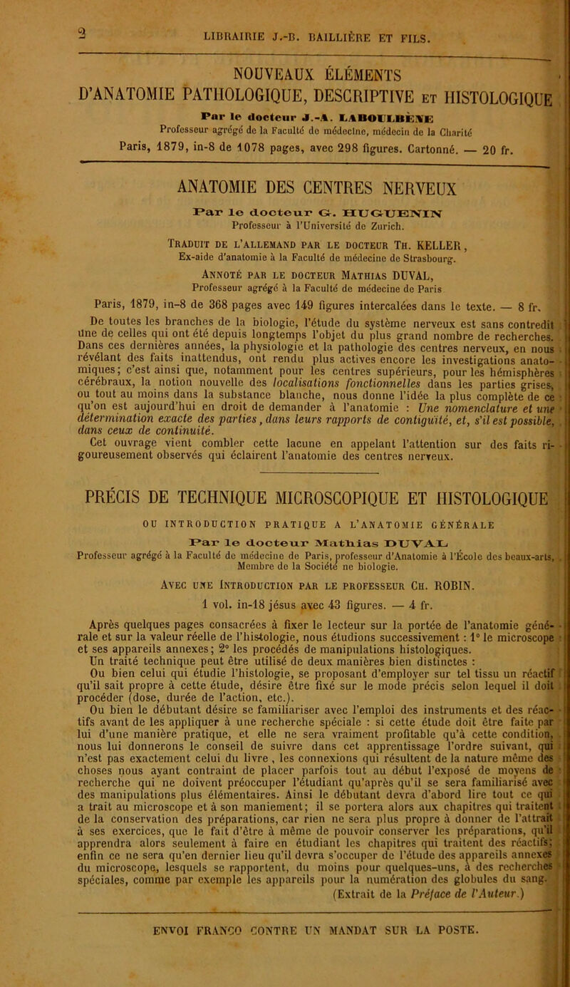 a NOUVEAUX ÉLÉMENTS D’ANATOMIE PATHOLOGIQUE, DESCRIPTIVE et HISTOLOGIQUE Pur le docteur J.-A. i.\hoii,iii;\i; Professeur agrégé de la Faculté de médecine, médecin de la Charité Paris, 1879, in-8 de 1078 pages, avec 298 figures. Cartonné. — 20 fr. ANATOMIE DES CENTRES NERVEUX Par le docteur* G-. HUGUENIN Professeur à l'Université de Zurich. Traduit de l’allemand par le docteur Th. KELLER, Ex-aide d’anatomie à la Faculté de médecine de Strasbourg. Annoté par le docteur Mathias DUVAL, Professeur agrégé à la Faculté de médecine de Paris Paris, 1879, in-8 de 368 pages avec 149 figures intercalées dans le texte. — 8 fr. De toutes les branches de la biologie, l’étude du système nerveux est sans contredit Une de celles qui ont été depuis longtemps l’objet du plus grand nombre de recherches. Dans ces dernières années, la physiologie et la pathologie des centres nerveux, en nous révélant des faits inattendus, ont rendu plus actives encore les investigations anato- miques ; c’est ainsi que, notamment pour les centres supérieurs, pour les hémisphères cérébraux, la notion nouvelle des localisations fonctionnelles dans les parties grises, ou_ tout au moins dans la substance blanche, nous donne l’idée la plus complète de ce qu’on est aujourd’hui en droit de demander à l’anatomie : Une nomenclature et une détermination exacte des parties, dans leurs rapports de contiguïté, et, s'il est possible, dans ceux de continuité. Cet ouvrage vient combler cette lacune en appelant l’attention sur des faits ri- goureusement observés qui éclairent l’anatomie des centres nerveux. PRÉCIS DE TECHNIQUE MICROSCOPIQUE ET HISTOLOGIQUE ou introduction pratique a l’anatomie générale Par le docteur Mathias O i; v.v h Professeur agrégé à la Faculté do médecine de Paris, professeur d’Anatomie à l’École des beaux-arts. Membre de la Société’ ne biologie. Avec une Introduction par le professeur Ch. ROBIN. 1 vol. in-18 jésus avec 43 figures. — 4 fr. Après quelques pages consacrées à fixer le lecteur sur la portée de l’anatomie géné- rale et sur la valeur réelle de l’histologie, nous étudions successivement : 1° le microscope et ses appareils annexes; 2° les procédés de manipulations histologiques. Un traité technique peut être utilisé de deux manières bien distinctes : Ou bien celui qui étudie l’histologie, se proposant d’employer sur tel tissu un réactif qu’il sait propre à cette élude, désire être fixé sur le mode précis selon lequel il doit procéder (dose, durée de l’action, etc.]. Ou bien le débutant désire se familiariser avec l’emploi des instruments et des réac- tifs avant de les appliquer à une recherche spéciale : si cette étude doit être faite par lui d’une manière pratique, et elle ne sera vraiment profitable qu’à cette condition, nous lui donnerons le conseil de suivre dans cet apprentissage l’ordre suivant, qui n’est pas exactement celui du livre , les connexions qui résultent de la nature même des choses nous ayant contraint de placer parfois tout au début l’exposé de moyens de recherche qui ne doivent préoccuper l’étudiant qu’après qu’il se sera familiarisé avec des manipulations plus élémentaires. Ainsi le débutant devra d’abord lire tout ce qui a trait au microscope et à son maniement; il se portera alors aux chapitres qui traitent de la conservation des préparations, car rien ne sera plus propre à donner de l’attrait à ses exercices, que le fait d’être à même de pouvoir conserver les préparations, qu’il apprendra alors seulement à faire en étudiant les chapitres qui traitent des réactifs; enfin ce ne sera qu’en dernier lieu qu’il devra s’occuper de l’étude des appareils annexes du microscope, lesquels se rapportent, du moins pour quelques-uns, à des recherches spéciales, comme par exemple les appareils pour la numération des globules du sang. (Extrait de la Prélace de l'Auteur.)