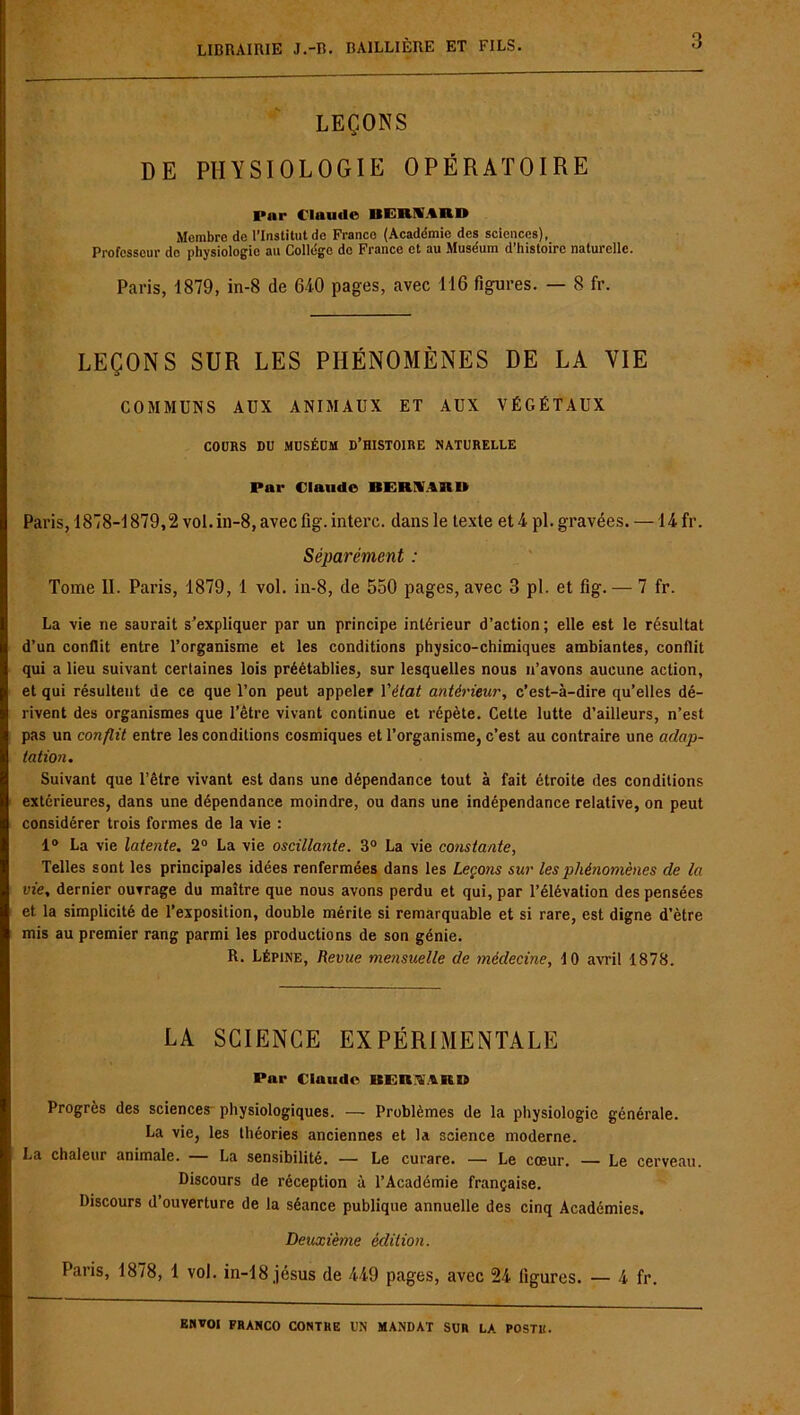 LEÇONS DE PHYSIOLOGIE OPÉRATOIRE Par Claude BEBSARD Membre de l’Institut de Franco (Académie des sciences), Professeur do physiologie au College de France et au Muséum d’histoire naturelle. Paris, 1879, in-8 de 640 pages, avec 116 figures. — 8 fr. LEÇONS SUR LES PHÉNOMÈNES DE LA VIE COMMUNS AUX ANIMAUX ET AUX VÉGÉTAUX COURS DU MUSÉUM D’HISTOIRE NATURELLE Par Claude BERHARU Paris, 1878-1879,2 vol. in-8, avec fig.interc. dans le texte et 4 pl. gravées. —14 fr. Séparément : Tome II. Paris, 1879, 1 vol. in-8, de 550 pages, avec 3 pl. et fig. — 7 fr. La vie ne saurait s’expliquer par un principe intérieur d’action; elle est le résultat d’un conflit entre l’organisme et les conditions physico-chimiques ambiantes, conflit qui a lieu suivant certaines lois préétablies, sur lesquelles nous n’avons aucune action, et qui résultent de ce que l’on peut appeler l'état antérieur, c’est-à-dire qu’elles dé- rivent des organismes que l’être vivant continue et répète. Celte lutte d’ailleurs, n’est pas un conflit entre les conditions cosmiques et l’organisme, c’est au contraire une adap- tation. Suivant que l’être vivant est dans une dépendance tout à fait étroite des conditions extérieures, dans une dépendance moindre, ou dans une indépendance relative, on peut considérer trois formes de la vie : 1° La vie latente. 2° La vie oscillante. 3° La vie constante, Telles sont les principales idées renfermées dans les Leçotis sur les phénomènes de la vie, dernier ouvrage du maître que nous avons perdu et qui, par l’élévation des pensées et la simplicité de l’exposition, double mérite si remarquable et si rare, est digne d’être mis au premier rang parmi les productions de son génie. R. Lépine, Revue mensuelle de médecine, 10 avril 1878. LA SCIENCE EXPÉRIMENTALE Par Claude BERAAIED Progrès des sciences physiologiques. — Problèmes de la physiologie générale. La vie, les théories anciennes et la science moderne. La chaleur animale. — La sensibilité. — Le curare. — Le cœur. — Le cerveau. Discours de réception à l’Académie française. Discours d’ouverture de la séance publique annuelle des cinq Académies. Deuxième édit ion. Paris, 1878, 1 vol. in-18 jésus de 449 pages, avec 24 ligures. — 4 fr.