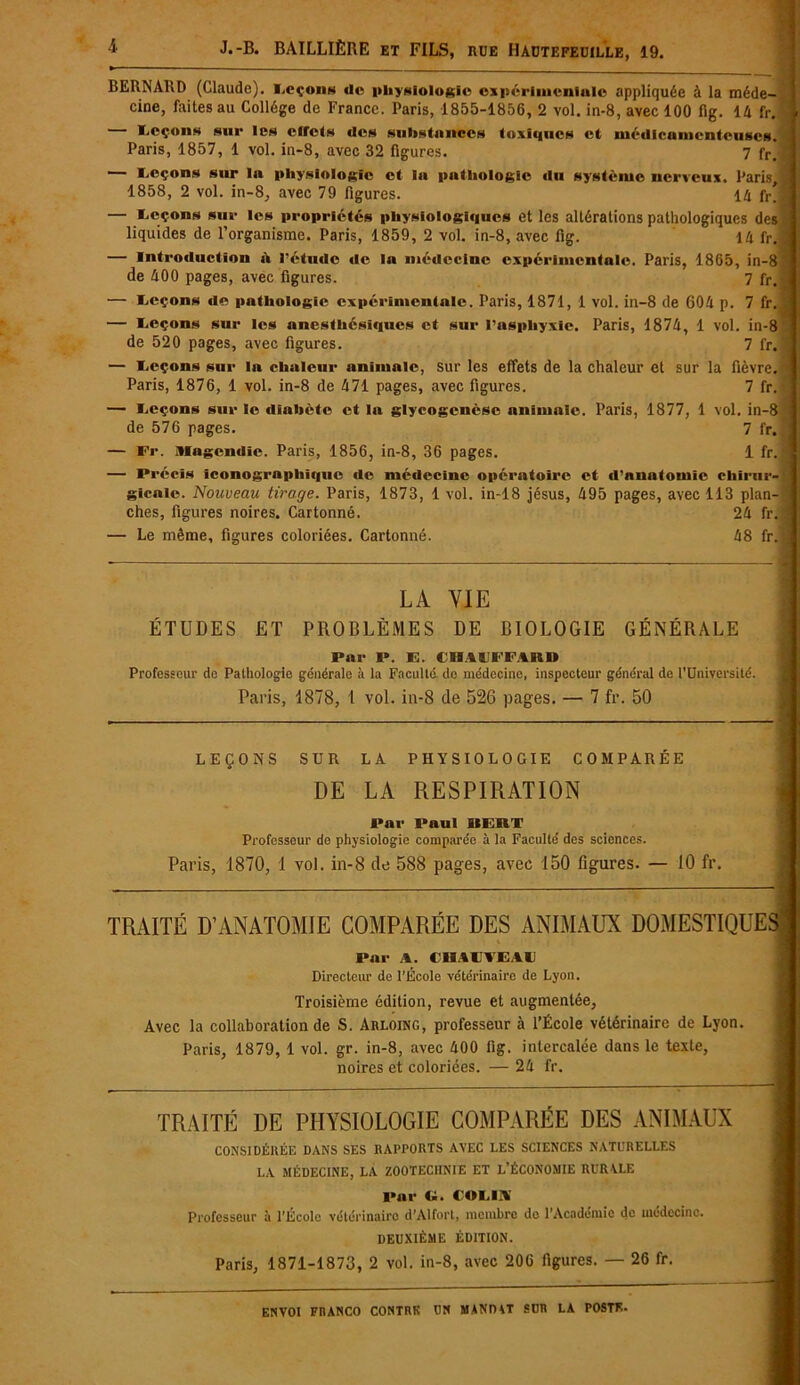 BERNARD (Claude). Lcçong d« physiologie expérimentale appliquée à la méde- cine, faites au Collège de France. Paris, 1855-1856, 2 vol. in-8, avec 100 ilg. 14 fr. — Leçons sur les effets des substances toxiques et médicamenteuses. Paris, 1857, 1 vol. in-8, avec 32 figures. 7 fr, J — I.eçons sur la physiologie et la pathologie «lu système nerveux. Paris, I 1858, 2 vol. in-8, avec 79 figures. 14 fr. jl — Leçons sur les propretés physiologiques et les altérations pathologiques des j liquides de l’organisme. Paris, 1859, 2 vol. in-8, avec fig. 14 fr. j •— Introduction h l'étude «le la médecine expérimentale. Paris, 1865, in-8 de 400 pages, avec figures. 7 fr. — Leçons de pathologie expérimentale. Paris, 1871, 1 vol. in-8 de 604 p. 7 fr. — Leçons sur les anesthési«iucs et sur l’asphyxie. Paris, 1874, 1 vol. in-8 de 520 pages, avec figures. 7 fr. • — Leçons sur la chaleur animale, sur les effets de la chaleur et sur la fièvre. Paris, 1876, 1 vol. in-8 de 471 pages, avec figures. 7 fr. — Leçons sur le diabète et la glycogenèse animale. Paris, 1877, 1 vol. in-8 de 576 pages. 7 fr. — Fr. Magendie. Paris, 1856, in-8, 36 pages. 1 fr.| — Précis iconographique de médecine opératoire et d’anatomie chirur- gicale. Nouveau tirage. Paris, 1873, 1 vol. in-18 jésus, 495 pages, avec 113 plan- 1 ches, figures noires. Cartonné. 24 fr. ! — Le même, figures coloriées. Cartonné. 48 fr.j LA YIE ÉTUDES ET PROBLÈMES DE BIOLOGIE GÉNÉRALE Par P. E. tllit'IF.Uin Professeur de Pathologie générale à la Faculté do médecine, inspecteur général de l’Dniversité. Paris, 1878, 1 vol. in-8 de 526 pages. — 7 fr. 50 TRAITÉ D’ANATOMIE COMPARÉE DES ANIMAUX DOMESTIQUES • *■ r i Par A. CHALTEAL Directeur de l’École vétérinaire de Lyon. Troisième édition, revue et augmentée, Avec la collaboration de S. Arloing, professeur à l’École vétérinaire de Lyon. Paris, 1879, 1 vol. gr. in-8, avec 400 fig. intercalée dans le texte, noires et coloriées. — 24 fr. TRAITÉ DE PHYSIOLOGIE COMPARÉE DES ANIMAUX CONSIDÉRÉE DANS SES RAPPORTS AVEC LES SCIENCES NATURELLES LA MÉDECINE, LA ZOOTECHNIE ET L’ÉCONOMIE RURALE Pur U. COLLA Professeur à l’Ecole vétérinaire d’Alfort, membre de l’Académie de médecine. DEUXIÈME ÉDITION. Paris, 1871-1873, 2 vol. in-8, avec 206 figures. — 26 fr. LEÇONS SUR LA PHYSIOLOGIE COMPARÉE DE LA RESPIRATION Par Paul 11 LUI' Professeur de physiologie comparée à la Faculté des sciences. Paris, 1870, 1 vol. in-8 de 588 pages, avec 150 figures. — 10 fr.