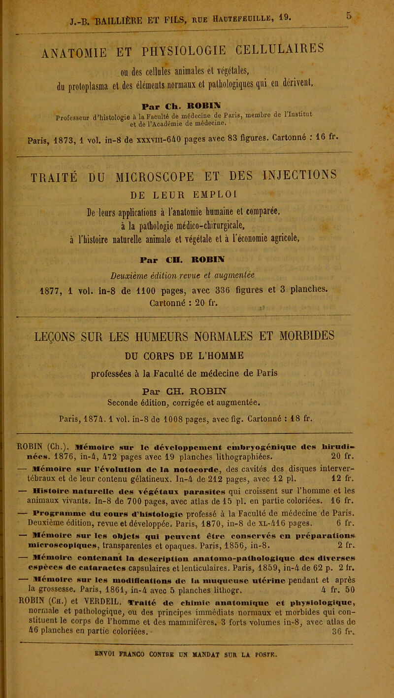 ANATOMIE ET PHYSIOLOGIE CELLULAIRES ou des cellules animales cl végétales, du protoplasma et des éléments normaux cl pathologiques qui en dérivent, Par Ch. ROBIN Professeur d’histologie i\ la Faculté de médecine de Paris, membre de l’Institut et de l’Académie de médecine. Paris, 1873, 1 vol. in-8 de xxxvm-640 pages avec 83 figures. Cartonné : 16 fr. TRAITÉ DU MICROSCOPE ET DES INJECTIONS DE LEUR EMPLOI De leurs applications à l’anatomie humaine et comparée, à la pathologie médico-chirurgicale, à l’histoire naturelle animale et végétale et à l’économie agricole, Par CR. ROBIN Deuxième édition revue et augmentée 1877, 1 vol. in-8 de 1100 pages, avec 336 figures et 3 planches. Cartonné : 20 fr. LEÇONS SUR LES HUMEURS NORMALES ET MORBIDES DU CORPS DE L’HOMME professées à la Faculté de médecine de Paris Par GH. ROBIN Seconde édition, corrigée et augmentée. Paris, 1874. 1 vol. in-8 de 1008 pages, aveefig. Cartonné : 18 fr. ROBIN (Ch.), mémoire sur le développement embryogénique des liirudi- nées. 1876, in-4, 472 pages avec 19 planches lithographiées. 20 fr. — mémoire sur l’évolution de la notocordc, des cavités des disques interver- tébraux et de leur contenu gélatineux. In-4 de 212 pages, avec 12 pl. 12 fr. — Histoire naturelle des végétaux parasites qui croissent sur l’homme et les animaux vivants. In-8 de 700 pages, avec atlas de 15 pl. en partie coloriées. 16 fr. — Programme du cours d’histologie professé à la Faculté de médecine de Paris. Deuxième édition, revue et développée, Paris, 1870, in-8 de xl-416 pages. 6 fr. — mémoire sur les objets qui peuvent être conservés en préparations microscopiques, transparentes et opaques. Paris, 1856, in-8. 2 fr. — mémoire contenant la description anatomo-pathologique des diverses espèces de cutaractcs capsulaires et lenticulaires. Paris, 1859, in-4 de 62 p. 2 Ir. — mémoire sur les modifications de la muqueuse utérine pendant et après la grossesse, Paris, 1861, in-4 avec 5 planches lithogr. 4 fr. 50 ROBIN (Ch.) et VERDEIL. Traité de chimie anatomique et physiologique, normale et pathologique, ou des principes immédiats normaux et morbides qui con- stituent le corps de l’homme et des mammifères. 3 forts volumes in-8, avec allas de 46 planches en partie coloriées. 36 fr.