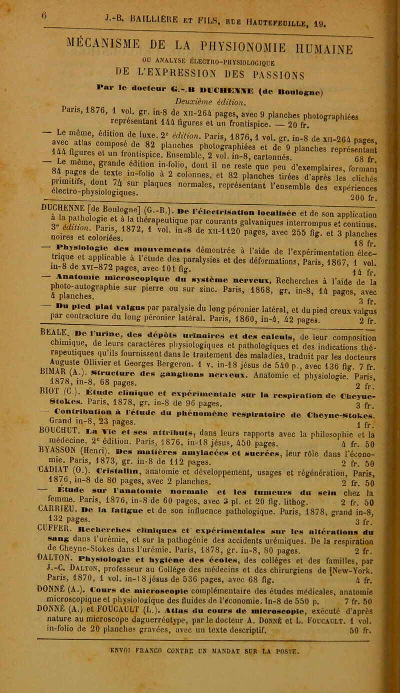 MÉCANISME DE LA PHYSIONOMIE HUMAINE OU ANALYSE ÉLECTRO-PHYSIOLOGIQUE DE L’EXPRESSION DES PASSIONS I*ar lo docteur «.-.«* »liCHt:V\E (de Boulogne) Deuxième édition. Pans, 1876, 1 vol. gr. in-8 de xn-264 pages, avec 9 planches photographiées représentant 144 figures et un frontispice. — 20 fr. — Le même, édition de luxe. 2e édition. Paris, 1876, 1 vol. cr in-8 de xu-on/. avec afas composé de 82 planches photographiées et de° 9 planches représentant 1^4 fiS“res el un frontispice. Ensemble, 2 vol. in-8, cartonnés. P ™ fr e meme, giande édition in-folio, dont il ne reste que peu d'exemplaires forrmm priSr 4 2 “‘“T’ ct 82 P‘“ches Urf» i'»prés Ici cliché, KÏÏÆâT “  ’ expérience, DUf?aEnüh ^ Boutlo^ne] (G-B.). i*< l’électrisation localisée et de son application 8e * T6 Ct * 'a theraPeut]que par courants galvaniques interrompus et continus, no ires ^et coloriées18 ? ^ ’ 1 V01’ in*8 de pages, avec 255 fi l et 3 planches — Physiologie «les mouvements démontrée à l’aide de l’expérimentation élec- trique et applicable a l’élude des paralysies et des déformations, Paris, 1867, 1 vol in-8 de xvi-872 pages, avec 101 fig. 5 14 fr — Anatomie microscopique du système nerveux. Recherches à l’aide de là 4 planches^rap lle SUF Pierr6 °U ^ Z'nC’ PaHs’ 1868’ gr’ in'8’ 14 pa&cs’ avec - Mu pied plat valgus par paralysie du long péronier latéral, et du pied creux va Jus par contracture du long péronier latéral. Paris, 1860, in-4, 42 pages. 2 fr. EALE. lie l'urine, des dépôts urinaires et des calculs, de leur composition chimique, de leurs caractères physiologiques et pathologiques et des indications thé- rapeutiques qu’ils fournissent dans le traitement des maladies, traduit par les docteurs iM\mnUf^011meret Georges Ber£eron- 1 v. in-18 jésus de 540 p., avec 136 fig. 7 fr. AR (A.). Structure des ganglions nerveux. Anatomie et physiologie Paris 1878, in-8, 68 pages. 2 fr’ BIOl CG.). Étude Clinique et expérimentale sur la respiration de Cheyue- Stokes. Paris, 1878, gr. in-8 de 96 pages. 3 fr< — Contribution à l’étude du phénomène respiratoire de Cheync-Stokcs Grand in-8, 23 pages. lfA‘ BOUCBUT. ï,a Vie et ses attributs, dans leurs rapports avec la philosophie et la medecine. 2e édition. Paris, 1876, in-18 jésus, 450 pages. 4 fr. 50 BYASSON (Henri), Mes mutières amylacées et sucrées, leur rôle dans l’écono- mie. Paris, 1873, gr. in-8 de 112 pages. 2 fr. 50 CAD1AT (0.). Cristallin, anatomie et développement, usages et régénération, Paris, 1876, in-8 de 80 pages, avec 2 planches. 0 fr. 50 l'Aude sur l'anatomie normale et les tumeurs du sein chez la femme. Paris, 1876, in-8 de 60 pages, avec 3 pl. et 20 fig. lithog. 2 fr. 50 CARR1EU. »e la fatigue et de son influence pathologique. Paris, 1878, grand in-8 132 pages. 3 fr CUFIER. Recherches cliniques et expérimentales sur les altérations du sung dans l’urémie, et sur la pathogénie des accidents urémiques. De la respiration de Cheyne-Slokes dans l’urémie. Paris, 1878, gr. in-8, 80 pages. 2 fr. DALTON. Physiologie et hygiène des écoles, des collèges et des familles, par J.-C. Dalton, professeur au Collège des médecins et des chirurgiens de (New-York. Paris, 1870, 1 vol. in-18 jésus de 536 pages, avec 68 fig. 4 fr. DONNÉ (A.). Cours de microscopie complémentaire des études médicales, anatomie microscopique et physiologique des fluides de l’économie. In-8 de 550 p. 7 fr. 50 DONNE (A.) et FOUCAULT (L.). Atlas du cours de microscopie, exécuté d’après nature au microscope daguerréotype, par le docteur A. Donné et L. Foucault. 1 vol. in-folio de 20 planches gravées, avec un texte descriptif. 50 fr.