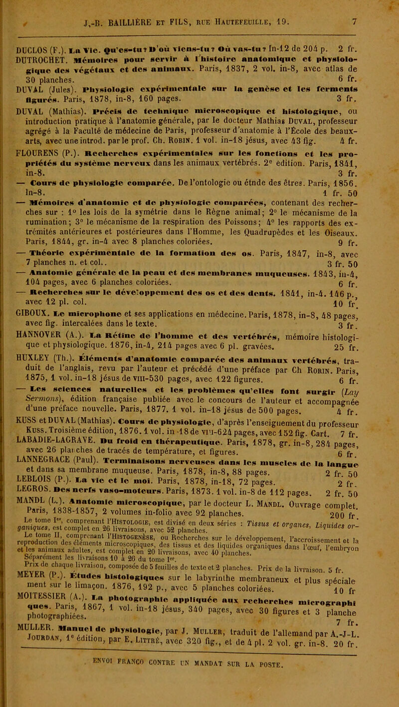 DUCLOS (F.). 1,11 l’ic. Qu’cs-tu? u’où viens-tu? Où vns-tu? In-12 de 204 p. 2 fr. DUTROCHET. Mémoires pour servir iV l'histoire anatomique et physiolo- gique des végétaux et des animaux. Paris, 1837, 2 vol. in-8, avec atlas de 30 planches. 6 fr. DUVAL (Jules). lMiysiologie expérimentale sur la genèse et les ferments figurés. Paris, 1878, in-8, 160 pages. 3 fr. DUVAL (Mathias). l»récïs de technique microscopique et histologique, ou introduction pratique à l’anatomie générale, par le docteur Mathias Duval, professeur agrégé à la Faculté de médecine de Paris, professeur d’anatomie à l’École des beaux- arts, avec uneintrod. parle prof. Ch. Robin. 1 vol. in-18 jésus, avec 43 fig. 4 fr. FLOURENS (P.). Recherches expérimentales sur les fonctions et les pro- priétés du système nerveux dans les animaux vertébrés. 2e édition. Paris, 1841, in-8. 3 fr. — Cours de physiologie comparée. De l’ontologie ou étnde des êtres. Paris, 1856. ln-8. 1 fr. 50 — Mémoires d’anatomie et de physiologie comparées, contenant des recher- ches sur : 1° les lois de la symétrie dans le Règne animal; 2° le mécanisme de la rumination; 3° le mécanisme de la respiration des Poissons; 4° les rapports des ex- trémités antérieures et postérieures dans l’Homme, les Quadrupèdes et les Oiseaux. Paris, 1844, gr. in-4 avec 8 planches coloriées. 9 fr. — Théorie expérimentale de la formation des os. Paris, 1847, in-8, avec 7 planches n. et col.. 3 fr> 59 — Anatomie générale de la peau et des membranes muqueuses. 1843, in-4, 104 pages, avec 6 planches coloriées. g fr — Recherches sur le développement des os et des dents. 1841, in-4. 146 p. avec 12 pl. col. 10 fr’ GIBOUX. ce microphone et ses applications en médecine. Paris, 1878, in-8, 48 pages, avec fig. intercalées dans le texte. 3 fr’ HANNOVER (A.). La Rétine do l’homme et des vertébrés, mémoire histologi- que et physiologique. 1876, in-4, 214 pages avec 6 pl. gravées. 25 fr. HUXLEY (Th.). Eléments d’anatomie comparée des animaux vertébrés, tra- duit de l’anglais, revu par l’auteur et précédé d’une préface par Ch Rorin. Paris, 1875, 1 vol. in-18 jésus de vm-530 pages, avec 122 figures. 6 fr! — Ces sciences naturelles et les problèmes qu’elles font surgir [Lay Sermo7is), édition française publiée avec le concours de l’auteur et accompagnée d’une préface nouvelle. Paris, 1877. 1 vol. in-18 jésus de 500 pages. 4 fr KUSS et DUVAL (Mathias). Cours de physiologie, d’après l’enseignement du professeur Kuss. Troisième édition, 1876.1 vol. in -18 de vi’l-624 pages, avec 152 fig. Cart. 7 fr. LABAD1E-LAGRAVE. Ru froid en thérapeutique. Paris, 1878, gr. in-8 284 pages avec 26 planches de tracés de température, et figures. ’ 6 fr ' LANNEGRACE (Paul). Terminaisons nerveuses dans les muscles de la langue et dans sa membrane muqueuse. Paris, 1878, in-8, 88 pages. 2 fr. 50 LEBLOIS (P.). Ca vie et le moi. Paris, 1878, in-18, 72 pages. 2 fr. LEGROS. Des nerfs vaso-moteurs. Paris, 1873.1 vol. in-8 de 112 pages. 2 fr. 50 MANDL (L.). Anatomie microscopique, par le docteur L. Mandl. Ouvrage complet. Pans, 1838-1857, 2 volumes in-folio avec 92 planches. 200 fr Le tome I» comprenant I’Histologie, est divisé en deux séries : Tissus et organes Linuidr, nr’ ganiques, est complet en 26 livraisons, avec 52 planches. 3 6 ' Llquides 01 ~ C°!n Jrtina.nl ^Histogenèse, ou Recherches sur le développement, l’accroissement et H ° dcs éléments microscopiques, des tissus et des liquides organiques dans l’ooul' l’emhrvon et les animaux adultes, est complet en 20 livraisons, avec 40 planches. ’ ^ Séparément les lunaisons 40 a 26 du tome Ier. Prix do chaque livraison, composée de 5 feuilles de texte et 2 planches. Prix de la livraison 5 fr MEYER (P.) Ét-de. b,o,le l.bjrinlhe membraneux et p j spéciale ment sur le limaçon. 1876, 192 p., avec 5 planches coloriées. 10 fr M01TESS1ER (A.) La photographie appliquée aux recherches micrographi ’ ™ ,8 i6“S’ 3“ PaSeS> 30 « 3 planché phy,0,,0*ic> !,ar J- Muller, traduit de l’allemand par A.-J-L. ■ ourdan, 1 édition, par E. Littré, avec 320 fig., et de 4 pl. 2 vol. gr. in-8. 20 fr.