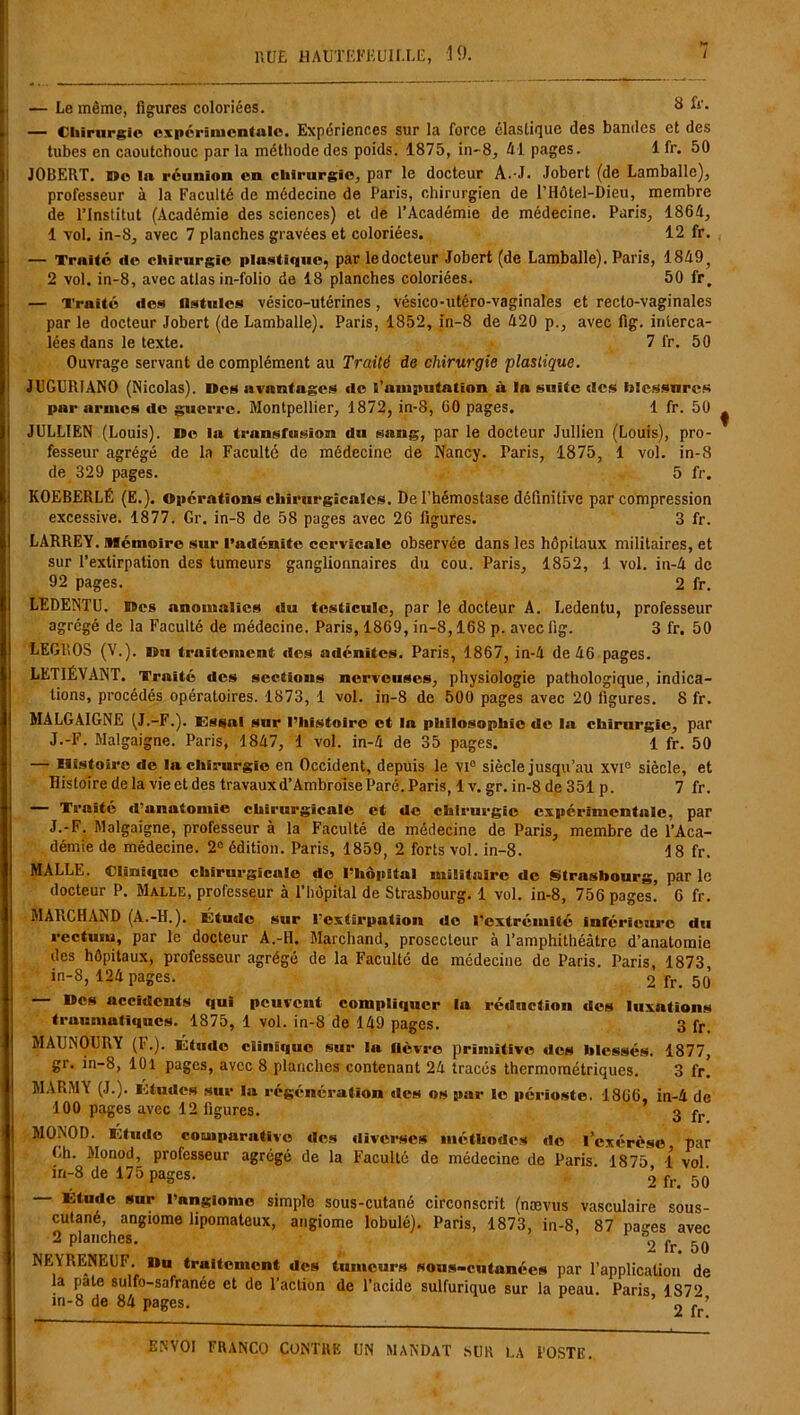 — Le même, figures coloriées. y £*'• — Chirurgie expérimentale. Expériences sur la force élastique des bandes et des tubes en caoutchouc par la méthode des poids. 1875, in-8, Al pages. 1 fr. 50 JOBERT. roe lu réunion en chirurgie, par le docteur A.-J. Jobert (de Lamballc), professeur à la Faculté de médecine de Paris, chirurgien de l’Hôtel-Dieu, membre de l’Institut (Académie des sciences) et de l’Académie de médecine. Paris, 186A, 1 vol. in-8, avec 7 planches gravées et coloriées. 12 fr. — Truité de chirurgie plnstique, par ledocteur Jobert (de Lamballe). Paris, 18A9, 2 vol. in-8, avec atlas in-folio de 18 planches coloriées. 50 fr. — Traité des fistules vésico-utérines, vésico-utéro-vaginales et recto-vaginales par le docteur Jobert (de Lamballe). Paris, 1852, in-8 de A20 p., avec fig. interca- lées dans le texte. 7 fr. 50 Ouvrage servant de complément au Traité de chirurgie plastique. JUGURIANO (Nicolas). Des avantages de l’amputation ù lu suite des hlessnres par armes de guerre. Montpellier, 1872, in-8, 00 pages. 1 fr. 50 JULLIEN (Louis). Do la transfusion du sang, par le docteur Jullien (Louis), pro- fesseur agrégé de la Faculté de médecine de Nancy. Paris, 1875, 1 vol. in-8 de 329 pages. 5 fr. KOEBERLÉ (E.). Opérations chirurgicales. De l’hémostase définitive par compression excessive. 1877. Gr. in-8 de 58 pages avec 26 figures. 3 fr. LARREY. Mémoire sur l’adénite cervicale observée dans les hôpitaux militaires, et sur l’extirpation des tumeurs ganglionnaires du cou. Paris, 1852, 1 vol. in-A de 92 pages. 2 fr. LEDENTU. Des anomalies du testicule, par le docteur A. Ledentu, professeur agrégé de la Faculté de médecine. Paris, 1869, in-8,168 p. avec fig. 3 fr. 50 LEGROS (V.). Du traitement des adénites. Paris, 1867, in-A de A6 pages. LET1ÉVANT. Traité des sections nerveuses, physiologie pathologique, indica- tions, procédés opératoires. 1873, 1 vol. in-8 de 500 pages avec 20 figures. 8 fr. MALGAIGNE (J.-F.). Essai sur l’histoire et la philosophie de la chirurgie, par J.-F. Malgaigne. Paris, 18A7, 1 vol. in-A de 35 pages. 1 fr. 50 — Histoire de la chirurgie en Occident, depuis le VI0 siècle jusqu’au xvi° siècle, et Histoire de la vie et des travaux d’Ambroise Paré. Paris, 1 v. gr. in-8 de 351 p. 7 fr. — Traité d’anatomie chirurgicale et de chirurgie expérimentale, par J.-F. Malgaigne, professeur à la Faculté de médecine de Paris, membre de l’Aca- démie de médecine. 2° édition. Paris, 1859, 2 forts vol. in-8. 18 fr. MALLE. Clinique chirurgicale de l’hôpital militaire de Strasbourg, par le docteur P. Malle, professeur à l’hôpital de Strasbourg. 1 vol. in-8, 756 pages. G fr. MAFiCHAND (A.-H.). Étude sur l’extirpation de l’extrémité inférieure du rectum, par le docteur A.-H. Marchand, prosecleur à l’amphithéâtre d’anatomie des hôpitaux, professeur agrégé de la Faculté de médecine de Paris. Paris, 1873 in-8, 12A pages. 2 fr. 50 — Des accidents qui peuvent compliquer la réduction des luxations traumatiques. 1875, 1 vol. in-8 de 149 pages. 3 fr. MAUNOURY (F.). Étude clinique sur la fièvre primitive des blessés. 1877, gr. in-8, 101 pages, avec 8 planches contenant 2A tracés thermométriques. 3 fr. MARMY (J.). Etudes sur la régénération des os par le périoste. 1866, in-A de 100 pages avec 12 figures. 3 fr MONOD. Etude comparative des diverses méthodes de l’exérèse par Lh. Monod, professeur agrégé de la Faculté de médecine de Paris. 1875 1 vol in-8 de 175 pages. 2 fr. 50 — Étude sur l’angiome simple sous-cutané circonscrit (nævus vasculaire sous- cutané, angiome lipomateux, angiome lobulé). Paris, 1873, in-8 87 pa''es avec 2 planches. a2 fr> 50 NEYRENE0F. Du traitement des tumeurs sous-cutanées par l’application de la pale sulfo-safranée et de l’action de l’acide sulfurique sur la peau. Paris 1S7‘> in-8 de 8A pages. ' 2 îr