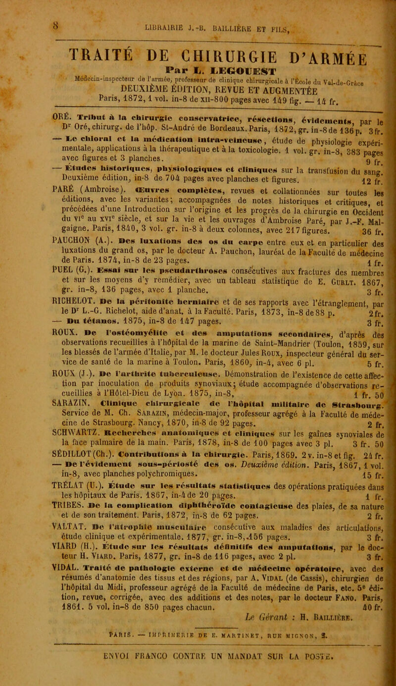 TRAITE DE CHIRURGIE D’ARMÉE Par l. liEGOHEST Médecin-inspecteur do l'armée, professeur de clinique chirurgicale à l’École du Val-de-Grâce DEUXIÈME ÉDITION, REVUE ET AUGMENTÉE Paris, 1872, 1 vol. in-8 de xii-800 pages avec 149 fig. — 14 fr. ORÉ. IE. Tribut ù in chirurgie conservatrice, résections, évidements par le Dr Oré, chirurg. de l’hôp. Sl-André de Bordeaux. Paris, 1872, gr. in-8 de 136 p. 3fr. — Te clilornl et lu médication intra-veineuse, étude de physiologie expéri- mentale, applications à la thérapeutique et à la toxicologie. 1 vol. gr. in-8 383 patres avec figures et 3 planches. ' ' 9 fr — études historiques, physiologiques et cliniques sur la transfusion du sang Deuxième édition, in-8 de 704 pages avec planches et figures. 12 fr PARÉ (Ambroise), œuvres complètes, revues et collationnées sur toutes les éditions, avec les variantes; accompagnées de notes historiques et critiques et précédées d’une Introduction sur l’origine et les progrès de la chirurgie en Occident du VIe au xvie siècle, et sur la vie et les ouvrages d’Ambroise Paré, par J.-F. Mal- gaigne. Paris, 1840, 3 vol. gr. in-8 à deux colonnes, avec 217 figures. *36 fr. PAUCHON (A.). Mes luxations des os du carpe entre eux et en particulier des luxations du grand os, par le docteur A. Pauchon, lauréat de la Faculté de médecine de Paris. 1874, in-8 de 23 pages. 4 pr- PUEL (G.). Essai sur les pscudartliroscs consécutives aux fractures des membres et sur les moyens d’y remédier, avec un tableau statistique de E. Gurlt. 1867, gr. in-8, 136 pages, avec 1 planche. 3 fr’ RICHELOT. i»e la péritonite herniaire et de ses rapports avec l’étranglement, par le Dr L.-G. Richelot, aided’anat. à la Faculté. Paris, 1873, in-8 de 88 p. W. — Du tétanos. 1875, in-8 de 147 pages. 3 fr> ROUX. Ile l’ostéomyélite et des amputations secondaires, d’après des observations recueillies à l’hôpital de la marine de Saint-Mandrier (Toulon, 1859 sur les blessés de l’armée d’Italie, par M. le docteur Jules Roux, inspecteur général du ser- vice de santé de la marine à Toulon. Paris, 1860, in-4, avec 6 pl. 5 fr. ROUX (J.), «e l’arthrite tuberculeuse. Démonstration de l’existence de cette affec- tion par inoculation de produits synoviaux; étude accompagnée d’observations re- cueillies à l’Hôtel-Dieu de Lyon. 1875, in-8, 1 fr> 50 SARAZIN. Clinique chirurgicale de l’hôpftal militaire de Strasbourg. Service de M. Ch. Sarazin, médecin-major, professeur agrégé à la Faculté de méde- cine de Strasbourg. Nancy, 1870, in-8 de 92 pages. 2 fr. SCHWARTZ. Recherches anatomiques et cliniques sur les gaines synoviales de la face palmaire de la main. Paris, 1878, in-8 de 100 pages avec 3 pl. 3 fr. 50 SÉDILLOT(Ch.). Contributions h lu chirurgie. Paris, 1869. 2 v. in-8 et fig. 24 fr. — De l’évidement sous-périosté des os. Deuxième édition. Paris, 1867, 1 vol. in-8, avec planches polychromiques. 15 fr> TRÉLAT (U.). Étude sur les résultats statistiques des opérations pratiquées dans les hôpitaux de Paris. 1867, in-4 de 20 pages. 1 fr. TRIEES. I»e la complication diphthéroïde contagieuse des plaies, de sa nature et de son traitement. Paris, 1872, in-8 de 62 pages. 2 fr. VALTAT. Ile l'atrophie musculaire consécutive aux maladies des articulations, étude clinique et expérimentale. 1877, gr. in-8,,156 pages. 3 fr. VIARD (H.). Etude sur les résultats définitifs des amputations, par le doc- teur II. Viaud. Paris, 1877, gr. in-8 de 116 pages, avec 2 pl. 3 fr. VIDAL. Traité de pathologie externe et de médecine opératoire, avec des résumés d’anatomie des tissus et des régions, par A. Vidal (de Cassis), chirurgien de l’hôpital du Midi, professeur agrégé de la Faculté de médecine de Paris, etc. 5° édi- tion, revue, corrigée, avec des additions et des notes, par le docteur Fano. Paris, 1861. 5 vol. in-8 de 850 pages chacun. 40 fr. Le Gérant : H. Baillièrk. Paris. — imprimerie de e. martinet, rue mignon, 3.