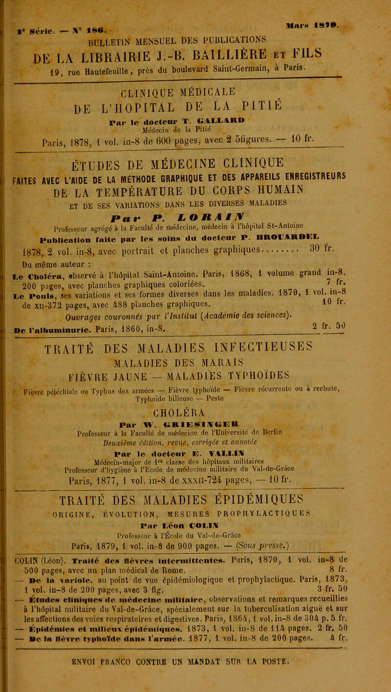 Mni'H I8Ï*. *• série. — Ni0 «*«• bulletin mensuel des publications DE LA LIBRAIRIE J.-B. BAILLIÈRE et FILS 19, rue Hautefeuille, près du boulevard Saint-Germain, à Paris. CLINIQUE MÉDICALE DE L’HOPITAL DE LA PITIÉ par le docteur X. EALLARB Médecin de la Pitié Paris, 1878, 1 vol. in-8 de 600 pages, avec 2 5figures. — 10 fr- ÉTUDES DE MÉDECINE CLINIQUE FAITES AVEC L'AIDE DE LA MÉTHODE GRAPHIQUE ET DES APPAREILS ENREGISTREURS DE LA TEMPÉRATURE DU CORPS HUMAIN ET DE SES VARIATIONS DANS LES DIVERSES MALADIES Par J». LOtlAiX Professeur agrégé à la Faculté de médecine, médecin à l’hôpital St-Antoine Publication faite par les soins du docteur P. IIROlARDI'iL 1878, 2 vol. in-8, avec portrait et planches graphiques 30 fr. Du même auteur : Le Choléra, observé à l’hôpital Saint-Antoine. Paris, 1868, 1 volume grand in-8. 200 pages, avec planches graphiques coloriées. 7 fr. liO Pouls, ses variations et ses formes diverses dans les maladies. 1870, 1 vol. nw de xn-372 pages, avec 488 planches graphiques. 10 fr- Ouvrages couronnés par l’Inslilut (Académie des sciences). De l’albuminurie. Paris, 1860, in-8. 2 fr' TRAITÉ DES MALADIES INFECTIEUSES MALADIES DES MARAIS FIÈVRE JAUNE - MALADIES TYPHOÏDES ■ Fièvre pétéchiale ou Typhus des armées — Fièvre typhoïde — Fièvre récurrente ou à rechute, Typhoïde bilieuse — Peste CHOLÉRA Par W. (tRIESIMtiER Professeur à la Faculté de médecine de l’Université de Berlin Deuxième édition, revue, corrigée et annotée Par le docteur E. VALLIA Médecin-major de lr6 classe des hôpitaux militaires Professeur d’hygiène à l'Ecole de médecine militaire du Val-de-Grace Paris, 1877, 1 vol. in-8 de xxxii-724 pages, — 10 fr. * TRAITÉ DES MALADIES ÉPIDÉMIQUES ORIGINE, ÉVOLUTION, MESURES PROPHYLACTIQUES Par Léon COLLV Professeur à l’École du Val-dc-Grâce Paris, 1879, 1 vol. in-8 de 900 pages. — (Sous presse.) COLIN (Léon). Traité des lièvres intermittentes. Paris, 1870, 1 vol, in-8 de 500 pages, avec un plan médical de Tiome. 8 fr. — De la variole, au point de vue épidémiologique et prophylactique. Paris, 1873, 1 vol. in-8 de 200 pages, avec 3 fig. 3 fr. 50 — Études cliniques de médecine militaire, observations et remarques recueillies à l’hôpital militaire du Val-de-Grâce, spécialement sur la tuberculisation aiguë et sur les affections des voies respiratoires et digestives. Paris, 1864,1 vol. in-8 de 304 p. 5 fr. — Épidémies et milieux épidémiques. 1873, 1 vol. in-8 de 114 pages. 2 fr. 50 — Delà fièvre typhoïde dans l’armée. 1877, 1 vol. in-8 de 200 pages. 4 fr.