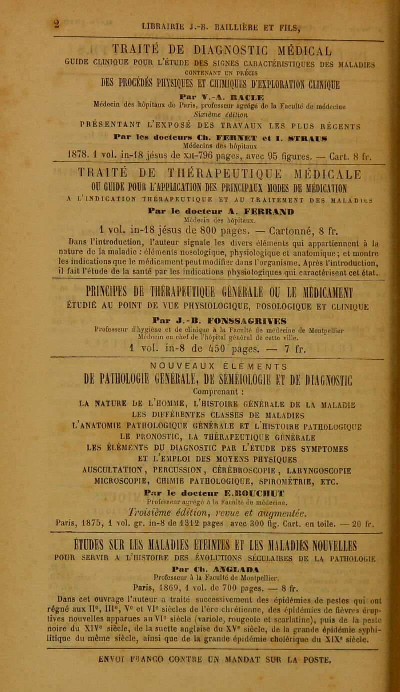 TRAITÉ DE DIAGNOSTIC MÉDICAL GUIDE CLINIQUE POUR L’ÉTUDE DES SIGNES CARACTÉRISTIQUES DES MALADIES CONTENANT UN PIUÎCIS DES PROCÉDÉS PHYSIQUES ET CHIMIQUES D'EXPLORATION CLINIQUE Par T.-A, R.tCIÆ Médecin des hôpitaux do Paris, professeur agrégo de la Faculté de médecine Sixième édition PRÉSENTANT L’EXPOSÉ DES TRAVAUX LES PLUS RÉCENTS Par les docteurs Ch. FERIF.T et I. STK.tlS Médecins des hôpitaux 1878. 1 vol, in-18 jésus de xti-796 pages, avec 95 figures. — Cart. 8 fr. TRAITÉ DE THÉRAPEUTIQUE MÉDICALE OU GUIDE POUIl L’APPLICATION DES PRINCIPAUX MODES DE MÉDICATION a l’indication thérapeutique et au traitement des maladies Par le docteur FERRAND Médecin des hôpitaux. 1 vol. in-18 jésus de 800 pages. — Cartonné, 8 fr. Dans l’introduction, l’auteur signale les divers éléments qui appartiennent à la nature de la maladie : éléments nosologique, physiologique et anatomique; et montre les indications que le médicament peut modifier dans l’organisme. Après l’introduction, il fait l’étude de la santé par les indications physiologiques qui caractérisent cet état. HMKCIWS M THERMIQUE GÈHÉMLE OH LE IIÈDICAHENT ÉTUDIÉ AU POINT DE VUE PHYSIOLOGIQUE, POSOLOGIQUE ET CLINIQUE Par J.-B. FONSSAGRIVES Professeur d’hygiène et de clinique à la Facilité de médecine de Montpellier Médecin en chef de l’hôpital général de cette ville. 1 vol. in-8 de A50 pages. — 7 fr. NOUVEAUX ÉLÉMENTS DE PATHOLOGIE GENERALE, DE SEMEIOLOGIE ET DE DIAGNOSTIC Comprenant : LA NATURE DE L’HOMME, L’HISTOIRE GÉNÉRALE DE LA MALADIE LES DIFFÉRENTES CLASSES DE MALADIES L’ANATOMIE PATHOLOGIQUE GÉNÉRALE ET LHISTOIHE PATHOLOGIQUE LE PRONOSTIC, LA THÉRAPEUTIQUE GÉNÉRALE LES ÉLÉMENTS DU DIAGNOSTIC PAR L’ÉTUDE DES SYMPTOMES ET LEMPLOI DES MOYENS PHYSIQUES AUSCULTATION, PERCUSSION, CÉRÉBROSCOPIE, LARYNGOSCOPIE MICROSCOPIE, CHIMIE PATHOLOGIQUE, SPIROMÉTRIE, ETC. Par le docteur E.BOFCRFT Professeur agrégé à la Faculté de médecine. Troisième édition, revue et augmentée. Paris, 1875, 1 vol. gr. in-8 de 1312 pages avec 300 flg. Cart. en toile. — 20 fr. ÉTUDES SUR LES MALADIES ETEINTES ET LES MALADIES NOUVELLES POUR SERVIR A L’HISTOIRE DES ÉVOLUTIONS SÉCULAIRES DE LA PATHOLOGIE Par CI». AAGMDi Professeur ù la Faculté de Montpellier. Paris, 1809, 1 vol. de 700 pages. — 8 fr. Dans cet ouvrage l’auteur a traité successivement des épidémies de pesles qui ont régné aux II0, 111°, Ve et VI0 siècles de l’ère chrétienne, des épidémies de fièvres érup- tives nouvelles apparues au VIe siècle (variole, rougeole et scarlatine), puis de la peste noire du XIVe siècle, de la suette anglaise du XV' siècle, de la grande épidémie syphi- litique du même siècle, ainsi que de la grande épidémie cholérique du XIXe siècle.
