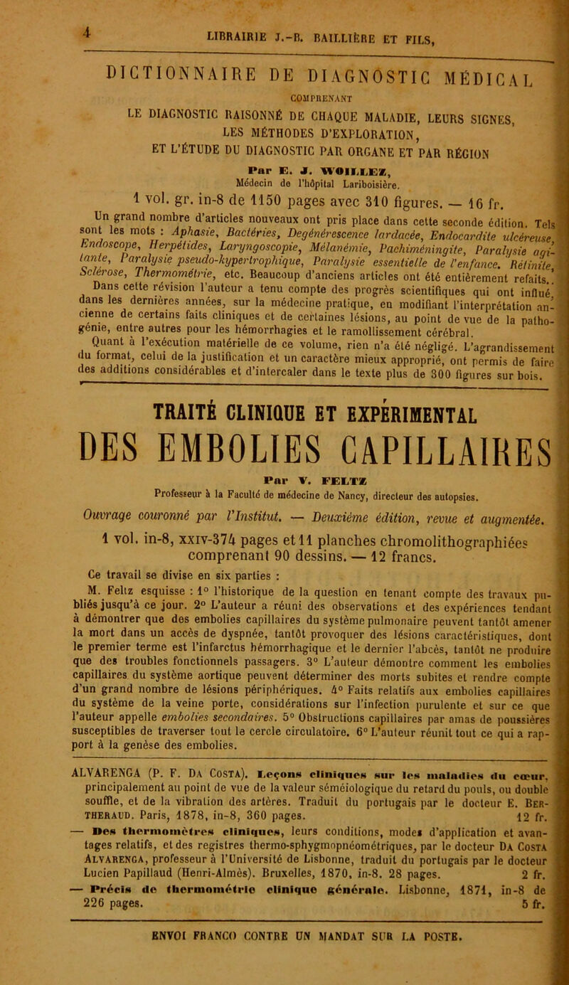 4 dictionnaire de diagnostic médical COMPRENANT LE DIAGNOSTIC RAISONNÉ DE CHAQUE MALADIE, LEURS SIGNES, LES MÉTHODES D’EXPLORATION, ET L’ÉTUDE DU DIAGNOSTIC PAR ORGANE ET PAR RÉGION Par E. J. WOIELEZ, Médecin do l'hôpital Lariboisière. 1 vol. gr. in-8 de 1150 pages avec 310 figures. — 16 fr. Un grand nombre d’articles nouveaux ont pris place dans cette seconde édition. Tels sont les mots : Aphasie, Bactéries, Dégénérescence lardacée, Endocardite ulcéreuse hm/oscnpe, Herpéhdes, Laryngoscopie, Mélanémie, Pachiméningite, Paralysie aoi- arj“ysiç pseudo-hypertrophique, Paralysie essentielle de l’enfance.' Rétinite Sclérose, Thermométrie, etc. Beaucoup d’anciens articles ont été entièrement refaits.! Dans cette révision l’auteur a tenu compte des progrès scientifiques qui ont influé dans les dernières années, sur la médecine pratique, en modifiant l’interprétation an- cienne de certains faits cliniques et de certaines lésions, au point de vue de la patho- génie, entre autres pour les hémorrhagies et le ramollissement cérébral. Quant à l’exécution matérielle de ce volume, rien n’a été négligé. L’agrandissement du format, celui de la justification et un caractère mieux approprié, ont permis de faire des additions considérables et d’intercaler dans le texte plus de 300 figures sur bois. TRAITÉ CLINIQUE ET EXPERIMENTAL DES EMBOLIES CAPILLAIRES Par V. ï'Ei.TK Professeur A la Faculté de médecine de Nancy, directeur des autopsies. Ouvrage couronné par l Institut. — Deuxième édition, revue et augmentée. comprenant 90 dessins. — 12 francs. Ce travail se divise en six parties : M. Feltz esquisse : 1° l’historique de la question en tenant compte des travaux pu- bliés jusqu’à ce jour. 2° L’auteur a réuni des observations et des expériences tendant à démontrer que des embolies capillaires du système pulmonaire peuvent tantôt amener la mort dans un accès de dyspnée, tantôt provoquer des lésions caractéristiques, dont le premier terme est l’infarctus hémorrhagique et le dernier l’abcès, tantôt ne produire que des troubles fonctionnels passagers. 3° L’auteur démontre comment les embolies capillaires du système aortique peuvent déterminer des morts subites et rendre compte d’un grand nombre de lésions périphériques. h° Faits relatifs aux embolies capillaires du système de la veine porte, considérations sur l’infection purulente et sur ce que l’auteur appelle embolies secondaires. 5° Obstructions capillaires par amas de poussières susceptibles de traverser tout le cercle circulatoire. 6° L’auteur réunit tout ce qui a rap- port à la genèse des embolies. ALVARENGA (P. F. DA Costa), I.eçons cliniques sur 1rs maladies du cœur, principalement au point de vue de la valeur séméiologique du retard du pouls, ou double souffle, et de la vibration des artères. Traduit du portugais par le docteur E. Ber- theraud. Paris, 1878, in-8, 360 pages. 12 fr. — Bes thermomètres cliniques, leurs conditions, modes d’application et avan- tages relatifs, et des registres thermo-sphygmopnéométriques, par le docteur Da Costa Alvarenga, professeur à l’Université de Lisbonne, traduit du portugais par le docteur Lucien Papillaud (Henri-Almès). Bruxelles, 1870, in-8. 28 pages. 2 fr. — Précis de thermométrie clinique générale. Lisbonne, 1871, in-8 de 226 pages. 5 fr. , * , .. ..