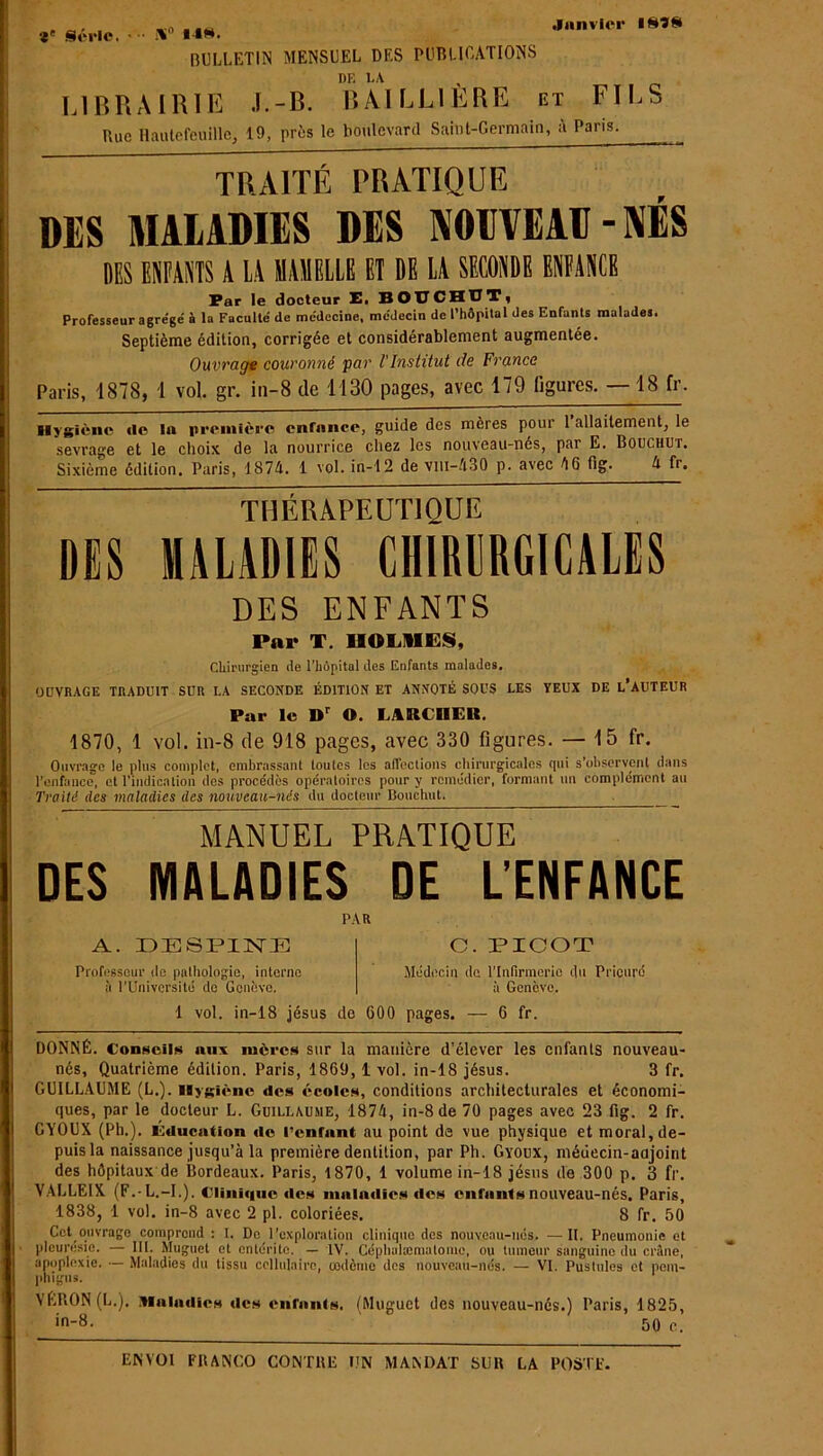 Janvier INÎS V Série. • •• iV «•*«. BULLETIN MENSUEL DES PUBLICATIONS DF, FA LIBRAIRIE J.-B. BAILLIERE et FILS Rue Hautefeuillc, 19, près le boulevard Saint-Germain, à Pans. TRAITÉ PRATIQUE DES MALADIES DES NOUVEAU-NÉS DES ENFANTS A LA MAMELLE ET DE LA SECONDE ENFANCE Par le docteur E. BOUCHOT) Professeur agre'gé à la Faculté' de médecine, médecin de l’hôpital des Enfants malades. Septième édition, corrigée et considérablement augmentée. Ouvrage couronné ‘par l'Institut de France Paris, 1878, 1 vol. gr. iii-8 de 1130 pages, avec 179 ligures. —18 fr. Hygiène «le in première enfance, guide des mères pour 1 allaitement, le sevrage et le choix de la nourrice chez les nouveau-nés, par E. Bouchut. Sixième édition. Paris, 1874. 1 vol.in-12 de vm-430 p. avec 4 6 fig. 4 fr. THÉRAPEUTIQUE DES MALADIES CHIRURGICALES DES ENFANTS Par T. IIOL11ES, Chirurgien de l’hôpital des Enfants malades. OUVRAGE TRADUIT SUR LA SECONDE ÉDITION ET ANNOTÉ SOUS LES VEUX DE L’AUTEUR Par le Dr O. LARCHER. 1870, 1 vol. in-8 de 918 pages, avec 330 figures. — 15 fr. Ouvrage le plus complet, embrassant toutes les affections chirurgicales qui s’observent dans l'enfance, et l’indication des procédés opératoires pour y remédier, formant un complément au Traité des maladies des nouveau-nés du docteur Bouchut. MANUEL PRATIQUE DES MALADIES DE L’ENFANCE PAR A. DE8PINE Professeur de pathologie, interne à l’Université de Genève. O. PICOT Médecin de l’Infirmerie du Prieuré à Genève. 1 vol. in-18 jésus de 600 pages. — 6 fr. DONNÉ. Conseils aux mères sur la manière d’élever les enfants nouveau- nés, Quatrième édition. Paris, 1809, 1 vol. in-18 jésus. 3 fr. GUILLAUME (L.). Hygiène des écoles, conditions architecturales et économi- ques, par le docteur L. Guillaume, 1874, in-8 de 70 pages avec 23 fig. 2 fr. GYOUX (Ph.). Éducation «le l’enrant au point de vue physique et moral, de- puis la naissance jusqu’à la première dentition, par Ph. Gyoux, médecin-adjoint des hôpitaux de Bordeaux. Paris, 1870, 1 volume in-18 jésus de 300 p. 3 fr. VALLEIX. (F.-L.-I.). Clinî«iuc «les maladies «les enfants nouveau-nés. Paris, 1838, 1 vol. in-8 avec 2 pl. coloriées. 8 fr. 50 Cet ouvrage comprend : I. De l’exploration clinique des nouveau-nés. —II. Pneumonie et pleurésie. — III. Muguet et entérite. — IV. Céphulæmatome, ou tumeur sanguine du crime, apoplexie. — Maladies du tissu cellulaire, codème des nouveau-nés. — VI. Pustules et pom- phigns. VÉRON (L.). .Maladies «les enfants. (Muguet des nouveau-nés.) Paris, 1825, in-8. ‘ 50 c.