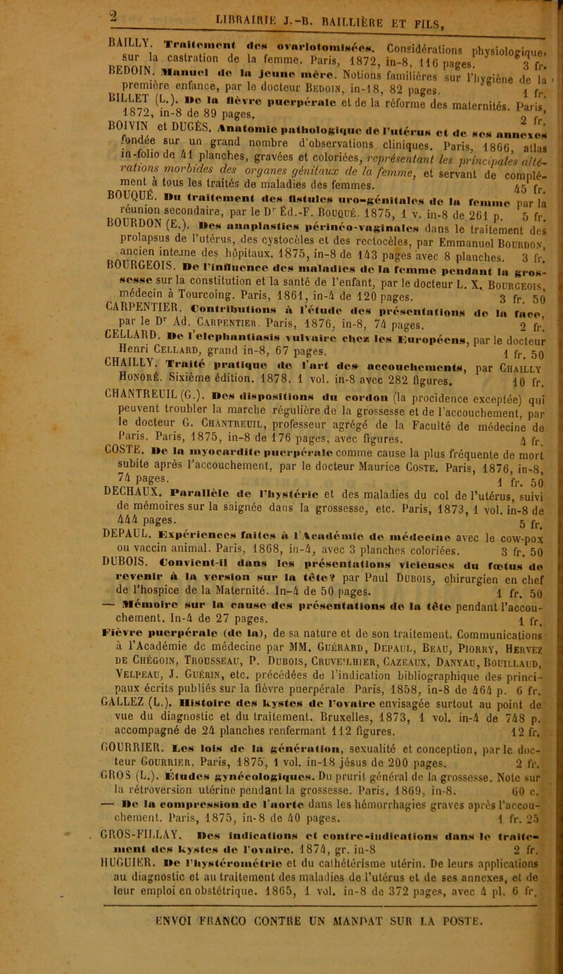 A w ~ i *** »-» Mo ua jiagcô. BOIVIN et DUGÈS. Anatomie pathologique «le l’ui«‘r 2 fr. '•us et «le scs annexes réunion secondaire, par le Dr Éd.-F. Bouqué. 1875, 1 v. in-8 de 2C1 p. 5 fr. BOIT,DON (E.). Des annplastlcs périnéo-vaginnlcs dans le traitement des prolapsus de l’utcrus, des cystocèles et des rectocèles, par Emmanuel Bourdon ancien inteane des hôpitaux. 1875, in-8 de 143 pages avec 8 planches. 3 fr BOURGEOIS. »c l’influence «le* maladies «le la femme pendant la gros- sesse sur la constitution et la santé de l’enfant, par le docteur L. X. Bourgeois médecin à Tourcoing. Paris, 1861, in-4 de 120 pages. 3 fr. 50 CARPENTIER. Contributions à l’étude «les présentations de la face par le Dr Ad. Carpentier. Paris, 1876, in-8, 74 pages. 2 fr’. CELLARD. I»c l’clepliantiasis vulvaire clic* les Européens, parle docteur Henri Cellard, grand in-8, 67 pages. 1 fr 5Q CIIAILLA. Traité pratique do l’art «le» accouchements, par Chailly Honoré. Sixième édition. 1878. 1 vol. in-8 avec 282 ligures. 10 fr. GHANTREUIL (G.). Iles dispositions «lu cordon (la procidence exceptée) qui peuvent troubler la marche régulière de la grossesse et de l’accouchement, par le docteur G. Chantreuil, professeur agrégé de la Faculté de médecine do Paris. Paris, 1875, in-8 de 176 pages, avec figures. 4 fr COSTE. «e la myocardite puerpérale comme cause la plus fréquente de mort subite après l’accouchement, par le docteur Maurice Coste. Paris, 1876 in-8 74 Pa§es- 1 fr. 50 DECHAUX. Parallèle de l’hystérie et des maladies du col de l’utérus, suivi de mémoires sur la saignée dans la grossesse, etc. Paris, 1873, 1 vol. in-8 de 444 pages. 5 fr> DEPAUL. Expériences faites à l’Académie de mé«lecine avec le cow-pox ou vaccin animal. Paris, 1868, in-4, avec 3 planches coloriées. 3 fr. 50 DUBOIS. Convient-il dans les présentations vicieuses du fœtus do revenir d la version sur la tête? par Paul Dubois, chirurgien en chef de l’hospice de la Maternité, ln-4 de 50 pages. 1 fr, 50 — Mémoire sur la cause des présentations de la tête pendant l’accou- chement. In-4 de 27 pages. 1 fr< Fièvre puerpérale (de la), de sa nature et de son traitement. Communications à l’Académie de médecine par MM. Guérard, Depaul, Beau, Piorry, Hervez de Chégoin, Trousseau, P. Dubois, Cruve'lhier, Cazëaux, Danyau, Bouillaud, Velpeau, J. Guérin, etc. précédées de l’indication bibliographique des princi- paux écrits publiés sur la fièvre puerpérale. Paris, 1858, in-8 de 464 p. 6 fr. GALLEZ (L.). Histoire des kystes de l’ovaire envisagée surtout au point de vue du diagnostic et du traitement. Bruxelles, 1873, 1 vol. in-4 de 748 p. accompagné de 24 planches renfermant 112 figures. 12 fr. COURRIER. Ces lois de la génération, sexualité et conception, parle doc- teur Gourriër. Paris, 1875, 1 vol. in-18 jésus de 200 pages. 2 fr. GROS (L.). Études gynécologiques. Du prurit général de la grossosse. Note sur la rétroversion utérine pendant la grossesse. Paris, 1869, in-8. 60 c.’' — île la compression «le l'aorte dans les hémorrhagies graves après l’accou- chement. Paris, 1875, in-8 de 40 pages. 1 fr. 25 GROS-FIULAY. Iles indications et contre-indications dans le traite- ment «les kystes «le l’ovaire. 1874, gr. in-8 2 fr. HUGUIER. Ile l’iiystérométric et du cathétérisme utérin. De leurs applications au diagnostic et au traitement des maladies de l’utérus et de ses annexes, et de