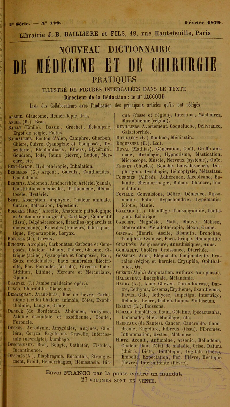 Février 4SHO. *o gério. — K° **»• Librairie J.-B. BAILLIÈRE et FILS, 19, rue Hautefeuille, Paris M é. t. j s- NOUVEAU DICTIONNAIRE NÉDECIM ET DE GHIKIIR6IE PRATIQUES ILLUSTRÉ DE FIGURES INTERCALÉES DANS LE TEXTE Directeur de la Rédaction : le D1 JACCOUD Liste des Collaborateurs avec l’indication des principaux articles qu’ils ont rédigés il B il L [r, ni i '■ j u i- i ! Abadie. Glaucome, Héméralopie, Iris. Angek (B.). Bras. Bailly (Émile). Bassin, Crochet, Éclampsie, Ergot de seigle. Foetus. Barrallier. Bouton d’Alep, Camphre, Charbon, Chlore, Cuivre, Cyanogène et Composés, Dy- senterie , Éléphantiasis, Éthers, Glycérine , Goudron, Iode, Jaune (fièvre), Lotion, Mer- cure, etc. Beni-Barde. Hydrothérapie, Inhalation. Bergeron (G.) Argent, Calculs , Cantharides, Caoutchouc. Bernutz. Abdomen, Aménorrhée, Artériel (canal), Constitutions médicales, Esthiomène, Héma- tocèle, Hystérie. Bekt. Absorption, Asphyxie, Chaleur animale, Curare, Défécation, Digestion. Boeckel (Eüg.) Aisselle, Anatomie pathologique et Anatomie chirurgicale, Cartilage, Connectif (tissu), Dégénérescence, Érectiles (appareils et mouvements), Érectiles (tumeurs) Fibro-plas- tique, Hypertrophie, Larynx. Boeckel (J.). Larynx. Buignet. Atropine, Carbonates, Carbone et Com- posés, Chaleur, Chaux, Chlore, Chrome, Ci- trique (acide), Cyanogène et Composés, Eau, Eaux médicinales, Eaux minérales, Électri- cité, Fer, Formuler (art de), Glycose, Iode, Lithium, Lithine, Mercure et Mercuriaux, Opium. Chauvel (J.) Jambe (médecine opér.). Cusco. Choroïdite, Glaucome. Demarquay. Avant-bras, Bec de lièvre, Carbo- nique (acide) Chaleur animale, Côtes, Exoph- thalmie, Langue, Orbite. Denucé (de Bordeaux). Abdomen, Ankylosé, Atloïde occipitale et axoïdicnne, Coude, Furoncle. Desnos. Acrodynie, Amygdales, Angines, Cho- léra, Coryza, Ergotisme, Gravclle, Intercos- tale (névralgie), Lumbago. Desormeaux. Bras, Bougie, Cathéter, Fistules, Incontinence. 'Després(A ). Diaphragme, Encanthis, Étrangle- ment, Froid, Hémorrhagies, Hémostasie, Ilia- que (fosse et région), Intestins, Mâchoires, Mastoïdienne (région). Devilliers, Avortement, Coqueluche, Délivrance, Galactorrhée. Dieulafoy (G.) Douleur, Médiastin. Duquesnel (H.). Lait. Duval (Mathias). Génération, Goût, Greffe ani- male, Histologie, Hypnotisme, Mastication, Microscope, Muscle, Nerveux (système). Ouïe. Fernet (Charles). Bouche, Convalescence, Dia- phragme, Dysphagie, Hémoptysie, Métastase. Fournier (Alfred). Adhérence, Alcoolisme, Ba- lanite, Blennorrhagie, Bubon, Chancre, Ino- culation. Foville. Convulsions, Délire, Démence, Dipso- manie, Folie, Hypochondrie, Lypémanie, Idiotie, Manie. Gallard (T.). Chauffage, Consanguinité, Conta- gion, Éclairage. Gauchet. Magnésie, Malt, Mauve, Mélisse, Ményanthe, Métallothérapie, Moxa, Ozone. Gintrac (Henri). Ascite, Bismuth, Bronches, Camphre, Cyanose, Face, Grippe, Hémophilie. Giraldès. Acupressure, Anesthésiques, Anus. Gombault. Choléra, Croissance, Diarrhée. Gosselin. Anus, Blépharite, Conjonctivite, Cru- rales (région et hernie), Érysipèle, Ophthal- mies, Os. Guérin (Alph.). Amputation, Anthrax, Autoplastie. Hallopeau. Encéphale, Mélanémie. Hardy (A.). Acné, Cheveu, Chromhidrose, Dar- tre, Ecthyma, Eczema, Érythème, Exanthèmes, Favus, Gale, Icthyose, Impétigo, Intertrigo, Kéloïde, Lèpre, Lichen, Lupus, Molluscum. Hebert (L.). Boissons. Héraud. Emplâtres, Étain, Gélatine, Ipécacuanha, Limonade, Miel, Mucilage, etc. Heurtaux (de Nantes). Cancer, Cancroïde, Chon- drome, Engelure, Fibreux (tissu), Fibromes, Inflammation, Kystes, Mélanose. IIirtz. Aconit, Antimoine, Arsenic, Belladone, Chaleur dans l’état de maladie, Crise, Datura (thér.), Diète, Diététique, Digitale (thér.), Embolie, Expectation, Fer, Fièvre, Hectique (fièvre), Intermittente (fièvre). Envoi FRANCO par la poste contre un mandat. 27 VOLUMES SONT EN VENTE.