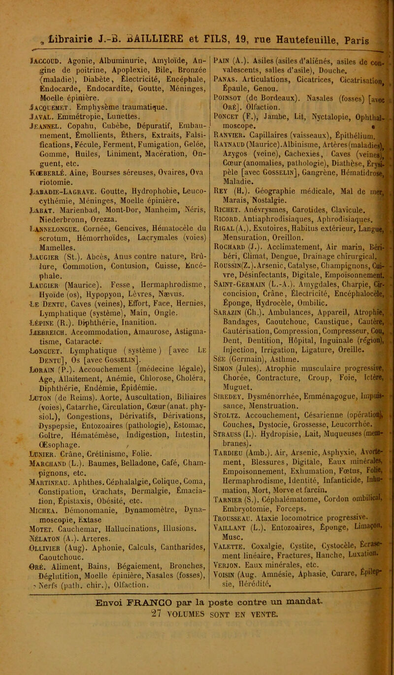 I , Librairie J.-B. BAILLIERE et FILS, 19, rue Hautefeuille, Paris JACCOUD. Agonie, Albuminurie, Amyloïde, An- gine de poitrine, Apoplexie, Bile, Bronzée (maladie), Diabète, Électricité, Encéphale, Endocarde, Endocardite, Goutte, Méninges, Moelle épinière. .Îàcquemet. Emphysème traumatique. Javal. Emmétropie, Lunettes. Jeannel. Copahu, Cubèbe, Dépuratif, Embau- mement. Émollients, Éthers, Extraits, Falsi- fications, Fécule, Ferment, Fumigation, Gelée, Gomme, Huiles, Liniment, Macération, On- guent, etc. Koeberlé. Aine, Bourses séreuses, Ovaires, Ova riotomie. JLabadie-Lagrave. Goutte, Hydrophobie, Leuco- cythémie, Méninges, Moelle épinière. Labat. Marienbad, Mont-Dor, Manheim, Néris, Niederbronn, Orezza. Lannelongue. Cornée, Gencives, Hématocèle du scrotum, Hémorrhoïdes, Lacrymales (voies) Mamelles. Laugier (St.). Abcès, Anus contre nature, Brû- lure, Commotion, Contusion, Cuisse, Encé- phale. Laugier (Maurice). Fesse, Hermaphrodisme, Hyoïde (os), Hypopyon, Lèvres, Naevus. ■Le Dentu, Caves (veines), Effort, Face, Hernies, Lymphatique (système), Main, Ongle. Lépine (R.). Diphthérie, Inanition. Jaebreich. Accommodation, Amaurose, Astigma- tisme, Cataracte. Longuet. Lymphatique (système) [avec Le Dentu], Os [avec Gosselin]. Lorain (P.). Accouchement (médecine légale), Age, Allaitement, Anémie, Chlorose, Choléra, DiphLhérie, Endémie, Épidémie. Lcton (de Reims). Aorte, Auscultation, Biliaires (voies), Catarrhe, Circulation, Cœur(anat. phy- siol.), Congestions, Dérivatifs, Dérivations, Dyspepsie, Entozoaires (pathologie), Estomac, Goitre, Hématémèse, Indigestion, Intestin, Œsophage. , Lunier. Crâne, Crétinisme, Folie. Marchand (L.). Baumes, Belladone, Café, Cham- pignons, etc. Martineau. Aphthes.Cénhalalgie, Colique, Coma, Constipation, Crachats, Dermalgie, Émacia- tion, Épistaxis, Obésité, etc. Michea. Démonomanie, Dynamomètre, Dyna- moscopie, Extase Motet. Cauchemar, Hallucinations, Illusions. Nélaton (A.). Arteres. Ollivier (Aug). Aphonie, Calculs, Cantharides, Caoutchouc. Oré. Aliment, Bains, Bégaiement, Bronches, Déglutition, Moelle épinière. Nasales (fosses), 'Nerfs (patli. chir.), Olfaction. Pain (A.). Asiles (asiles d’aliénés, asiles de con- valescents, salles d’asile), Douche. Panas. Articulations, Cicatrices, Cicatrisation Épaule, Genou. Poinsot (de Bordeaux). Nasales (fosses) [avec Oré], Olfaction. Poncet (F.), Jambe, Lit, Nyctalopie, Ophthal- moscope. • Ranvier. Capillaires (vaisseaux), Épithélium. ■'* Raynaud (Maurice). Albinisme, Artères (maladies) 1 Azygos (veine), Cachexies, Caves (veines)ï Cœur (anomalies, pathologie), Diathèse, Érysi- - pèle [avec Gosselin], Gangrène, Hématidrose,|J Maladie. Rey (H.). Géographie médicale, Mal de mer.fj Marais, Nostalgie. Richet. Anévrysmes, Carotides, Clavicule. Ricord. Antiaphrodisiaques, Aphrodisiaques. 3 Rigal(A.). Exutoires, Habitus extérieur. Langue, ', Mensuration, Oreillon. Rochard (J.). Acclimatement, Air marin, liéri- ? - béri, Climat, Dengue, Drainage chirurgical. J| Roussin(Z.). Arsenic, Catalyse, Champignons, Cui- - vre, Désinfectants, Digitale, Empoisonnement. . Saint-Germain (L.-A.). Amygdales, Charpie, Cir- ■ concision, Crâne, Électricité, Encéphalocèle,!, Éponge, Hydrocèle, Ombilic. Sarazin (Ch.). Ambulances, Appareil, Atrophie, Bandages, Caoutchouc, Caustique, Cautère,-,. Cautérisation, Compression, Compresseur, Cou, Dent, Dentition, Hôpital, Inguinale (région), Injection, Irrigation, Ligature, Oreille. SÉE (Germain), Asthme. Simon (Jules). Atrophie musculaire progressive, Chorée, Contracture, Croup, Foie, Ictère, Muguet. Siredey. Dysménorrhée, Emménagogue, Impuis- • sauce, Menstruation. Stoltz. Accouchement, Césarienne (opération), Couches, Dystocie, Grossesse, Leucorrhée. * Strauss (I.). Hydropisie, Lait, Muqueuses (mem- branes). Tardieu (Amb.). Air, Arsenic, Asphyxie, Avorte- - ment, Blessures, Digitale, Eaux minérales, Empoisonnement, Exhumation, Fœtus, Folie, Hermaphrodisme, Identité, Infanticide, Inhu- mation, Mort, Morve et farcin. Tarnier (S.). Céphalématome, Cordon ombilical. Embryotomie, Forceps. Trousseau. Ataxie locomotrice progressive. Vaillant (L.). Entozoaires, Éponge, Limaçon, Musc. Valette. Coxalgie, Cystite, Cystocèle, Ecrase- ment linéaire, Fractures, Hanche, Luxation. Veiuon. Eaux minérales, etc. Voisin (Aug. Amnésie, Aphasie. Curare, ÉpiloP* sic, Hérédité. Envoi FRANCO par la poste contre un mandat.