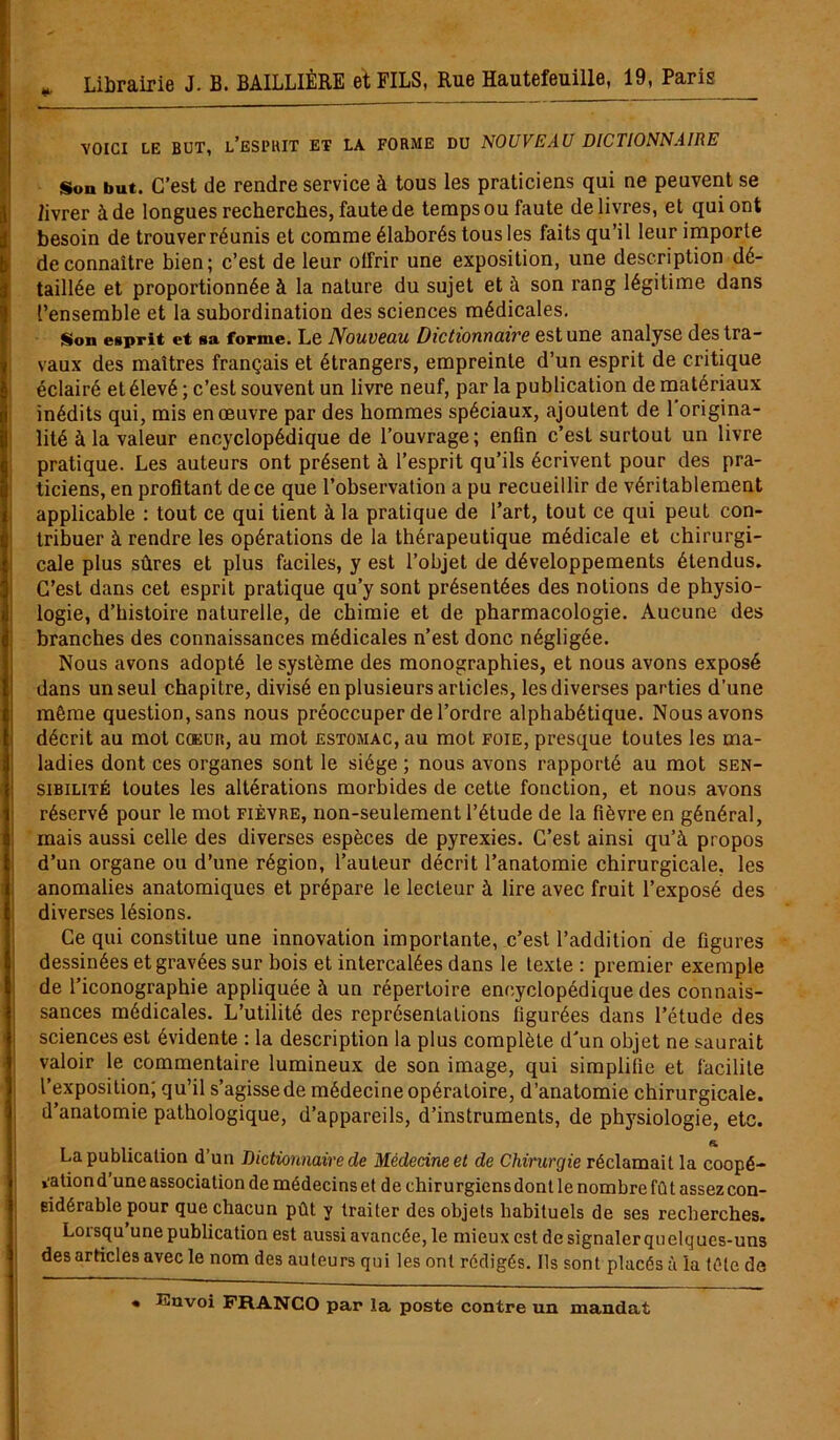 VOICI LE BUT, L’ESPRIT ET LA FORME DU NOUVEAU DICTIONNAIRE Son but. C’est de rendre service à tous les praticiens qui ne peuvent se livrer à de longues recherches, faute de temps ou faute delivres, et qui ont besoin de trouver réunis et comme élaborés tous les faits qu’il leur importe de connaître bien; c’est de leur offrir une exposition, une description dé- taillée et proportionnée à la nature du sujet et à son rang légitime dans l’ensemble et la subordination des sciences médicales. Son esprit et sa forme. Le Nouveau Dictionnaire est une analyse des tra- vaux des maîtres français et étrangers, empreinte d’un esprit de critique éclairé et élevé; c’est souvent un livre neuf, par la publication de matériaux inédits qui, mis en œuvre par des hommes spéciaux, ajoutent de 1 origina- lité à la valeur encyclopédique de l’ouvrage; enfin c’est surtout un livre pratique. Les auteurs ont présent à l’esprit qu’ils écrivent pour des pra- ticiens, en profitant de ce que l’observation a pu recueillir de véritablement applicable : tout ce qui tient à la pratique de l’art, tout ce qui peut con- tribuer à rendre les opérations de la thérapeutique médicale et chirurgi- cale plus sûres et plus faciles, y est l’objet de développements étendus. C’est dans cet esprit pratique qu’y sont présentées des notions de physio- logie, d’histoire naturelle, de chimie et de pharmacologie. Aucune des branches des connaissances médicales n’est donc négligée. Nous avons adopté le système des monographies, et nous avons exposé dans un seul chapitre, divisé en plusieurs articles, les diverses parties d’une même question, sans nous préoccuper de l’ordre alphabétique. Nous avons décrit au mot coeur, au mot estomac, au mot foie, presque toutes les ma- ladies dont ces organes sont le siège ; nous avons rapporté au mot sen- sibilité toutes les altérations morbides de cette fonction, et nous avons réservé pour le mot fièvre, non-seulement l’étude de la fièvre en général, mais aussi celle des diverses espèces de pyrexies. C’est ainsi qu’à propos d’un organe ou d’une région, l’auteur décrit l’anatomie chirurgicale, les anomalies anatomiques et prépare le lecteur à lire avec fruit l’exposé des diverses lésions. Ce qui constitue une innovation importante, c’est l’addition de figures dessinées et gravées sur bois et intercalées dans le texte : premier exemple de l’iconographie appliquée à un répertoire encyclopédique des connais- sances médicales. L’utilité des représentations figurées dans l’étude des sciences est évidente : la description la plus complète d'un objet ne saurait valoir le commentaire lumineux de son image, qui simplifie et facilite l’exposition; qu’il s’agisse de médecine opératoire, d’anatomie chirurgicale, d’anatomie pathologique, d’appareils, d’instruments, de physiologie, etc. «i La publication d’un Dictionnaire de Médecine et de Chirurgie réclamait la coopé- ra tion d’une association de médecins et de chirurgiens dont le nombre fût assez con- sidérable pour que chacun pût y traiter des objets habituels de ses recherches. Lorsqu’une publication est aussi avancée, le mieux est de signaler qu elques-uns des articles avec le nom des auteurs qui les ont rédigés. Ils sont placés à la tête de « Envoi FRANCO par la poste contre un mandat
