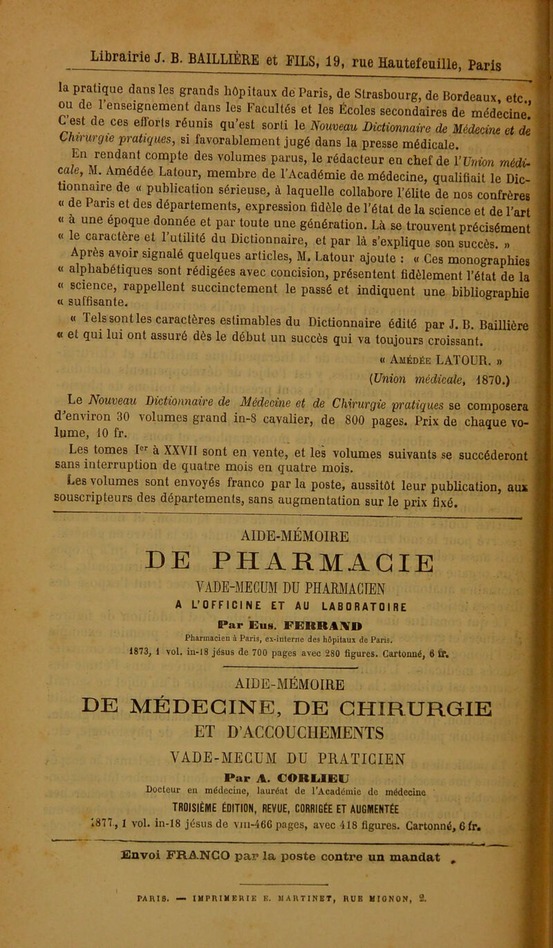 la pratique dans les grands hôpitaux de Paris, de Strasbourg, de Bordeaux etT ou de 1 enseignement dans les Facultés et les Écoles secondaires de médecine’ C est de ces eflorls réunis qu’est sorti le Nouveau Dictionnaire de Médecine et de Chirurgie pratiques, si favorablement jugé dans la presse médicale. En rendant compte des volumes parus, le rédacteur en chef de l’Union médi- cale, M. Amédée Latour, membre de l’Académie de médecine, qualifiait le Dic- tionnaire de « publication sérieuse, à laquelle collabore l’élite de nos confrères « de Pans et des départements, expression fidèle de l’état de la science et de l’art « a une epoque donnée et par toute une génération. Là se trouvent précisément « le caractère et l’utilité du Dictionnaire, et par là s’explique son succès. »» Après avoir signalé quelques articles, M. Latour ajoute : « Ces monographies « alphabétiques sont rédigées avec concision, présentent fidèlement l’état de la « science, rappellent succinctement le passé et indiquent une bibliographie « suffisante. « Tels sont les caractères estimables du Dictionnaire édité par J. B. Baillière « et qui lui ont assuré dès le début un succès qui va toujours croissant. « Amédée LATOUR. » (Union médicale, 1870.) Le Nouveau Dictionnaire de Médecine et de Chirurgie pratiques se composera d'environ 30 volumes grand in-8 cavalier, de 800 pages. Prix de chaque vo- lume, 10 fr. Les tomes I à XXVII sont en vente, et les volumes suivants se succéderont sans interruption de quatre mois en quatre mois. Les volumes sont envoyés franco par la poste, aussitôt leur publication, aux souscripteurs des départements, sans augmentation sur le prix fixé. AIDE-MÉMOIRE DE PHARMACIE VADE-MECUM DU PHARMACIEN A L'OFFICINE ET AU LABORATOIRE (Par Eus. FERRAND Pharmacien à Paris, ex-interne des hôpitaux de Paris. 1873, 1 vol. in-18 jésus de 700 pages avec 280 figures. Cartonné, 8 0“. AIDE-MÉMOIRE DE MÉDECINE, DE CHIRURGIE ET D’ACCOUCHEMENTS VADE-MECUM DU PRATICIEN Par A. CORLIEC Docteur en médecine, lauréat de l’Académie de médecine TROISIÈME ÉDITION, REVUE, CORRIGÉE ET AUGMENTÉE .877, 1 vol. in-18 jésus de vm-46C pages, avec 418 figures. Cartonné, 6 fr. £!nvoi FRANCO par la poste contre un mandat ,