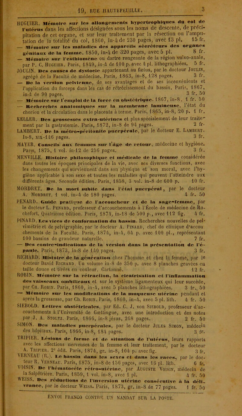 HUGUIER. Mémoire sur les allongements hypertrophiques du col de rutérus dans les affections désignées sous les noms de descente, de préci- pitation de cet organe, et sur leur traitement par la résection ou l’ampu- tation de la totalité du col, 1860, in-/t de 230 pages, avec 13 pl, 15 fr, — Mémoire sur les maladies des appareils sécréteurs des organes génitaux de la femme. 1850, in-Z» de 320 pages, avec 5 pl. B fr. — Mémoire sur l’esthiomène ou dartre rongeante de la région vulvo-anale, par P. C. Huguier. Paris, 1849, in-4 de 100 p. avec 4 pl. lithographiées. 5 fr. JOULIN. îles causes de dystocie appartenant au fœtus, par le doctour JOUUN, agrégé de la Faculté de médecine. Paris, 1863, in-8, 128 pages. 3 fr, — lie la version pelvienne, de ses avantages et de ses inconvénients et l’application du forceps dans les cas de rétrécissement du bassin. Pari?, 1867, im4 de 90 pages. 3 fr. 50 — Mémoire sur l’emploi de la force en obstétrique. 1867, in-8 . 1 fr. 50 — Itecherches anatomiques sur la membrane lumineuse, 1 état du chorion et la circulation dans le placenta à terme. Paris, 1865, in-8, 20 p. 1 fr. KELLER. Des grossesses extra-utérines et plus spécialement de leur traite” ment par la gastrotomie. Paris, 1872, in-8 de 94 pages. 2 fr- LAMBERT. i>o la métro-péritonîte puerpérale, par le docteur E. Lambert. In-8, xijc—146 pages. 3 fr. MAYER. Conseils aux remmes sur l’tigo de retour, médecine et hygiène. Pains, 1875, 1 vol. in-12 de 256 pages. 3 fr. MENVILLE. Histoire philosophique ci médicale fie la femme considérée dans toutes les époques principales de la vie, avec ses diverses fonctions, avec les changements qui surviennent dans son physique et son moral, avec l’hy- giène applicable à son sexe et toutes les maladies qui peuvent l’atteindre aux différents âges. Seconde édition. Paris, 1858, 3 vol. in-8 de 600 p. 10 fr. MORDRET. De 1a mort subite dans l’état puerpéral, par le docteur A. Mordret. 1 vol. in-4 de 180 pages. 4 fr. 50 PENARD. Guide pratique de l’accoucheur et de la sage-femnie, par le docteur L. Pénard, professeur d’accouchements à l’École de médecine de Ro- chefort. Quatrième édition. Paris, 1874, in-18 de 500 p., avec 112 fig. 4 fr. PINARD. Les vices de conformation du bassin. Recherches nouvelles de pel- vimétrieet de pelvigraphie, par le docteur A. Pinard, chef do clinique d’accou chemenls de la Faculté. Paris, 1874, in-4, 64 p. avec 100 pl., représentant 100 bassins de grandeur naturelle. 7 fr. — lies contre-indications île la version dans la présentation de l’é- paule. Paris, 1873, in-8 de 140 pages. 3 fr. RICHARD, nistoire de la génération chez l’homme et chez la femme, par le docteur David Richard. Un volume iu-8 de 350 p. avec 8 planches gravées en taille douce et tirées en couleur. Cartonné. 12 fr. ROBIN. Mémoire sur la rétraction, la cicatrisation et l’innnmmation des vaisseaux ombilicaux et sur le système ligamenteux qui leur succède, par Ch. Robin. Paris, 1860, in-4, avec 5 planches lithographiées. 3 fr. 50 — Mémoire sur les modifications de la muqueuse utérine pendant et après la grossesse, par Ch. Rorin. Paris, 1860, in-4, avec 5 pl. lith. 4 fr. 50 SIEBOLD. retires obstétricales, par Ed. C. J. von Siebold, professeur d’ac- couchements à l’Université de Gœttingue, avec une introduction et des notes par J. A. Stoltz. Paris, 1866, in-8 jésus, 268 pages. 2 fr. 50 SIMON, nos maladies puerpérales, par le docteur Jules Simon, médecin des hôpitaux. Paris, 1866, in-8, 184 pages. 3 fr. TRIPIER, l.ésions de foraio et de situation de l’utérus, leurs rapports avec les affections nerveuses de la femme et leur traitement, par le docteur A. Tripier. 2e édit. Paris, 1874, gr. in-8, 104 p. aveefig. 3 fr. YERNEAU (R.). I.e bassin dans les sexes et- dans les races, par le doc- teur R. Yerneau. Paris, 1875, in-8 de 156 pages, avec 16 pl. lith. 6 fr. VOISIN, lie rtiématocèie rétro-utérine, par Auguste Voisin, médecin de la Salpêtrière. Paris, 1859, 1 vol. in-8, avec 1 pl. A fr. 50 WEISS. Des réductions de l’inversion utérine consécutive ù In déli- vrance, par le docteur Weiss. Paris, 1873, gr. in-8 do 77 pages. 1 fr. 5q