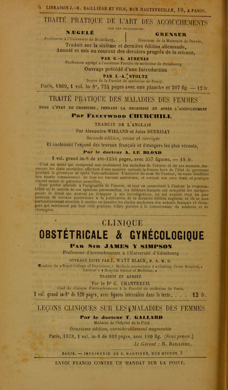 TRAITÉ PRATIQUE DE L’ART DES ACCOUCHEMENTS NÆGELÉ Professeur ù l’Universjtô de Heidelberg, r*n i.es professeurs GKF.NSER Directeur de la Maternité de Dresde, 1 induit sur la sixième et dernière édition allemande, Annoté et mis au courant des derniers progrès de la science, PAR G.-A. AUBENAS Professeur agrégé ù l’ancienne Faculté de médecine de Strasbourg Ouvrage précédé d’une Introduction PAR J.-A.*STOLTZ Doyen de la Faculté de médecine de Nancy. Paris, 1869, 1 vol. in-8°, 724 pages avec une planche et 207 fig. — 12 fr. TRAITÉ PRATIQUE DES MALADIES DES FEMMES nous l’état de crossesse, tendant la grossesse et après l’accouchement Par Flektwood CHIBU IIILL TRADUIT DE L’ANGLAIS Par Alexandre WIELAND et Jules DUBR1SAY Seconde édition, revue et corrigée Et contenant l’exposé des travaux français et étrangers les plus récents, I*«r le docteur A, ILE III.» A» 1 vol. grand in-8 de xvi-1254 pages, avec 387 figures. — 18 fr. C’est un traité qui comprend non-seulement les maladies de l’utérus et de ses annexes, nia- cncoro les étals morbides affectant d’une manière spéciale la femme hors de l’état de grossesse pendant la grossesse et après l’accouchement. L’autorité du nom do l'auteur, sa vaste érudition son exacte connaissance do tous les travaux antérieurs, et surtout son sens droit et pratique étaient autant de garanties nouvelles.^ Sans porter atteinte à l’originalité de l’œuvre, et tout en conservant à l’auteur la responsa- bilité et le mérite de ses opinions personnelles, les éditeurs français ont complété les quelques points do détail qui avaient pu échapper à ses investigations, ou qui avaient reçu un jour nouveau de travaux postérieurs à la publication de la dernière édition anglaise, et ils se sunl particulièrement attachés a mettre en lumière los études modernes des auteurs français et étran- gers qui méritaient par leur coté pratique d’étro portées à la connaissance du médecin cl du chirurgien. CLINIQUE OBSTÉTRICALE & GYNÉCOLOGIQUE Par S ni JAMES Y SIMPSON Professeur d'accouchements h l’Université d’Edimbourg ouvrage édité par J. WATT BLACK, si. A. m. d. Membre du « Royal College of Physiciens,» Médecin accoucheur à « Charing Cross Hospital,» Lecteur ù « Hospital School of Medicine. * TRADUIT ET ANNOTÉ Par le Dr G. CHANTREUIL Chef de clinique d'accouchements A la Faculté de médecine de Paris. I vol. grand iu-8° de 820 pages, avec ligures intercalées dans le texte. ... 12 fr. LEÇONS CLINIQUES SUR LES ([MALADIES DES FEMMES Par le docteur T. GALLARD Médecin de l'hôpital de lu Pitié Deuxième édition, considérablement augmentée Paris, 1878, 1 vol. in-8 de 800 pages, avec 100 fig. {Sous presse.) Le Gérant : H. Baillièrf.. PARIS. — IMPRIMERIE DE E. MARTINET, RUE MIGNON, 2