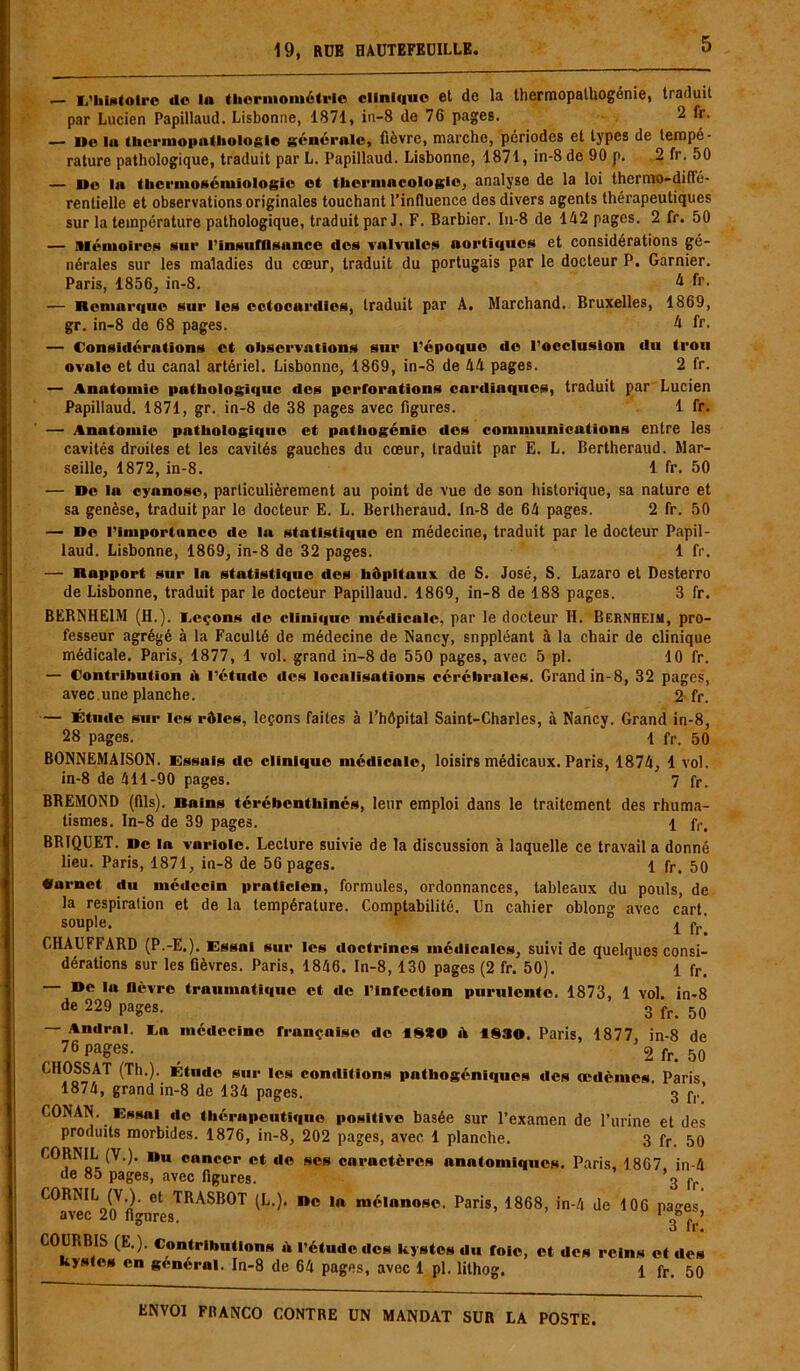 — «/histoire de In thermométrie clinique et de la thermopalhogénie, traduit par Lucien Papillaud. Lisbonne, 1871, in-8 de 76 pages. 2 fr. — l»e In thermopathologie générale, fièvre, marche, périodes et types de tempé- rature pathologique, traduit par L. Papillaud. Lisbonne, 1871, in-8 de 90 p. 2 fr. 50 — ©e in tbcrmoséiuiologic et thcrmncologie, analyse de la loi thermo-diflé- renlielle et observations originales touchant l'influence des divers agents thérapeutiques sur la température pathologique, traduit par J. F. Barbier. In-8 de 142 pages. 2 fr. 50 — .Mémoires sur l'insuffisance des valvules aortiques et considérations gé- nérales sur les maladies du cœur, traduit du portugais par le docteur P. Garnier. Paris, 1856, in-8. à fr. — Remarque sur les cctocurdies, traduit par A. Marchand. Bruxelles, 1869, gr. in-8 de 68 pages. 4 fr. — Considérations et observations sur l’époque de l’occlusion du trou ovale et du canal artériel. Lisbonne, 1869, in-8 de 44 pages. 2 fr. — Anatomie pathologique des perforations cardiaques, traduit par Lucien Papillaud. 1871, gr. in-8 de 38 pages avec figures. 1 fr. — Anatomie pathologique et pathogénie des communications entre les cavités droites et les cavités gauches du cœur, traduit par E. L. Bertheraud. Mar- seille, 1872, in-8. 1 fr. 50 — De la cyanose, particulièrement au point de vue de son historique, sa nature et sa genèse, traduit par le docteur E. L. Bertheraud. In-8 de 64 pages. 2 fr. 50 — Do l’importance de la statistique en médecine, traduit par le docteur Papil- laud. Lisbonne, 1869, in-8 de 32 pages. 1 fr, — Rapport sur la statistique des hôpitaux de S. José, S. Lazaro et Desterro de Lisbonne, traduit par le docteur Papillaud. 1869, in-8 de 188 pages. 3 fr. BERNHEIM (H.), i.eçons de cliniciue médicale, par le docteur H. Bernheim, pro- fesseur agrégé à la Faculté de médecine de Nancy, snppléant à la chair de clinique médicale. Paris, 1877, 1 vol. grand in-8 de 550 pages, avec 5 pl. 10 fr. — Contribution à l’étude des localisations cérébrales. Grand in-8, 32 pages, avec.une planche. 2-fr. — Étude sur les rôles, leçons faites à l’hôpital Saint-Charles, à Nancy. Grand in-8, 28 pages. 1 fr. 50 BONNEMAISON. Essais de clinique médicale, loisirs médicaux. Paris, 1874, 1 vol. in-8 de 411-90 pages. 7 fr. BREMOND (fils). Rains térébenthinés, leur emploi dans le traitement des rhuma- tismes. In-8 de 39 pages. 1 fr, BRIQUET. De In variole. Lecture suivie de la discussion à laquelle ce travail a donné lieu. Paris, 1871, in-8 de 56 pages. 1 fr, 50 «arnet du médecin praticien, formules, ordonnances, tableaux du pouls, de la respiration et de la température. Comptabilité. Un cahier oblong avec cart. souple. . f ' CHAUFFARD (P.-E.). Essai sur les doctrines médicales, suivi de quelques consi- dérations sur les fièvres. Paris, 1846. In-8, 130 pages (2 fr. 50). 1 fr. — De lu fièvre traumatique et de l’infection purulente. 1873, 1 vol. in-8 de 229 pages. 3 fr_ 50 — Andrnl. La médecine française do «8*0 à 18SO. Paris, 1877, in-8 de 76 pages. _ 2 fr. 50 C110SSAT (Th.). Étude sur les conditions pntliogéniques des œdèmes Paris 1874, grand in-8 de 134 pages. 3 f,.’ CONAN. Essai de thérapeutique positive basée sur l’examen de l’urine et des produits morbides. 1876, in-8, 202 pages, avec 1 planche. 3 fr. 50 COBNIL (V.). Du cancer et de scs caractères anatomiques. Paris, 1867 in-4 de 85 pages, avec figures. ’3 fr CORNIL (V.). et TRASBOT (L.). De la mélanose. Paris, 1868, in-4 de 106 pan-es avec 20 figures. 1 3°f * COURBIS (E.). Contributions à l’étude des kystes du foie, et des reins et des kystes en général. In-8 de 64 pages, avec 1 pl. lithog. 1 fr. 50