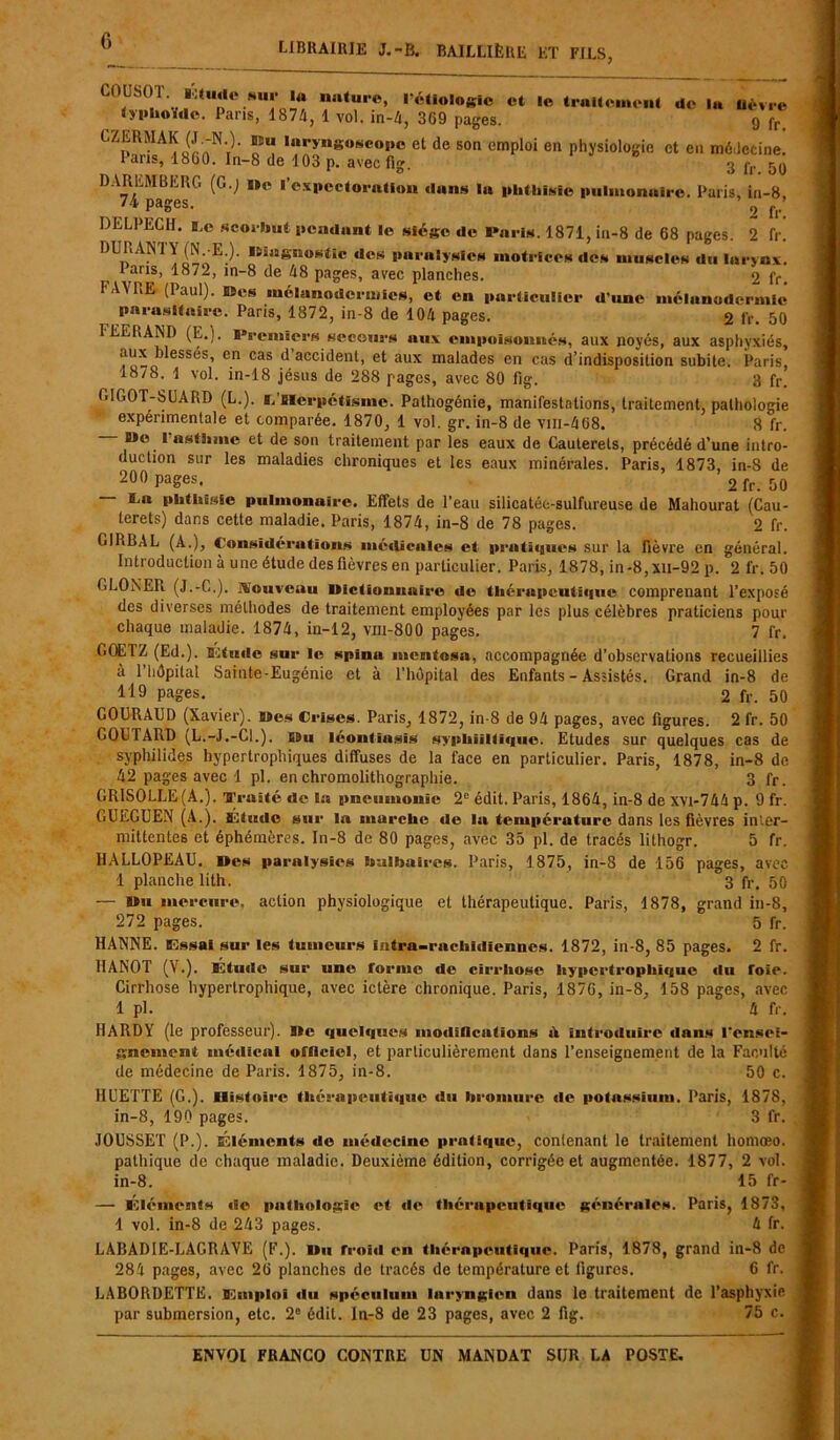librairie j.-b. bailliëre et fils, COUSOT. l'Huile sm’ ia nature, 1 étiologie et le traitement de lu nèvre typhoïde. Pans, 187/i, 1 vol. in-4, 369 pages. g fr LZERMAK (J -N.). Eu laryngoscope et de son emploi en physiologie et en médecine. Pans, 1860. In-8 de 103 p. avec fig. 3 fr 50 DAREMBERG (G.j Me l’expectoration dans lu phthisie pulmonaire. Paris, in-8, U pa&es’ 2 fr! DELPECH. E.e scorbut pendant le siège de Paris. 1871, in-8 de 68 pages. 2 fr. 1)URAMY(N -E;). Miugnostic des paralysies motrices des muscles du larynx. 1 ans, 1872, in-8 de 48 pages, avec planches. 2 fr, I AYRE (Paul), Mes mélanodermies, et en particulier d’une mélanodermie parasitaire. Paris, 1872, in-8 de 104 pages. 2 fr. 50 1EELAND (E.). Premiers secours aux empoisonnés, aux noyés, aux asphyxiés, Cn cas ^'accident, et aux malades en cas d’indisposition subite. Paris, 18/8. 1 vol. in-18 jésus de 288 rages, avec 80 fig. 3 fr. GIG0T-8UARD (L.). s. Herpétisme. Pathogénie, manifestations, traitement, pathologie experimentale et comparée. 1870, 1 vol. gr. in-8 de vm-408. 8 fr. B*e I asthme et de son traitement par les eaux de Cauterets, précédé d’une intro- duction sur les maladies chroniques et les eaux minérales. Paris, 1873, in-8 de 200 pages. 2 fr. 50 — B.a phthisie pulmonaire. Effets de l’eau silicatéc-sulfureuse de Mahourat (Cau- terets) dans cette maladie. Paris, 1874, in-8 de 78 pages. 2 fr. GIRBAL (A.), Considérations médicales et pratiques sur la fièvre en général. Introduction à une étude des fièvres en particulier. Paris, 1878, in-8,xu-92 p. 2 fr. 50 GLONER (J.-C,). Seiiveuu Mictionuaire de thérapeutique comprenant l’exposé des diverses méthodes de traitement employées par les plus célèbres praticiens pour chaque maladie. 1874, in-12, vm-800 pages. 7 fr. GOETZ (Ed.). Etude sur le spinu mentosa, accompagnée d’observations recueillies à 1 hôpital Sainte-Eugénie et à l’hôpital des Enfants - Assistés. Grand in-8 de 119 pages. 2 fr. 50 GOURAUD (Xavier). Mes Crises. Paris, 1872, in-8 de 94 pages, avec figures. 2 fr. 50 COUTARD (L.-J.-Cl.). Mu léontinsis syphilitique. Etudes sur quelques cas de syphilides hypertrophiques diffuses de la face en particulier. Paris, 1878, in-8 de 42 pages avec 1 pl. en chromolithographie. 3 fr. GR1S0LLE(A.). ’fl’raâté de la pneumonie 2e édit. Paris, 1864, in-8 de xvi-744 p. 9 fr. GUEGUEN (A.). Etude sur In marche de la température dans les fièvres inter- mittentes et éphémères. In-8 de 80 pages, avec 35 pl. de tracés lithogr. 5 fr. HALLOPEAU. Des paralysies bulbaires. Paris, 1875, in-8 de 156 pages, avec 1 planche lith. 3 fr, 50 — Mu mercure, action physiologique et thérapeutique. Paris, 1878, grand in-8, 272 pages. 5 fr. HANNE. Essai sur les tumeurs intra-rachidiennes. 1872, in-8, 85 pages. 2 fr. HANOT (V.). Étude sur une forme de cirrhose hypertrophique du Toïe. Cirrhose hypertrophique, avec ictère chronique. Paris, 1876, in-8, 158 pages, avec 1 pl. 4 fr. HARDY (le professeur). Me quelques modifications tV introduire dans rensei- gnement médical officiel, et particulièrement dans l’enseignement de la Faculté de médecine de Paris. 1875, in-8. 50 c. HUETTE (G.). Histoire thérapeutique du bromure de potassium. Paris, 1878, in-8, 190 pages. 3 fr. JOUSSET (P.). Éléments do médecine pratique, contenant le traitement homœo. pathique de chaque maladie. Deuxième édition, corrigée et augmentée. 1877, 2 vol. in-8. 15 fr- — Eléments «le pathologie et «le thérapeutique générales. Paris, 1873, 1 vol. in-8 de 243 pages. 4 fr. LABAD1E-LAGRAVE (F.). Mu froid en thérapeutique. Paris, 1878, grand in-8 de 284 pages, avec 26 planches de tracés de température et figures. 6 fr. LABORDETTE. Emploi «lu spéculum laryngien dans le traitement de l’asphyxie par submersion, etc. 2° édit, ln-8 de 23 pages, avec 2 fig. 75 c.