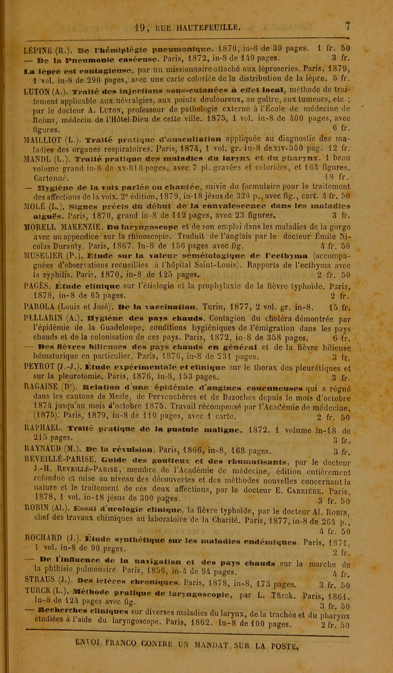 LÉPINE (R.). Sîo l'hémiplégie pneumonique. 1870, in-8 de 39 pages. 1 fr. 50 — BSc la S»neumonie caséeuse. Paris, 1872, in-8 de 110 pages. 3 fr. l.a lèpre est contagieuse, par un missionnaire attaché aux léproseries. Paris, 1879, 1 vol. in-8 de 290 pages, avec une carte coloriée de la distribution de la lèpre. 5 fr. LUTON (A.). Traité des injections sous-cutanées à effet local, méthode de trai- tement applicable aux névralgies, aux points douloureux, au goitre, aux tumeurs, etc.; par le docteur A. Luton, professeur de pathologie externe à l’École de médecine de Reims, médecin de l’Hôtel-Dieu de cette ville. 1875, 1 vol. in-8 de 100 pages, avec ligures. e fr- MA1LLIOT (L.). Traité pratique d'auscultation appliquée au diagnostic des ma- ladies des organes respiratoires. Paris, 1871, 1 vol. gr. in-8 dexiv-550 pag. 12 fr. M.-VNÜL (L.). Traité pratique «les «nalailics «lu larynx et du pharynx. 1 beau volume grand in-8 de xv-816 pages, avec 7 pl. gravées et coloriées, et 161 figures. Cartonné. 13 fr. — Hygiène de la voix parlée ou chantée, suivie du formulaire pour le traitement désaffections de la voix. 2e édition, 1879, in-18 jésus de 320 p.,avecfig., cart. 1 fr. 50 MO LÉ (L.). Signes précis «lu début «le la convalescence dans les maladies aiguës. Paris, 1870, grand in-8 de 112 pages, avec 23 figures. 3 fr. MORELL MAKENZIE. nu laryngoscope et de son emploi dans les maladies de la gorge avec un appendice sur la rhinoscopie. Traduit de l’anglais par le docleur Émile Ni- colas Duranty. Paris, 1867. In-8 de 156 pages avec iig. 4 fr. 50 MUSEL1ER (P.). F,tu<lc sur lu valeur séméiologique de rcctüyina (accompa- gnées d’observations recueillies à l’hôpital Saint-Louis). Rapports de l’ecthyma avec la syphilis. Pari?, 1870, in-8 de 125 pages. 2 fr. 50 PAGÈS. Étude clinique sur l’étiologie et la prophylaxie de la fièvre typhoïde. Paris, 1878, in-8 de 65 pages. 2 fr. PÀROLA (Louis et José). »e la vaccination. Turin, 1877, 2 vol. gr. in-8. 15 fr. PLLL.4RIN (A.). Hygiène des pays chauds. Contagion du choléra démontrée par l’épidémie de la Guadeloupe, conditions hygiéniques de l’émigration dans les pays chauds et delà colonisation de ces pays. Paris, 1872, in-8 de 358 pages. G fr. — nés fièvres bilieuses «les pays chauds en général et de la fièvre bilieuse hématurique en particulier. Paris, 1876, in-8 de 531 pages. 3 fr. PEYROT (J.-J.). Étude expérimentale et clinï«(uc sur le thorax des pleurétiques et sur la pleurotomie. Paris, 1876, in-8, 153 pages. 3 fr. RAGAINE (Dr). Relation d une épidémie d’angines coucnneuscs qui a régné dans les cantons de Mesle, de Pervenchères et de Bazoches depuis le mois d’octobre 1874 jusqu’au mois d’octobre 1875. Travail récompensé par l’Académie de médecine, (1875). Paris, 1879, in-8 de 110 pages, avec 1 carte. 2 fr. 50 RAPHAËL. Ti-aite pratique do la pustule maligne. 1872. 1 volume in-18 de 215 pages. 3 fr> RAYNAUD (M.). ne la révulsion. Paris, 1866, in-8, 168 pages. 3 f,-. REVEILLÉ-PARISE. Guide des goutteux et des rhumatisants, par le docteur J.-II. Reveillé-Parise, membre de l’Académie de médecine, édition entièrement refondue et mise au niveau des découvertes et des méthodes nouvelles concernant la nature et le traitement de ces deux affections, par le docteur E. Carrière. Paris 1878, 1 vol. in-18 jésus de 300 pages. 3 fr ROBIN (Al.). Essai «l’urologie clinique, la fièvre typhoïde, par le docteur Al. Robin chef des travaux chimiques au laboratoire de la Charité. Paris, 1877, in-8 de 264 p.’, ROCHARD (J.). Etude synthétique sur les maladies endémiques. Paris, 1871, 1 vol. in-8 de 90 pages. f ’ —1 Dem,,’!nnu7c° rtc 1,1 “aviS«Mon et des pays chauds sur la marche de la phthisie pulmonaire. Paris, 1856, in-4 de 94 pages. 4 f|. STRAUS (J.), «es ictères chroniques. Paris, 1878, in-8, 173 pages. 3 fr. 50 1 Tï (iL:);oIî,6‘l,0aC dc «aryngoscopie, par L. Tfirck. Paris, 1861. ln-a de 124 pages avec lig. 2 fi, 5 — Recherches cliniques sur diverses maladies du larynx, de la trachée et du pharynx etudiees a 1 aide du laryngoscope. Paris, 1862. In-8 de 100 pages 0 fr J5q
