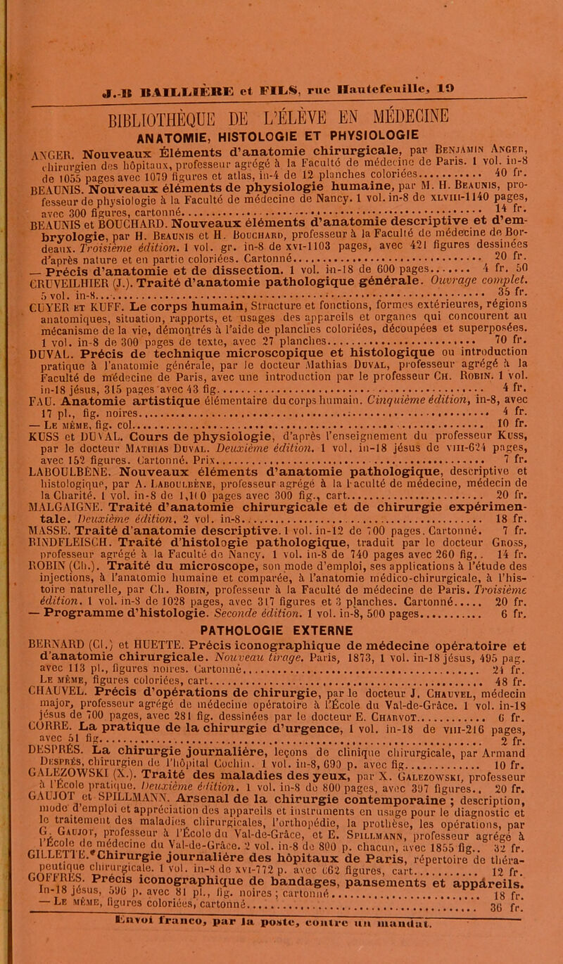 BIBLIOTHÈQUE DE L’ÉLÈVE EN MÉDECINE ANATOMIE, HISTOLOGIE ET PHYSIOLOGIE A VG ER. Nouveaux Éléments d’anatomie chirurgicale, par Benjamin Angeb, chirurgien dus hôpitaux, professeur agrégé à la Faculté de médecine de Paris. 1 vol. in-8 de 1055 pages avec 1079 ligures et atlas, in-4 de 12 planches coloriées.... ....... 40 lr. BEAUNIS. Nouveaux éléments de physiologie humaine, par M. H. Beaunis, pro- fesseur de physiologie à la Faculté de médecine de Nancy. 1 vol.in-8 de xlviii-1140 pages, avec 300 figures, cartonné ;• J4 tr. BEAUNIS et BOUCHARD. Nouveaux éléments d’anatomie descriptive et d em- bryologie, par H. Beaunis et H. Bouchard, professeur à laFaculié de médecine de Bor- deaux. Troisième édition. 1 vol. gr. in-8 dexvi-1103 pages, avec 421 figures dessinees d’après nature et en partie coloriées. Cartonné 20 fr. — Précis d’anatomie et de dissection. 1 vol. in-18 de 600 pages t fr. oO GRUVEILHIER (J.). Traité d’anatomie pathologique générale. Ouvrage complet. 5vol. in-8... ; ; fl‘- CUYER et KUFF. Le corps humain, Structure et fonctions, formes extérieures, régions anatomiques, situation, rapports, et usages des appareils et organes qui concourent au mécanisme de la vie, démontrés à l’aide de planches coloriées, découpées et superposées. 1 vol. in-8 de 300 pages de texte, avec 27 planches 70 fr. DUVAL. Précis de technique microscopique et histologique ou introduction pratique à l’anatomie générale, par le docteur .Mathias Duval, professeur agrégé â la Faculté de médecine de Paris, avec une introduction par le professeur Ch. Robin. 1 vol. in-18 jésus, 315 pages avec 43 fig ••••;, .•••*•:.• 4 fr. FAU. Anatomie artistique élémentaire du corps humain. Cinquième édition, in-8, avec 17 pl., fig. noires.. ; 4 fr. — Le même, fig. col 10 fr. KUSS et DUVAL. Cours de physiologie, d’après l’enseignement du professeur Kuss, par le docteur Mathias Duval. Deuxième édition. 1 vol. in-18 jésus de viii-624 pages, avec 152 figures. Cartonné. Prix 7 fr. LABOULBÈNE. Nouveaux éléments d’anatomie pathologique, descriptive et histologique, par A. Laboulbène, professeur agrégé à la Faculté de médecine, médecin de la Charité. I vol. in-8 de 1,1(0 pages avec 300 fig., cart 20 fr. MALGAIGNE. Traité d’anatomie chirurgicale et de chirurgie expérimen- tale. Deuxième édition, 2 vol. in-8 18 fr. MASSE. Traité d’anatomie descriptive. 1 vol. in-12 de 700 pages. Cartonné. 7 fr. RINDFLEISCH. Traité d’histologie pathologique, traduit par lo docteur Gr.oss, professeur agrégé îi la Faculté de Nancy. 1 vol. in-8 de 740 pages avec 260 fig.. 14 fr. ROBIN (Ch.). Traité du microscope, son mode d’emploi, ses applications à l’étude des injections, à l’anatomie humaine et comparée, à l’anatomie médico-chirurgicale, à l’his- toire naturelle, par Ch. Robin, professeur à la Faculté de médecine de Paris. Troisième édition. I vol. in-8 de 1028 pages, avec 317 figures et 3 pjanches. Cartonné 20 fr. — Programme d’histologie. Seconde édition. 1 vol. in-8, 500 pages 6 fr. PATHOLOGIE EXTERNE BERNARD (Cl.) et HUETTE. Précis iconographique de médecine opératoire et d’anatomie chirurgicale. Nouveau tirage. Paris, 1873, l vol. in-18 jésus, 495 pag. avec 113 pl., figures noires. Cartonné 24 fr. Le même, figures coloriées, cart 48 fr. CIIAUVEL. Précis d’opérations de chirurgie, par le docteur J. Chauvel, médecin major, professeur agrégé de médecine opératoire it l’École du Val-de-Grâce. 1 vol. in-18 jésus de 700 pages, avec 281 fig. dessinées par le docteur E. Charvot 6 fr. CORRE. La pratique de la chirurgie d’urgence, 1 vol. in-18 de vm-2lG pages, avec 51 fig 2 fr. DESPRÉS. La chirurgie journalière, leçons de clinique chirurgicale, par Armand HcCDR^Q flnninn-inn #l<> IH,A..!»nl < ...,i !.. rt nco _ jq Galezoavski, professeur /-'Murvn ; emVT,.„-,r - r-o—. “'i;c 397 ligures., 20 fr. OA L J u 1 et si 1LLMANN. Arsenal de la chirurgie contemporaine; description, mode d emploi et appréciation des appareils et instruments en usage pour le diagnostic et le traitement des maladies^ chirurgicales, l’orthopédie, la prothèse, les opérations, par ifiV i professeur 5 l’École du Val-de-Grâce, et E, Spillmann, professeur agrégé à H°'T,(!C.n’id.<!Clnc du y^-do-Grâce. 2 vol. in-8 do 800 p. chacun, avec 1855 fig.. 32 fr. G1LLE11 E. Chirurgie journalière des hôpitaux de Paris, répertoire de théra- rrlnpU'rl? (i!1'“r?lca.le- 1 Vül- in-8 de xvi-772 p. avec C62 figures, cart 12 fr. T,! Vs îAq.w rtocS lconoSraphique de bandages, pansements et appâreils. In-18 jésus, oJO p. avec 81 pl., fig. noires ; cartonné 18 fr — Le même, figures coloriées, cartonné 36 fr.'