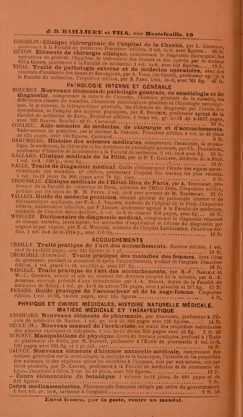 BS.ftfïJbTfr’.BCF, et FIFS, rUo Haute feuille, 19 résumés d’anatomie la Faculté de médecine PATHOLOGIE INTERNE FT r.FNÉnai r avec 282 figures. Broché: iS fr. Cartonné..... V-m-io Qe X'1Ü£U PaSef3- CORLIEU. Aide-mémoire de médecine, de chirurgie‘et'd’accouchements Vade-mecum du praticien, par le docteur A. Corlieu. Troisième édition. 1 vol in-?8 lésas de 024 pages, avec 43;) figures. Cartonné nsjesus DAREMBERG. Histoire des sciences médicales, comprenant'’i’ànatômieViâ physio- logie, la médecine, la chirurgie et les doctrines de pathologie générale par Ch PaTTrrRnU,rrlliS-t0irf! de *il,.llédecl'le à ,a F.culté de médecillef 2 totlln-ravec fif 20 fr’ “ v.“i“;8c «Tf 6 °.le.D: .T: Se ,a î& RACLE. Traité de diagnostic médical'. Guide clinique pour l’étude des signés carac- ténst'ques des maladies. 6° édition, présentant l’exposé des travaux les plus récents, t vol. in-18 jésus de 900 pages avec 79 fig. Cart 1 s f TROUSSEAU. Clinique médicale de l’Hôtel-Dieu de Paris,'par A.'trou^àu prm fesseur de la Faculté de médecine de Paris, médecin de l’Hôtel-Dieu. Cinquième édition VAPr|brréY r’ -/f Sa’S deJ' -M’ 1>ETER- 3 vo1- in-8 avec portrait de M. Trousseau. 32 fr! VALLEIX. Guide du médecin praticien, résumé général de pathologie interne et de WOILLEZ. Dictionnaire de diagnostic médical, comprenant le diagnostic raisonné de chaque maladie, leurs signes, les méthodes d’exploration et l’étude du diagnostic par organe et par région, par E.-J. Woillez, médecin de l’hôpital Lariboisière. Deuxième édi- tion. 1 vol. in-8 de vi-1114 p., avec 310 fig 16 fr. ACCOUCHEMENTS O CHAILLY. Traité pratique de l’art des accouchements. Sixième édition. 1 vol in-8 de XX-1G3G page;, avec 282 figures et 1 pl 10 fr' CHURCHILL (Fletlwood). Traité pratique des maladies des femmes, hors l’état de grossesse, pendant la grossesse et après l’accouchement, traduit de l’anglais. Deuxième édition^ 1 vol. grand in-18, xvl-1254 p. avec 337 fig 18 fr. NAEGELÉ. Traité pratique de l’art des accouchements, par H.'-F\* Naegelé et W.-L. Grenser, annoté et mis au courant des derniers progrès de la science, par G.-A. Aubexas, ouvrage précédé d’une introduction par J.-A. Stoltz, doyen de la Faculté de médecine de Nancy. 1 vol. gr. in-8 de xxvm-724 pages, avec 1 planche et 207 fig. 12 fr. PENARD. Guide pratique de l’accoucheur et de la sage-femme. Cinquième édition. 1 vol. in-18, xx-000 pages, avec 1G5 figures 5 fr, PHYSIQUE ET CHIMIE MÉDICALES, HISTOIRE NATURELLE MÉDICALE, MATIÈRE MÉDICALE ET THÉRAPEUTIQUE ANDOUARD. Nouveaux éléments de pharmacie, par Andouard, professeur à l’É- cole de médecine de Nantes. 1 vol. gr. in-8 do 880 pages avec 120 ligures H fr. CECLU (II.j. Nouveau manuel de l’herboriste, ou traité des propriétés médicinales des plantes exotiques et indigènes. 1 vol. in-12 de xiv-25G pages avec 55 fig. 2 fr. 50 BUIGNET. Manipulations de physique. Cours de travaux pratiques, professé à l’École de pharmacie de Paris, par M. Buicnet, professeur à l’École de pharmacie. 1 vol. in-8, 100 pages avec 2G5 fig. et 1 pl. col., cart IG fr. CAUVET. Nouveaux éléments d’histoire naturelle médicale, comprenant des notions générales sur la minéralogie, la zoologie et la botanique, l’histoire et les propriétés des animaux et des végétaux utiles ou nuisibles à l’homme, soit par eux-inûmes, soit par leurs produits, par D. Cauviît, professour à la Faculté de médecino et de pharmacie de Lyon* Deuxième édition. 2 vol. in-18 jésus, avec 790 figures 12 fr. — Cours élémentaire de botanique. 1 volume in-18 jésus, de G80 pages et do G18 figures 7 fr. Codex medicamentarius. Pharmacopée française rédigée par ordre du gouvernement. 1 fort vol. gr. in-8, cartonné îi l’anglaise 9 fr. 50