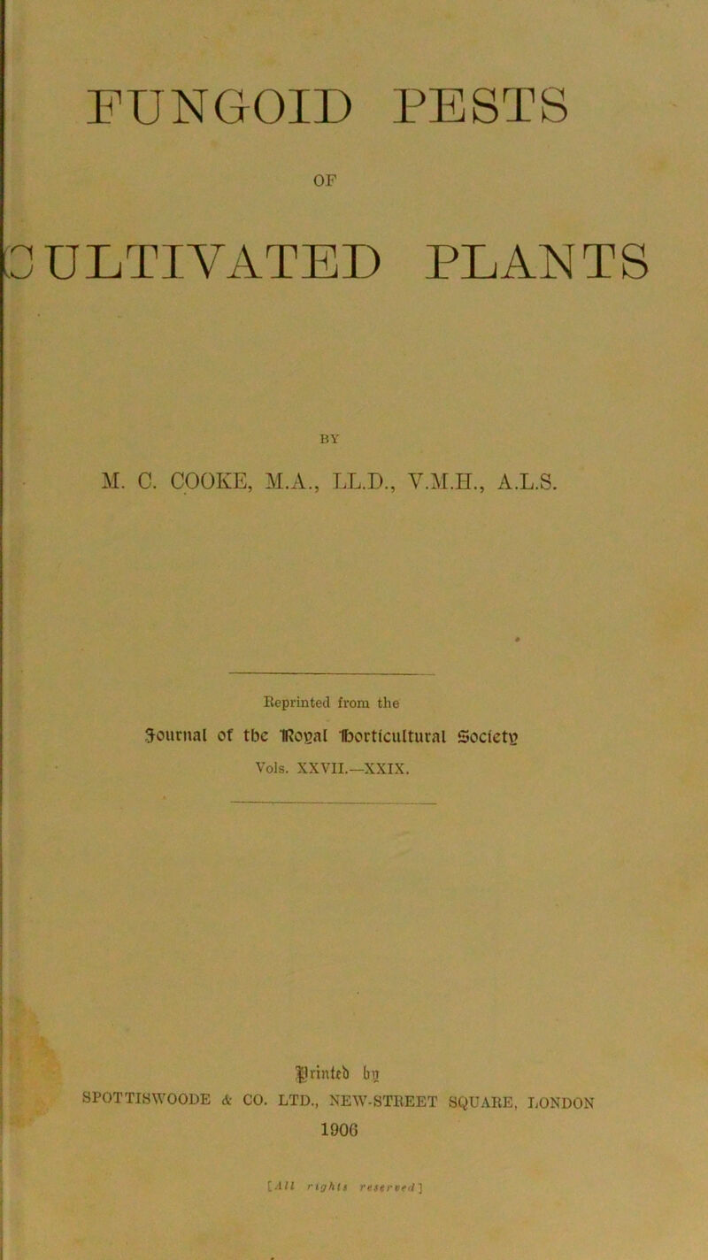 FUNGOID PESTS OF ULTIVATED PLANTS BY M. C. COOKE, M.A., LL.D., Y.M.II., A.L.S. Reprinted from the Journal of tbe IRoval Iborticultural Society? Vols. XXVII.— XXIX. Drinteb ba SPOTTISWOODE & CO. LTD., NEW-STREET SQUARE, LONDON 1906