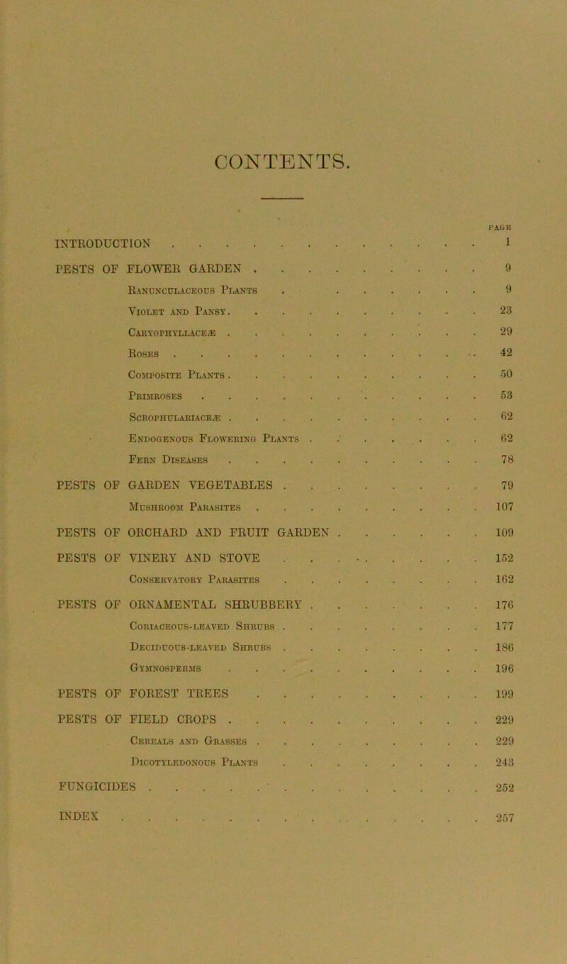 CONTENTS PAGR INTRODUCTION 1 PESTS OF FLOWER GARDEN 9 Ranunculaceous Plants . 9 Violet and Pansy 23 CARYOPHYLLACE.E 29 Roses .42 Composite Plants 50 Primroses 53 Scrophulariace.>e 62 Endogenous Flowering Plants . 62 Fern Diseases 78 PESTS OF GARDEN VEGETABLES 79 Mushroom Parasites 107 PESTS OF ORCHARD AND FRUIT GARDEN 109 PESTS OF VINERY AND STOVE . . . • 152 Conservatory Parasites 162 PESTS OF ORNAMENTAL SHRUBBERY 176 Coriaceous-leaved Shrubs 177 Deciduous-leaved Shrubs 186 Gymnosperms 196 PESTS OF FOREST TREES 199 PESTS OF FIELD CROPS 229 Cereals and Grasses 229 Dicotyledonous Plants 243 FUNGICIDES • 252 INDEX 257