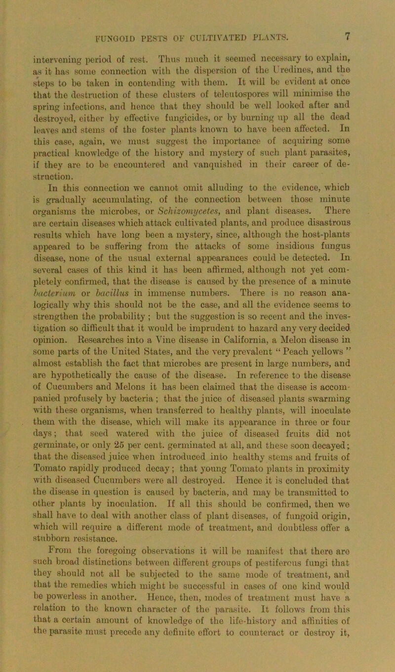 intervening period of rest. Thus much it seemed necessary to explain, as it has some connection with the dispersion of the l redines, and the steps to be taken in contending with them. It will be evident at once that the destruction of these clusters of teleutospores will minimise the spring infections, and hence that they should be well looked after and destroyed, either by effective fungicides, or by burning up all the dead leaves and stems of the foster plants known to have been affected. In this case, again, we must suggest the importance of acquiring some practical knowledge of the history and mystery of such plant parasites, if they are to be encountered and vanquished in their career of de- struction. In this connection we cannot omit alluding to the evidence, which is gradually accumulating, of the connection between those minute organisms the microbes, or Schizomycetes, and plant diseases. There are certain diseases which attack cultivated plants, and produce disastrous results which have long been a mystery, since, although the host-plants appeared to be suffering from the attacks of some insidious fungus disease, none of the usual external appearances could be detected. In several cases of this kind it has been affirmed, although not yet com- pletely confirmed, that the disease is caused by the presence of a minute bacterium or bacillus in immense numbers. There is no reason ana- logically why this should not be the case, and all the evidence seems to strengthen the probability ; but the suggestion is so recent and the inves- tigation so difficult that it would be imprudent to hazard any very decided opinion. Researches into a Vine disease in California, a Melon disease in some parts of the United States, and the very prevalent “ Peach yellows ” almost establish the fact that microbes are present in large numbers, and are hypothetically the cause of the disease. In reference to the disease of Cucumbers and Melons it has been claimed that the disease is accom- panied profusely by bacteria; that the juice of diseased plants swarming with these organisms, when transferred to healthy plants, will inoculate them with the disease, which will make its appearance in three or four days; that seed watered with the juice of diseased fruits did not germinate, or only 25 per cent, germinated at all, and these soon decayed; that the diseased juice when introduced into healthy stems and fruits of Tomato rapidly produced decay ; that young Tomato plants in proximity with diseased Cucumbers were all destroyed. Hence it is concluded that the disease in question is caused by bacteria, and may be transmitted to other plants by inoculation. If all this should be confirmed, then we shall have to deal with another class of plant diseases, of fungoid origin, which will require a different mode of treatment, and doubtless offer a stubborn resistance. From the foregoing observations it will be manifest that there are such broad distinctions between different groups of pestiferous fungi that they should not all be subjected to the same mode of treatment, and that the remedies which might be successful in cases of one kind w'ould be powerless in another. Hence, then, modes of treatment must have a relation to the known character of the parasite. It follows from this that a certain amount of knowledge of the life-history and affinities of the parasite must precede any definite effort to counteract or destroy it,