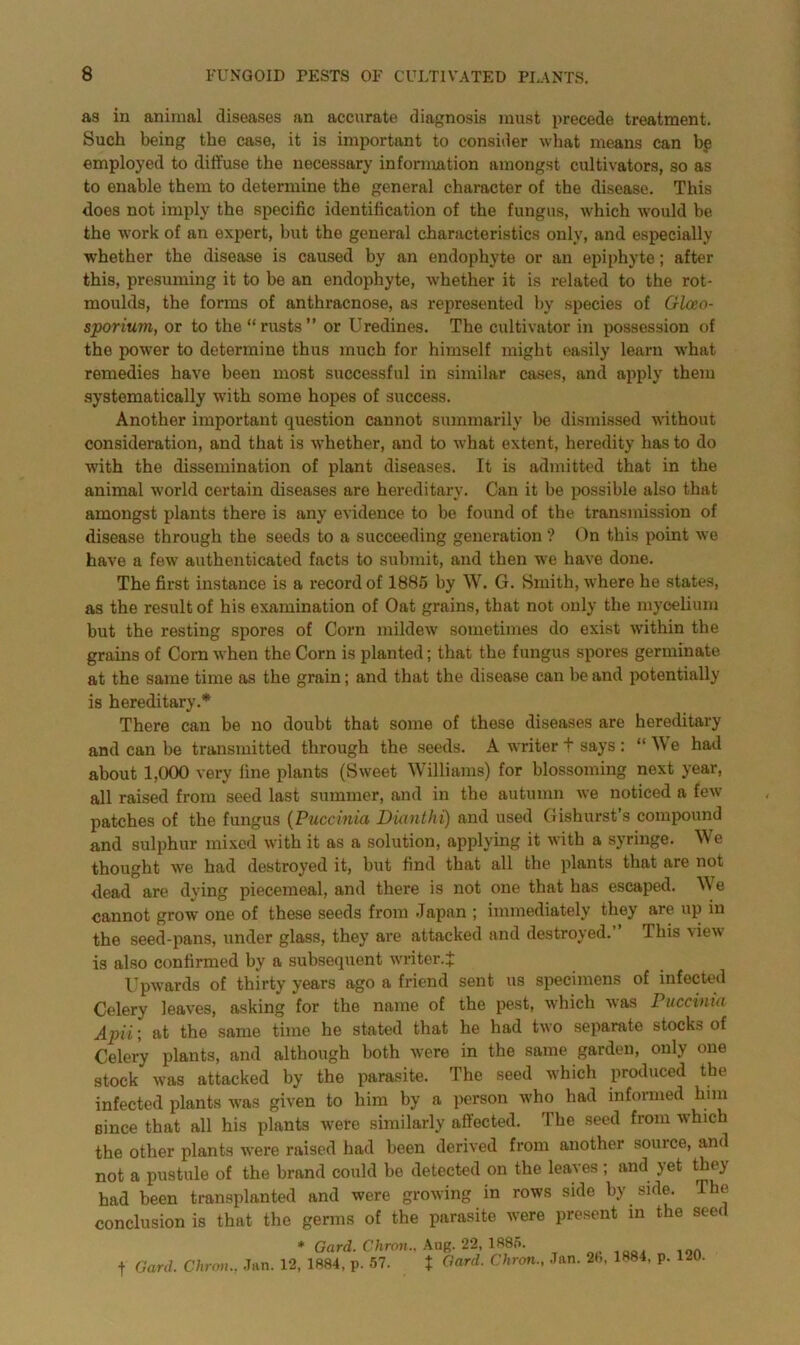 as in animal diseases an accurate diagnosis must precede treatment. Such being the case, it is important to consider what means can be employed to diffuse the necessary information amongst cultivators, so as to enable them to determine the general character of the disease. This does not imply the specific identification of the fungus, which would be the work of an expert, but the general characteristics only, and especially whether the disease is caused by an endophyte or an epiphyte; after this, presuming it to be an endophyte, whether it is related to the rot- moulds, the forms of anthracnose, as represented by species of Glceo- sporium, or to the “rusts” or Uredines. The cultivator in possession of the power to determine thus much for himself might easily learn what remedies have been most successful in similar cases, and apply them systematically with some hopes of success. Another important question cannot summarily be dismissed without consideration, and that is whether, and to what extent, heredity has to do with the dissemination of plant diseases. It is admitted that in the animal world certain diseases are hereditary. Can it be possible also that amongst plants there is any evidence to be found of the transmission of disease through the seeds to a succeeding generation ? On this point we have a few authenticated facts to submit, and then we have done. The first instance is a record of 1885 by W. G. Smith, where he states, as the result of his examination of Oat grains, that not only the mycelium but the resting spores of Corn mildew sometimes do exist within the grains of Corn when the Corn is planted; that the fungus spores germinate at the same time as the grain; and that the disease can be and potentially is hereditary.* There can be no doubt that some of these diseases are hereditary and can be transmitted through the seeds. A writer t says: “We had about 1,000 very line plants (Sweet Williams) for blossoming next year, all raised from seed last summer, and in the autumn we noticed a few patches of the fungus (Puccinia Dianthi) and used Gishurst’s compound and sulphur mixed with it as a solution, applying it with a syringe. We thought we had destroyed it, but find that all the plants that are not dead are dying piecemeal, and there is not one that has escaped. W e cannot grow one of these seeds from Japan ; immediately they are up in the seed-pans, under glass, they are attacked and destroyed.’ This view is also confirmed by a subsequent writer.J Upwards of thirty years ago a friend sent us specimens of infected Celery leaves, asking for the name of the pest, which was Puccinia Apii', at the same time he stated that he had two separate stocks of Celery plants, and although both were in the same garden, only one stock was attacked by the parasite. The seed which produced the infected plants was given to him by a person who had informed him since that all his plants were similarly affected. The seed from which the other plants were raised had been derived from another source, and not a pustule of the brand could be detected on the leaves ; and yet they had been transplanted and were growing in rows side by side. The conclusion is that the germs of the parasite were present in the seed * Gard.Chron., Aug. 22,1885. nP1QO, 10ft f Card. Chron., Jan. 12, 1884, p. 57. t Gard. Chron., Jan. 28, 1884. p. 120.