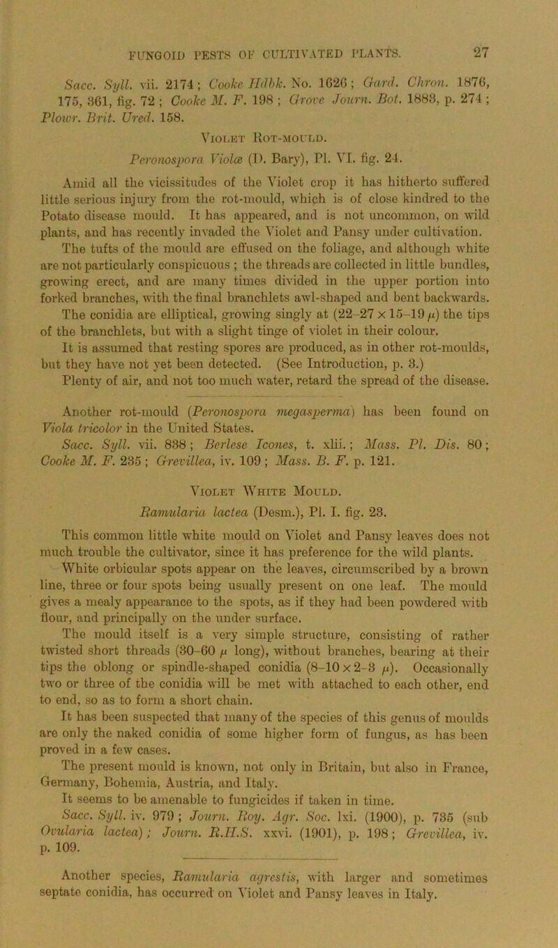 Sacc. Syll. vii. 2174; Cooke Hdbk. No. 1G2G; Garcl. Chron. 1876, 175, 361, fig. 72 ; Cooke M. F. 198 ; Grove Journ. Bot. 1888, p. 274 ; Plowr. Brit. Ured. 158. Violet Rot-mould. Peronospora Viola (I). Bary), PI. VI. fig. 24. Amid all tlio vicissitudes of the Violet crop it has hitherto suffered little serious injury from the rot-mould, which is of close kindred to the Potato disease mould. It has appeared, and is not uncommon, on wild plants, and has recently invaded the Violet and Pansy under cultivation. The tufts of the mould are effused on the foliage, and although white are not particularly conspicuous ; the threads are collected in little bundles, growing erect, and are many times divided in the upper portion into forked branches, with the final branchlets awl-shaped and bent backwards. The conidia are elliptical, growing singly at (22-27 x 15-19 y) the tips of the branchlets, but with a slight tinge of violet in their colour. It is assumed that resting spores are produced, as in other rot-moulds, hut they have not yet been detected. (See Introduction, p. 3.) Plenty of air, and not too much water, retard the spread of the disease. Another rot-mould (Peronospora megasperma) has been found on Viola tricolor in the United States. Sacc. Syll. vii. 838 ; Berlese leones, t. xlii.; Mass. PI. Dis. 80; Cooke M. F. 235 ; Grevillea, iv. 109 ; Mass. B. F. p. 121. Violet White Mould. Bamularia lactea (Desm.), PI. I. fig. 23. This common little white mould on Violet and Pansy leaves does not much trouble the cultivator, since it has preference for the wild plants. White orbicular spots appear on the leaves, circumscribed by a brown line, three or four spots being usually present on one leaf. The mould gives a mealy appearance to the spots, as if they had been powdered with flour, and principally on the under surface. The mould itself is a very simple structure, consisting of rather twisted short threads (30-G0 y long), without branches, bearing at their tips the oblong or spindle-shaped conidia (8-10 x 2-8 y). Occasionally two or three of the conidia will be met with attached to each other, end to end, so as to form a short chain. It has been suspected that many of the species of this genus of moulds are only the naked conidia of some higher form of fungus, as has been proved in a few cases. The present mould is known, not only in Britain, but also in France, Germany, Bohemia, Austria, and Italy. It seems to be amenable to fungicides if taken in time. Sacc. Syll. iv. 979 ; Journ. Iloy. Agr. Soc. lxi. (1900), p. 735 (sub Ovularia lactea); Journ. B.H.S. xxvi. (1901), p. 198; Grevillea, iv. p. 109. Another species, Bamularia agrestis, with larger and sometimes septate conidia, has occurred on Violet and Pansy leaves in Italy.