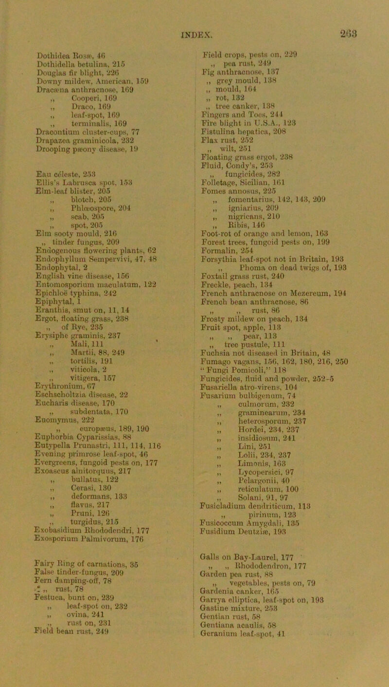 Dothidea Rosa’, 4(5 Dothidella betulina, 215 Douglas fir blight, 226 Downy mildew, American. 159 Draciena anthracnose, 169 „ Cooperi, 169 „ Draco, 169 „ leaf-spot, 169 „ tenninalis, 169 Dracontium cluster-cups, 77 Drapazea graminicola, 232 Drooping preony disease, 19 Eau celeste, 253 Ellis’s Labrusca spot, 153 Elm-leaf blister, 205 „ blotch, 205 „ Phloeospore, 204 „ scab, 205 „ spot, 205 Elm sooty mould, 216 „ tinder fungus, 209 Endogenous flowering plants, 62 Endophyllum Sempervivi, 47, 48 Endophytal, 2 English vine disease, 156 Entomosporium maculatum, 122 Epichloe typhina, 242 Epiphytal, 1 Eranthis, smut on, 11,14 Ergot, floating grass, 238 „ of Rye, 235 Erysiphe graminis, 237 Mali, 111 „ Martii, 88, 249 ,. tortilis, 191 „ viticola, 2 „ vitigera, 157 Erythronium, 67 Eschscholtzia disease, 22 Eucharis disease, 170 „ subdentata, 170 Euomymus, 222 „ europteus, 189, 190 Euphorbia Cyparissias, 88 Eutypella Prunastri, 111, 114, 116 Evening primrose leaf-spot, 46 Evergreens, fungoid pests on, 177 Exoascus alnitorquus, 217 „ bullatus, 122 „ Cerasi, 130 „ deformans, 133 „ flavus, 217 „ Pruni, 126 „ turgidus, 215 Exobasidium Rliododendri, 177 Exosporium Palmivorum, 176 Fairy Ring of carnations, 35 False tinder-fungus, 209 Fern damping-oil, 78 “ „ rust, 78 Festuea, bunt on, 289 „ leaf-spot on, 232 „ ovina, 241 „ rust on, 231 Field bean rust, 249 Field crops, pests on, 229 pea rust, 249 Fig anthracnose, 137 „ grey mould, 138 „ mould, 164 „ rot, 132 „ tree canker, 138 Fingers and Toes, 244 Fire blight in U.S.A., 123 Fistulina hepatica, 208 Flax rust, 252 ,, wilt, 251 Floating grass ergot, 238 Fluid, Condy’s, 253 „ fungicides, 282 Folletage, Sicilian, 161 Fornes annosus, 225 „ fomentarius, 142, 143, 209 „ igniarius, 209 „ nigricans, 210 „ Ribis, 146 Foot-rot of orange and lemon, 163 Forest trees, fungoid pests on, 199 Formalin, 254 Forsythia leaf-spot not in Britain, 193 „ Phoma on dead twigs of, 193 Foxtail grass rust, 240 Freckle, peach, 134 French anthracnose on Mezereum, 194 French bean anthracnose, 86 „ „ rust, 86 Frosty mildew on peach, 134 Fruit spot, apple, 113 „ „ pear, 113 „ tree pustule, 111 Fuchsia not diseased in Britain, 48 Fumago vagans, 156, 162, 180, 216, 250 “F’ungi Pomieoli,” 118 Fungicides, fluid and powder, 252-5 Fusariella atro-virens, 104 Fusarium bulbigenum, 74 „ culmorum, 232 „ graminearum, 234 „ heterosporum, 237 „ Hordei, 234, 237 „ insidiosum, 241 „ Lini, 251 „ Lolii, 234, 237 „ Limonis, 163 „ Lycopersici, 97 „ Pelargonii, 40 „ reticulatum, 100 „ Solani, 91, 97 Fusicladium dendriticum, 113 „ pirinum, 123 Fusicoccum Amygdali, 135 Fusidium Deutzire, 193 Galls on Bay-Laurel, 177 „ „ Rhododendron, 177 Garden pea rust, 88 „ vegetables, pests on, 79 Gardenia canker, 165 Garrya elliptica, leaf-spot on, 193 Gastine mixture, 253 Gentian rust, 58 Gentiana acaulis, 58 Geranium leaf-spot, 41