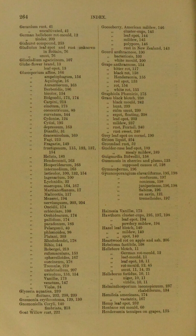Geranium rust, 41 „ uncultivated, 41 German hellebore rot-mould, 12 „ tinder, 209 Gishurst compound, 253 Gladiolus leaf-spot and rust unknown in Britain, 70 „ smut, 76 Gliocladium agaricinum, 107 Globe-flower brand, 13 „ leaf-spot, 13 Glceosporium aftine, 106 „ ampelophagum, 154 „ Aquilegi®, 16 „ Aurantiorum, 163 „ Berberidis, 186 „ bicolor, 154 „ Bidgoodii, 173, 174 „ Carpini, 213 „ cinctum, 173 „ concentricum, 80 „ curvatum, 144 „ Cydoniae, 124 „ Cytisi, 195 depressum, 163 „ Dianthi, 31 „ dracamicolum, 169 „ Fagi, 212 „ Fragarire, 149 „ fructigenum, 115, 132, 137, 154 „ Helicis, 183 „ Hendersonii, 163 „ Hesperidearum, 163 „ intermedium, 163 „ lseticolor, 100, 132, 154 „ lagenarium, 100 „ Lychnidis, 32 „ macropus, 164, 167 „ Martianoftianum, 17 „ Malicortis, 117 „ Mezerei, 194 „ nervisequum, 203, 204 „ Oncidii, 174 „ orbiculare, 100 „ Orchidearum, 174 „ pallidum, 174 „ paradoxum, 183 „ Pelargonii, 40 ,, phlomoides, 98 „ Platani, 203 „ Rhododendri, 178 ,, Ribis, 144 „ Robergei, 213 „ rufomaculans, 153 ,, spha)relloides, 167 „ succineum, 178 ,, Tremulte, 219 „ umbrinellum, 207 „ uvicolum, 153, 154 „ Vanillje, 173 „ venetum, 147 „ Violee, 24 Glyceria aquatica, 239 „ fluitans, 232, 238, 239 Gnomonia erythrostoma, 129, 130 Gnomoniella Coryli, 140 „ fimbriata, 213 Goat Willow rust, 222 Gooseberry, American mildew, 146 „ cluster-cups, 145 „ leaf-spot, 144 „ mildew, 145 „ polypore, 146 „ rust in New Zealand, 143 Gourd anthracnose, 100 „ bacteriosis, 103 „ white mould, 100 Grape anthracnose, 154 „ bitter rot, 117 „ black rot, 158 „ Hendersonia, 155 „ red spot, 153 „ rot, 154 „ white rot, 155 Graphiola Phoenicia, 175 Grass black blotch, 238 „ black mould, 242 „ bunt, 239 „ culm smut, 239 „ ergot, floating, 238 „ leaf-spot, 232 „ mildew, 237 „ rust, Foxtail. 240 „ rust sweet, 240 Grey leaf-spot on cornel, 190 Grison liquid, 254 Groundsel rust, 52 Guelder-rose leaf-spot, 189 „ mealy mildew, 189 Guignardia Bidwellii, 158 Gummosis in cherries and plums, 125 „ supposed causes of, 128 Gymnosperms, 196 Gymnosporangium clavariiforme, 195,198 „ confusum, 197 „ conicum, 198 „ juniperinmn, 196,198 •„ Sabin®, 196 „ on savin, 121 „ tremelloides, 197 Hainesia Vanillas, 173 Hawthorn cluster-cups, 195, 197, 198 „ leaf-spot, 194 „ powdery mildew, 194 Hazel leaf blotch, 140 „ „ mildew, 140 „ „ spot, 140 Heartwood rot on apple and ash, 206 Hebeloma fastibile, 108 Hellebore blotch, 11 „ German rot-mould, 12 „ leaf-mould, 11 „ leaf-spot, 10, 11 „ rot-mould, 12, 45 „ smut, 11, 14, 25 Helleborus fcetidus, 10, 11 „ niger, 10, 11 „ viridis, 10,11 Helminthosporium inconspicuum, 237 „ rhabdiferum, 134 Hemileia americana, 174 „ vastatrix, 167 Hemp leaf-spot, 252 Henbane rot mould, 60 Hendersonia tenuipes on grapes, 155