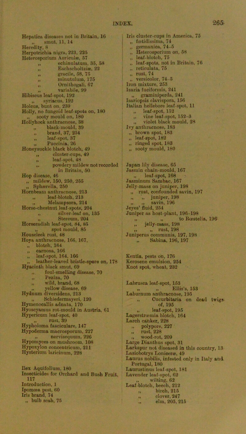 Hepatica diseases not in Britain, 16 „ smut, 11, 14 Heredity, 8 Herpotrichia nigra, 223, 225 Heterosporium Auriculas, 57 „ echinulatum, 35, 58 „ Eschscholtzise, 22 „ gj’acile, 58, 75 „ niinutulura, 175 „ Ornithogali, G7 „ variabile, 99 Hibiscus leaf-spot, 192 „ syriacus, 192 Holcus, bunt on, 239 Holly, no fungoid leaf-spots on, 180 „ sooty mould on, 180 Hollyhock anthracnose, 38 „ black-mould, 39 „ brand, 37, 254 „ leaf-spot, 37 „ Puccinia, 26 Honeysuckle black blotch, 49 „ cluster-cups, 49 „ leaf-spot, 48 ,,. powdery mildew not recorded in Britain, 50 Hop disease, 46 „ mildew, 150, 250, 255 „ Sphierella, 250 Hornbeam anthracnose, 213 „ leaf-blotch, 213 „ Melampsora, 214 Horse-chestnut leaf-spots, 204 „ silver-leaf on, 135 „ Stereura, 204 Horseradish leaf-spot, 84, 85 „ spot mould, 85 Houseleek rust, 48 Hoya anthracnose, 166, 167, „ blotch, 164 „ carnosa, 166 „ leaf-spot, 164, 166 „ leather-leaved bristle-spore on, 178 Hyacinth black smut, 69 „ foul-smelling disease, 70 „ Peziza, 70 „ wild, brand, 68 „ yellow disease. 69 Hydnum diversidens, 213 „ Schiedermayeri, 120 Hymenocallis adnata, 170 Byoscyamus rot-mould in Austria, 61 Hypericum leaf-spot, 40 „ rust, 39 Hypholoma fasciculate, 147 Hypoderma macrosporura, 227 „ nervisequum, 226 Hypomyces on mushroom, 108 Hypoxylon concentricum, 211 Hysteriura laricinum, 228 Ilex Aquifolium, 180 Insecticides for Orchard and Bush Fruit, 117 Introduction, 1 Ipomcea pest, 60 Iris brand, 74 Iris cluster-cups in America, 75 „ foetidissima, 74 „ germanica, 74-5 „ Heterosporium on, 58 „ leaf-blotch, 75 „ leaf-spots, not in Britain, 76 „ reticulata, 75 „ rust, 74 „ versicolor, 74-5 Iron mixture, 253 Isaria fuciformis, 241 „ graminiperda, 241 Isariopsis clavispora, 156 Italian hellebore leaf-spot, 11 „ leaf-spot, 152 ,, vine leaf-spot, 152-3 ,, violet black mould, 28 Ivy anthracnose, 183 „ brown spot, 183 „ leaf-spot, 182 „ ringed spot, 183 „ sooty mould, 180 Japan lily disease, 65 Jasmin chain-mould, 167 „ leaf-spot, 168 Jasminum Sarnbac, 167 Jelly-mass on juniper, 198 „ rust, confounded savin, 197 „ juniper, 198 „ „ savin, 196 Jeyes’ fluid, 254 Juniper as host-plant, 196-198 „ „ to Rcestelia, 196 „ jelly-mass, 198 ,, „ rust, 198 Juniperus communis, 197, 198 „ Sabina, 196, 197 Kentia, pests on, 176 Kerosene emulsion, 254 Knot spot, wheat, 232 Labrusca leaf-spot, 153 „ „ Ellis’s, 153 Laburnum anthracnose, 195 „ Cucurbitaria on dead twigs of, 195 „ leaf-spot, 195 Lagerstrcemia blotch, 164 Larch canker, 228 „ polypore, 227 „ rust, 228 „ wood-rot, 209 Large Dianthus spot, 31 Larkspur not diseased in this country, 13 Lasiobotrys Lonicene, 49 Laurus nobilis, infested only in Italy and Portugal, 180 Laurustinus leaf-spot, 181 Lavender leaf-spot, 62 „ wilting, 62 Leaf-blotcli, beech, 212 „ birch, 215 „ clover, 247