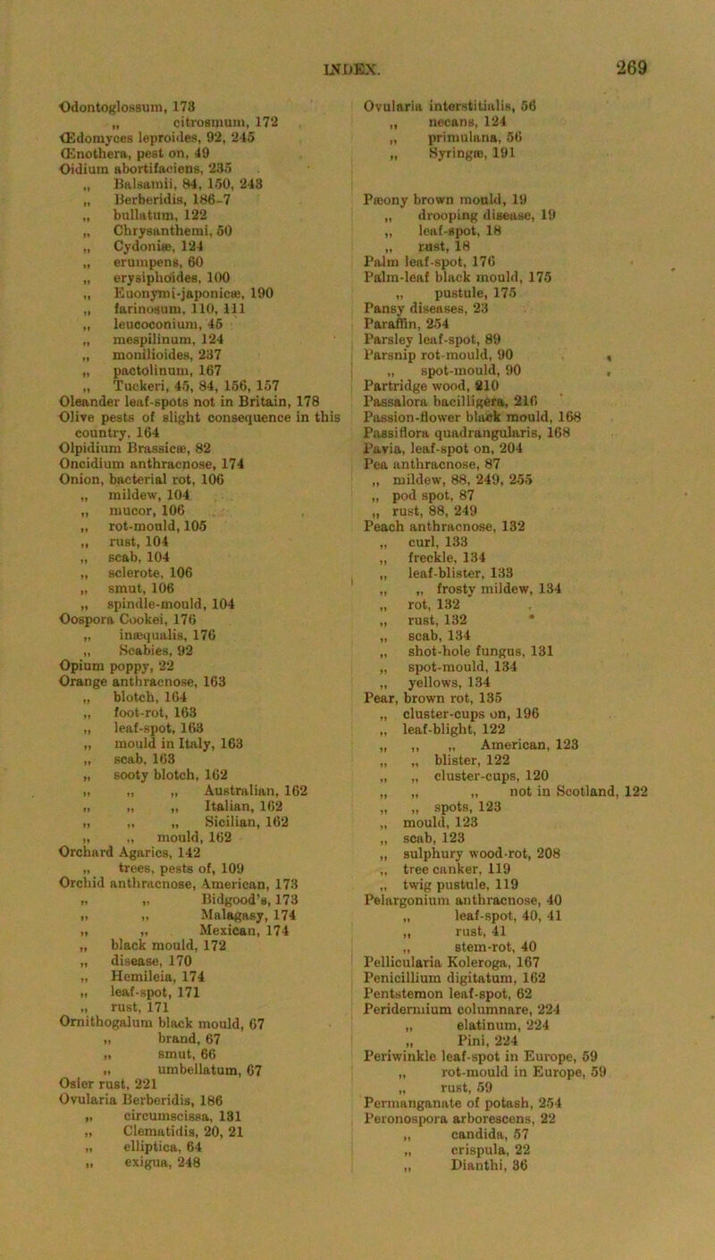 Odontoglossum, 173 „ citrosmum, 172 <Edomyces leproides, 92, 245 (Enothera, pest on, 49 Oidiura abortifaeiens, 235 „ Balsamii, 84, 150, 243 „ Berberidis, 186-7 „ bullatum, 122 „ Chrysanthemi, 50 „ Cydoni®, 124 „ eruinpens, 60 „ erysiphoiidea, 100 „ Euonymi-japonic®, 190 „ farinosuin, 110, 111 „ leuooconium, 45 „ mespllinum, 124 „ monilioides, 237 „ pactolinum, 167 „ Tuekeri, 45, 84, 156, 157 Oleander leaf-spots not in Britain, 178 Olive pests of slight consequence in this country. 164 Olpidium Brassic®, 82 Oncidium anthracnose, 174 Onion, bacterial rot, 106 „ mildew, 104 „ mucor, 106 „ rot-mould, 105 „ rust, 104 „ scab, 104 „ sclerote, 106 „ smut, 106 „ spindle-mould, 104 Oospora Cookei, 176 „ insequalis, 176 „ Scabies, 92 Opium poppy, 22 Orange anthracnose, 163 „ blotch, 164 „ foot-rot, 163 „ leaf-spot, 163 „ mould in Italy, 163 „ scab, 163 „ sooty blotch, 162 „ „ „ Australian, 162 „ „ „ Italian, 162 „ „ „ Sicilian, 162 „ „ mould, 162 Orchard Agarics, 142 „ trees, pests of, 109 Orchid anthracnose, American, 173 „ „ Bidgood’s, 173 i> ,, Malagasy, 174 „ „ Mexican, 174 „ black mould, 172 „ disease, 170 „ Hemileia, 174 „ leaf-spot, 171 „ rust, 171 Omithogalum black mould, 67 „ brand, 67 „ smut, 66 „ umbellatum, 67 Osier rust, 221 Ovularia Berberidis, 186 „ circumscissa, 131 „ Clematidis, 20, 21 „ elliptica, 64 „ exigua, 248 Ovularia interstitialis, 56 „ necans, 124 „ primulana, 56 „ Syring®, 191 Pffiony brown mould, 19 „ drooping disease, 19 „ leaf-spot, 18 „ rust, 18 Palm leaf-spot, 176 Palm-leaf black mould, 175 „ pustule, 175 Pansy diseases, 23 Paraffin, 254 Parsley leaf-spot, 89 Parsnip rot-mould, 90 < „ spot-mould, 90 , Partridge wood, 210 Passalora bacilligera, 216 Passion-flower black mould, 168 Passi flora quadrangularis, 168 Pavia, leaf-spot on, 204 Pea anthracnose, 87 „ mildew, 88, 249, 255 „ pod spot, 87 „ rust, 88, 249 Peach anthracnose, 132 curl, 133 freckle, 134 leaf-blister, 133 „ frosty mildew, 134 rot, 132 rust, 132 scab, 134 shot-hole fungus, 131 spot-mould, 134 yellows, 134 Pear, brown rot, 135 cluster-cups on, 196 leaf-blight, 122 „ American, 123 blister, 122 cluster-cups, 120 „ not in Scotland, 122 spots, 123 mould, 123 scab, 123 sulphury wood-rot, 208 tree canker, 119 twig pustule, 119 Pelargonium anthracnose, 40 „ leaf-spot, 40, 41 „ rust, 41 „ stem-rot, 40 Pellicularia Koleroga, 167 Penicillium digitatum, 162 Pentstemon leaf-spot, 62 Peridermium columnare, 224 „ elatinum, 224 „ Pini, 224 Periwinkle leaf-spot in Europe, 59 „ rot-mould in Europe, 59 „ rust, 59 Permanganate of potash, 254 Peronospora arborescens, 22 „ Candida, 57 „ crispula, 22 „ Dianthi, 36