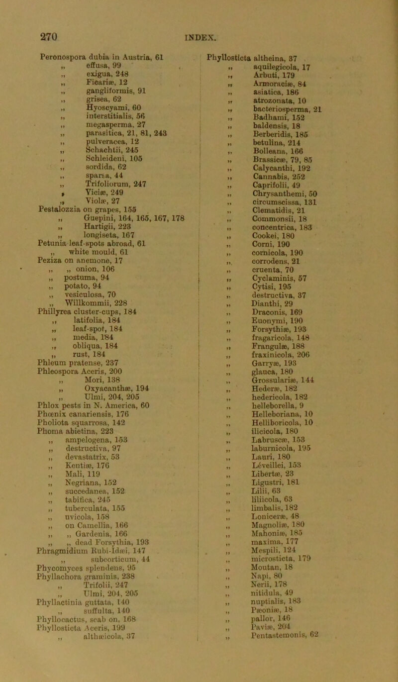 Peronospora dubia in Austria, 61 Phyllosticta altheina, 37 „ effusa, 99 11 aquilegicola, 17 „ exigua, 248 11 Arbuti, 179 „ Ficariae, 12 If Armoraciae, 84 „ gangliformis, 91 11 asiatica, 186 „ grisea, 62 91 atrozonata, 10 „ Hyoscyami, 60 91 bacteriosperma, 21 „ interstitialis, 56 11 Badhami, 152 „ megasperma, 27 11 baldensis, 18 „ parasitica, 21, 81, 243 11 Berberidis, 185 „ pulveracea, 12 11 betulina, 214 „ Schachtii, 245 „ Bolleana, 166 „ Schleideni, 105 If Brassicae, 79, 85 „ sordida, 62 If Calycanthi, 192 „ sparsa, 44 11 Cannabis, 252 „ Trifoliorum, 247 If Caprifolii, 49 t ViciflB, 249 >1 Chrysanthemi, 50 „ Viola1, 27 II circumscissa, 131 Festalozzia on grapes, 155 If Clematidis, 21 „ Guepini, 164, 165, 167, 178 ft Commonsii, 18 „ Hartigii, 223 If concentrica, 183 „ longiseta, 167 If Cookei, 180 Petunia leaf-spots abroad, 61 11 Corni, 190 „ white mould, 61 11 cornicola, 190 Peziza on anemone, 17 11. corrodens, 21 „ „ onion, 106 11 cruenta, 70 „ postuma, 94 <» Cyclaminis, 57 „ potato, 94 „ Cytisi, 195 „ vesiculosa, 70 11 destructiva, 37 „ Willkommii, 228 11 Dianthi, 29 Phillyrea cluster-cups, 184 11 Draconis, 169 ,, latifolia, 184 11 Euonymi, 190 „ leaf-spot, 184 „ Forsythiae, 193 „ media, 184 11 fragaricola, 148 „ obliqua, 184 11 Frangulae, 188 „ rust, 184 11 fraxinicola, 206 Phleum pratense, 237 1 ft Garryae, 193 Phleospora Aceris, 200 t> glauca, 180 „ Mori, 138 »» Grossularise, 144 „ Oxyacanthae, 194 • If Hedera?, 182 „ Ulmi, 204, 205 tf hedericola, 182 Phlox pests in N. America, 60 f I helleborella, 9 Phoenix canariensis, 176 11 Helleboriana, 10 Pholiota squarrosa, 142 11 Helliboricola, 10 Phoma abietina, 223 11 ilicicola, 180 „ ampelogena, 153 11 Labruscaj, 153 „ destructiva, 97 11 laburnicola, 195 „ devastatrix, 53 11 Lauri, 180 „ Kentiaa, 176 11 L6veillei, 153 „ Mali, 119 11 Libertae, 23 „ Negriana, 152 11 Ligustri, 181 „ succedanea, 152 11 Lilii, 63 „ tabifica, 245 11 liliicola, 63 „ tuberculata, 155 11 limbalis, 182 „ uvicola, 158 11 Lonicerac, 48 „ on Camellia, 166 11 Magnolias, 180 „ „ Gardenia, 166 11 Mahonise, 185 „ „ dead Forsythia, 193 I maxima, 177 Phragmidium Eubi-ldiei, 147 >» Mespili, 124 „ subcorticum, 44 ft microsticta, 179 Phycomyces splendens, 95 Phyllachora graminis, 238 ft Moutan, 18 ft Napi, 80 „ Trifolii, 247 If Nerii, 178 „ Ulmi, 204, 205 ft nitidula, 49 Phyllactinia guttata, 140 tf nuptialis, 183 „ sulfulta, 140 ft Paeonite, 18 Phyllocactus, scab on, 168 ft pallor, 146 Phyllosticta Aceris, 199 ft Paviae, 204 ,, althaeicola, 37 i »» Pentastemonis, 62