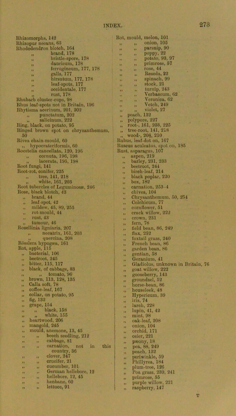 Rhizomorphs, 14*2 Rhizopus necans, 65 Rhododendron blotch, 164 brand, 178 bristle-spore, 178 dauricum, 178 ferrugineum, 177, 178 galls, 177 hirsutum, 177, 178 leaf-spots, 177 occidental, 177 rust, 178 Rhubarb cluster-cups, 98 Rhus leaf-spots not in Britain, 196 Rhytisma acerinum, 201, 202 „ punctatum, 202 „ salicinum, 222 Ring, black, on potato, 95 Ringed brown spot on chrysanthemum, 50 Rivea chain-mould, 60 ,, hypocrateriformis, 60 Roestelia cancellata, 120, 196 „ cornuta, 196, 198 „ lacerata, 195, 198 Root fungi, 141 Root-rot, conifer, 225 „ tree, 141, 218 „ white, 161, 203 Root tubercles of Leguminosfe, 246 Rose, black blotch, 43 „ brand, 44 „ leaf-spot, 42 „ mildew, 45, 89, 255 „ rot-mould, 44 „ rust, 43 „ tumour, 46 Rosellinia ligniaria, 207 „ neeatrix, 161, 203 „ quercina, 208 Rosslera liypogaca, 161 Rot, apple, 115 „ bacterial, 106 „ beetroot, 245 „ bitter, 115, 117 „ black, of cabbage, 83 „ „ tomato, 96 „ brown, 113, 128,135 „ Calla soft, 78 „ coSee-leaf, 167 „ collar, on potato, 95 n 6gi 132 „ grape, 154 „ „ black, 158 „ „ white, 165 „ heartwood, 206 „ mangold, 245 „ mould, anemone, 13, 45 beech seedling, 212 cabbage, 81 carnation, not in this country, 36 clover, 247 crucifer, 21 cucumber, 101 German hellebore, 12 hellebore, 12, 45 henbane, 60 lettuce, 91 Rot, mould, molon, 101 „ „ onion, 105 „ „ parsnip, 90 .. .. poppy. 22 „ „ potato, 93, 97 „ „ primrose, 57 „ „ rose, 44 „ „ Reseda, 22 „ „ spinach, 99 „ „ stock, 21 ,, „ turnip, 243 „ „ Verbascum, 62 „ „ Veronica, 62 „ „ Vetch, 249 „ „ violet, 27 „ peach, 132 „ polypore, 227 „ root-, 161, 203, 225 „ tree-root, 141, 218 „ wood-, 208, 210 Rubus, leaf-dot on, 167 ltuscus aculeatus, spot on, 185 Rust, asparagus, 107 „ aspen, 219 „ barley, 231, 233 „ beetroot, 244 „ birch-leaf, 214 „ black poplar, 220 „ box, 182 „ carnation, 253 -4 „ chives, 104 „ Chrysanthemum, 50, 254 ,, Colchicum, 77 „ cornflower, 51 „ crack willow, 222 ,, crown, 231 „ fern, 78 „ Held bean, 86, 249 „ flax, 252 „ foxtail grass, 240 „ French bean, 86 „ garden bean, 86 „ gentian, 58 „ Geranium, 41 „ Gladiolus, unknown in Britain, 76 „ goat willow, 222 „ gooseberry, 143 „ groundsel, 52 „ horse-bean, 86 „ houseleek, 48 „ Hypericum, 39 „ iris, 74 „ larch, 228 „ lupin, 41, 42 „ mint, 98 „ oak-leaf, 208 „ onion, 104 „ orchid, 171 „ osier, 221 „ prnony, 18 ,, pea, 88, 249 „ peach, 132 „ periwinkle, 59 „ Phillyrea, 184 „ plum-tree, 126 „ Poa grass, 239, 241 „ primrose, 55 ,, purple willow, 221 „ raspberry, 147 T